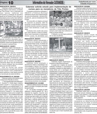 Trabalhando por você,
               10                                                                                                                                       Cidadão Amparense
INDICAÇÃO Nº. 399/2010                           Catanese solicita estudo para implementação de                                               INDICAÇÃO Nº. 525/2009
    Catanese solicita revitalização da                                                                                                            Catanese sugere atividades de lazer
Praça Nelson José Urbano, no Distrito              cursos para os moradores de Três Pontes                                                    e recreação nos finais de semana, em
de Três Pontes, com a colocação de                 O vereador encaminhou indicação nº                                                         todas as escolas municipais, atraindo
mais bancos, melhorias nos                     396/2010 a Prefeitura Municipal                                                                a participação dos alunos e de toda a
brinquedos e instalação de aparelhos           solicitando estudo para implementação                                                          comunidade, desenvolvendo atividades
iguais ao do Parque Linear, para que a         de curso de artesanato, culinária tricô,                                                       de lazer, meio ambiente, reciclagem e
população possa usufruir das melhorias         crochê, etc., para os moradores de Três                                                        atividades de cidadania, alimentação
como acontecem na cidade de Amparo.            Pontes.                                                                                        saudável, esporte, etc...
                                                   Os cursos têm um objetivo principal                                                            A interação entre aluno-comunidade
                                               de capacitar as pessoas, além de                                                               tem por objetivo criar uma maior
                                               aumentar a renda familiar e promover                                                           identificação bairro, escola e
                                               atividades durante a semana, trazendo                                                          comunidade, inclusive ministrar e
                                               assim mais benefícios a cada uma               envolvam a comunidade devem ser                 ensinar aulas de cidadania, atividades
                                               delas.                                         estendida e complementada visando               esportivas e outras a serem elaboradas
                                                   A culinária, tricô, crochê, são cursos     sempre o bem estar das mulheres em              no próprio dia.
                                               que visam atender a todas as idades.           todas as faixas etárias.                        INDICAÇÃO Nº. 505/2010
                                               Seria muito importante a implantação              O Sábado e os domingos poderiam                  Catanese solicita criação de
                                               desses cursos. As atividades que               ser os dias escolhidos.                         programa de capacitação para o
   A revitalização da Praça seria um                                                                                                          trabalhador desempregado
grande benefício alcançado para a              INDICAÇÃO Nº. 394/2010
                                                                                                                                                  A criação desse programa poderá
população de Três Pontes. Os moradores             Catanese solicita manutenção e
                                                                                                                                              contribuir em muito com os
poderiam usufruir dos aparelhos que são        pintura da cruz localizada na rotatória
                                                                                                                                              trabalhadores que por obra do destino
um sucesso no parque linear.                   da Avenida Anésio Guidi, no Distrito de
                                                                                                                                              ou da crise acabam perdendo emprego
                                               Três Pontes. A Santa Cruz localizada
INDICAÇÃO Nº. 134/2011                                                                                                                        encontrando dificuldades até mesmo
                                               nesta rotatória é histórica, merece
    Catanese sugere manutenção na                                                                                                             para pequenos afazeres.
                                               sempre uma atenção e manutenção por
estrada que liga o bairro da Barra ao                                                                                                             Nosso objetivo é criar mecanismos
                                               parte da Prefeitura Municipal de Amparo,
Distrito de Três Pontes.                                                                                                                      para reduzir as taxas de desemprego
                                               aliás todo o seu canteiro deve receber
    Justifica que segundo moradores                                                                                                           que são altas no município.
                                               uma boa manutenção. Em alguns locais           Pedimos que a Prefeitura Municipal de
daquele local, em certo ponto da                                                                                                                  Fica aqui a pergunta, quantas
                                               de nosso município merece sempre               Amparo de uma atenção na Santa Cruz
estrada, o rio passa bem próximo do                                                                                                           pessoas (sejam mulher ou homem)
                                               estar bem limpos, com boa                      que está localizada em Três Pontes.
leito carroçável, tornando-se o local                                                                                                         poderiam se beneficiar desse programa.
                                               manutenção, pintura, enfim em ordem.
muito perigoso. Os moradores pedem                                                                                                            INDICAÇÃO Nº 539/2009
                                                                                              INDICAÇÃO Nº. 508/2010
para que se tomem providências                 INDICAÇÃO Nº. 499/2009                                                                             Catanese indica Projeto de Lei que
                                                                                                  Catanese sugere implantação do
colocando algum tipo de sinalização,                Catanese indica ampliação e                                                               cria o programa de Prefeito Mirim nas
                                                                                              Ecoponto no Município de Amparo.
ou mesmo qualquer tipo de proteção             atendimento médico e odontológico nas                                                          escolas da rede municipal e particular.
                                                                                                  O projeto tem o objetivo de recolher
para que se evitar acidente.                   comunidades e bairros. Em conversa                                                                 A criação do presente projeto tem
                                                                                              materiais recicláveis e conscientizar a
    Com as chuvas que caíram                   com a população na fila de atendimento,                                                        por objetivo demonstrar a importância
                                                                                              população a respeito da coleta seletiva. A
recentemente a situação das estradas           a principal reclamação é a falta de                                                            de um prefeito municipal para seu
                                                                                              renda obtida com a reciclagem será
rurais ficaram muito problemáticas,            exame e a falta de médicos. Através de                                                         município. Ultimamente, em virtude de
                                                                                              revertida para o Funssol (Fundo Social de
assim pedimos o mais rápido possível           dispositivos legais a Prefeitura Municipal                                                     escândalos e outros absurdos
                                                                                              Solidariedade). A coleta seletiva está sendo
a manutenção da estará da Barra.               pode contratar emergencialmente o                                                              cometidos por agentes políticos que
                                                                                              ampliada e solicita-se à população para
REQUERIMENTO Nº 258/2009                       serviço de profissionais da saúde.             separar e levar o óleo, vidro, metal, papel e   falsificam assinatura, se envolvendo em
    Catanese solicita informações sobre        Segundo nos foi passado, a Prefeitura          plástico nos 17 Ecopontos espalhados pela       assuntos ligados à corrupção, mostram
o loteamento Planalto da Serra:                Municipal tem encontrado dificuldades          cidade. A coleta será feita semanalmente        um lado não muito bom da política e
    1 - Sua regularização será efetivada?      mais precisa encontrar uma solução.            pela Secretaria de Urbanismo e                  dos políticos. Os jovens mostram o
2 - Quando? 3 - Existe algum relatório         REQUERIMENTO Nº. 181/2009                      dependendo do volume pode ser feita até         desinteresse pelo assunto. O projeto
sobre o local? 4 - O que pode ser feito             Catanese solicita processo de inclusão    duas vezes por semana. Depois, todo o           tem por objetivo trazer e mostrar ao jovem
para agilizar a sua regularização? 5 - O       digital e as ações municipais para trazê-      material é levado para o Centro de Triagem      que existem muitas responsabilidades
local (loteamento é considerado área de        las para Amparo                                onde é feito o processo de reciclagem.          com o cargo de Prefeito.
risco), assim será beneficiado pelo                 01 - As escolas municipais já estão           O óleo recolhido é levado para o            INDICAÇÃO Nº. 500/2009
Governo Federal? 6 - As casas serão            utilizando a internet gratuita? 02 - Se a      “Programa Biodiesel Urbano” que é uma               Catanese indica que a Prefeitura
construídas no local, como o projeto Vila      resposta for negativa. Quando será             parceria entre a Prefeitura de Indaiatuba e     Municipal estude implantar na área
das Pedras? 7 - Se a Prefeitura Municipal      implantada? 03 - Se for positiva, quais são    o Serviço Autônomo de Água e Esgotos            urbana, rural e distritos o “CENTRO DE
sabe informar sobre casos em que               os locais que hoje contam com a internet       (SAAE). O biodiesel é usado na frota de         ENSINO DIGITAL - COMPUTAÇÃO
pessoas estão vendendo lotes no local,         gratuita? 04 - O que a Prefeitura tem feito    caminhões e máquinas da Prefeitura.             INTELIGENTE”.
sem que tenha a posse deles? As                para obter a internet gratuita junto ao        Atualmente são 138 veículos abastecidos             A Internet e a computação hoje, são
informações serão repassadas aos               Governo Federal? 05 - O que podemos            com este combustível. A iniciativa da cidade    necessárias ao desenvolvimento
moradores do loteamento. Na questão            fazer para ajudar a conseguir a internet?      de Indaiatuba é um exemplo que pode ser         econômico de uma cidade, ao ensino
da venda de lotes, serão repassadas a          Justifica que atualmente, a internet é         seguido por Amparo, já que já que é uma         fundamental e ao próprio sistema
polícia civil, eis que, tal fato é criminoso   essencial. O futuro chegou, e, através dela,   idéia de grande sucesso e um grande             educacional, entre outros.
e, segundo alguma pessoa, os mesmos            podemos ter acesso a muitos serviços.          compromisso da população com o meio                 A questão da implantação é de suma
foram enganados pelas pessoas que              Não é preciso dizer que os benefícios da       ambiente, envolvendo toda a comunidade          importância para o desenvolvimento de
passam uma, duas até três vezes o lote         internet são enormes, hospitais, escolas,      no assunto que é muito importante para          comunidades rurais, de grandes centros
para pessoas diferentes.                       polícia, enfim todos podem ser beneficiados.   todos nós.                                      urbanos, etc...
 