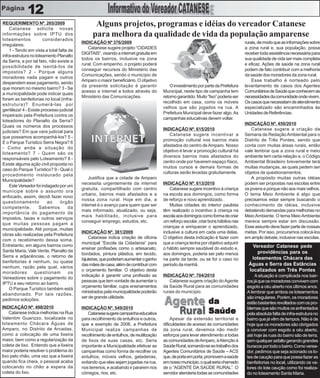 12
REQUERIMENTO Nº. 265/2009
    Catanese solicita novas
                                                 Alguns projetos, programas e idéias do vereador Catanese
informações sobre IPTU dos                      para melhora da qualidade de vida da população amparense
loteamentos            considerados
                                          INDICAÇÃO Nº 376/2009                                                                     rurais, de modo que as informações sobre
irregulares:
                                             Catanese sugere projeto “CIDADES                                                       a zona rural e, sua população, possa
    1 - Tendo em vista a total falta de
                                          DIGITAIS”, visando a internet gratuita em                                                 receber toda assistência necessária para
infra-estrutura no loteamento Planalto
                                          todos os bairros, inclusive na zona                                                       sua qualidade de vida ser mais completa
da Serra, e por tal fato, não existe a
                                          rural. Com empenho, o projeto poderá                                                      e eficaz. Ações de saúde na zona rural
possibilidade de isentá-los de
                                          conseguir recursos do Ministério das                                                      podem de fato contribuir com a melhoria
impostos? 2 - Porque alguns
                                          Comunicações, sendo o município de                                                        da saúde dos moradores da zona rural.
moradores nada pagam e outros
                                          Amparo o maior beneficiário. O objetivo                                                       Esse trabalho é norteado pelo
despendem esse pagamento, sendo
                                          da presente solicitação é garantir              O investimento por parte da Prefeitura    levantamento de casos dos Agentes
que moram no mesmo bairro? 3 - Se
                                          acesso a internet a todos através do        Municipal, neste tipo de campanha tem         Comunitários de Saúde que conhecem as
a municipalidade pode indicar quais
                                          Ministério das Comunicações.                retorno garantido. Muito “lixo” poderia ser   necessidades da comunidade onde vivem.
foram as benfeitorias no local (infra-
                                                                                      recolhido em casa, como os móveis             Os casos que necessitam de atendimento
estrutura)? Enumerá-las por
                                                                                      velhos que são jogados na rua. A              especializado são encaminhados às
gentileza! 4 - Existe processo judicial
                                                                                      Prefeitura Municipal deve fazer algo. As      Unidades de Referências.
impetrado pela Prefeitura contra os
                                                                                      campanhas educativas devem voltar.
loteadores do Planalto da Serra?
                                                                                                                                    INDICAÇÃO Nº. 450/2010
Quais os números dos processos
                                                                                      INDICAÇÃO Nº. 615/2010                            Catanese sugere a criação da
judiciais? Em que vara judicial para
                                                                                          Catanese sugere incentivar a              Semana da Redação Ambiental para o
que possamos acompanhá-los? 5 -
                                                                                      promoção cultural nos bairros mais            Distrito de Três Pontes, sendo que
E o Parque Turístico Serra Negra? 6
                                                                                      afastados do centro de Amparo. Nosso          conta com muitas áreas rurais, então
- Como anda a situação do
                                                                                      objetivo é levar a promoção cultural há       vale lembrar que a zona rural e meio
loteamento? 7 - Quem são os
                                                                                      diversos bairros mais afastados do            ambiente tem certa relação e, o Código
responsáveis pelo Loteamento? 8 -
                                                                                      centro onde por haverem espaço físico,        Ambiental Brasileiro brevemente terá
Existe alguma ação civil proposta no
                                                                                      muitos cursos e demais formas de              muitas mudanças, as quais pedem ser
caso do Parque Turístico? 9 - Qual o
                                                                                      culturas serão levadas gratuitamente.         objetos de questionamentos.
procedimento instaurado pela
                                              Justifica que a cidade de Amparo                                                          A propósito muitas outras idéias
Municipalidade?
                                          necessita urgentemente da internet          INDICAÇÃO Nº. 613/2010                        podem ser propostas nas escolas entre
    Este Vereador foi indagado por um
                                          gratuita, compartilhado com centro              Catanese sugere incentivo à criança       os jovens e porque não aos mais velhos.
munícipe sobre o assunto ora
                                          urbano, bairros mais afastados e a          na escola aos domingos, como forma            O tema Meio Ambiente é algo que
enfocado, assim, decidi fazer novo
                                          nossa zona rural. Hoje em dia, a            de reforço e novo aprendizado.                precisamos estar sempre buscando o
questionamento           ao     órgão
                                          internet é o avanço para quem quer ser          Muitas cidades do interior paulista       conhecimento de idéias, inclusive
competente.          Sabemos         da
                                          mais informado, atualizado, ou seja,        têm realizado o incentivo à criança na        debatendo demandas para melhorias no
importância do pagamento de
                                          mais habilitado, inclusive para             escola aos domingos como forma de criar       Meio Ambiente. O tema Meio Ambiente
impostos, taxas e outros serviços
                                          conseguir emprego, estudos, etc.            um reforço escolar, criar bons hábitos nas    merece sempre estar em discussão.
que muitas pessoas pagam a
                                                                                      crianças e enriquecer o aprendizado,          Esse assunto deve fazer parte de nossas
municipalidade. Até porque, muitas
                                          INDICAÇÃO Nº. 381/2009                      inclusive a cultura em cada uma delas.        metas. Por isso, procuramos colocá-los
obras são realizadas pela Prefeitura
                                              Catanese indica criação de oficina      O objetivo desta indicação é fazer com        em amplo debate, inclusive nas escolas.
com o recebimento dessa soma.
                                          municipal “Escola da Cidadania” para        que a criança tenha por objetivo adquirir
Entretanto, em alguns bairros como                                                                                                      Vereador Catanese pede
                                          ensinar profissões como o artesanato,       o hábito sempre saudável do estudo e,
Santa Maria, Vale Verde, Planalto da                                                                                                      providências para os
                                          bordados, pintura plástica, em tecido,      aos domingos, poderia ser pelo menos
Serra e adjacências, o retorno de                                                                                                      loteamentos Chácara das
                                          bijuterias, que poderiam aumentar o ganho   na parte da tarde, ou se for o caso no
benfeitorias é nenhum, ou quase
                                          das mães de casa, além de contribuir com    período da manhã.                               Águas e Serra das Estâncias
nenhum, razão pela qual, vários
moradores         questionam         os
                                          o orçamento familiar. O objetivo desta                                                      localizados em Três Pontes
                                          indicação é garantir uma profissão as       INDICAÇÃO Nº. 704/2010                              A situação é complicada nos bair-
Vereadores sobre o pagamento do
                                          pessoas que tem vontade de aumentar o          Catanese sugere criação do Agente           ros já que os moradores convivem com
IPTU e seu retorno ao bairro.
                                          orçamento familiar, cujos ensinamentos      da Saúde Rural para as comunidades             esgoto a céu aberto nos últimos anos.
    O Parque Turístico também está
                                          ministrados pela municipalidade poderão     rurais do município.                           A lembrar que ambos os loteamentos
abandonado. Por tais razões,
                                          ser de grande utilidade.                                                                   são irregulares. Porém, os moradores
pedimos soluções.
                                                                                                               da                    estão bastantes revoltados com os pro-
INDICAÇÃO Nº. 498/2010                    INDICAÇÃO Nº. 549/2010                                                                     blemas que são muitos os enfrentados
    Catanese indica melhorias na Rua          Catanese sugere campanha educativa                               Saúde                 pela absoluta falta de infra-estrutura no
Valentim Guarizzo, localizada no          para recolhimento de entulhos e outros,          Apesar da extensão territorial e          bairro que já vêm de tempos. Não é de
loteamento Chácara Águas de               que a exemplo de 2006, a Prefeitura         dificuldades de acesso às comunidades          hoje que os moradores são obrigados
Amparo, no Distrito de Arcadas,           Municipal realize campanhas de              da zona rural, devemos não medir               a conviver com esgoto a céu aberto,
como a colocação de uma lixeira           recolhimento de entulhos, de reutilização   esforços para levar atendimento a todas        até hoje às ruas do bairro são de terra,
maior, bem como a regularização da        de lixos de suas casas, etc. Seria          as comunidades de Amparo, à Atenção à          sem qualquer asfalto gerando grandes
coleta de lixo. Entendo que a lixeira     importante a Municipalidade efetivar as     Saúde Rural, somando-se ao trabalho dos        buracos por todo o bairro. Como verea-
maior poderia resolver o problema do      campanhas como forma de recolher os         Agentes Comunitários de Saúde – ACS            dor, pedimos que seja acionado os lo-
lixo pelo chão, uma vez que a lixeira     entulhos, móveis velhos, geladeiras,        que, de porta em porta, promovem a saúde       tes de caução para que possa fazer as
quando fica cheia, o pessoal acaba        evitando que elas sejam jogadas na rua,     em nosso município, o qual seria chamado       benfeitorias no local, utilizando os va-
colocando no chão a espera da             nos terrenos, e acabando ir pararem nos     de o “AGENTE DA SAÚDE RURAL”. O                lores do lote caução como foi realiza-
coleta do lixo.                           córregos, rios, etc.                        servidor atenderia todas as comunidades        do no loteamento Santa Maria.
 