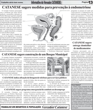 Trabalho sério tem nome.                                                                                                                                           13
   CATANESE sugere medidas para prevenção à endometriose
    O vereador Catanese preocupado                                                                                                 programas ou projetos de saúde que
com o problema que afeta muitas                                                                                                    visem precaver a Endometriose no
mulheres, encaminhou indicação ao                                                                                                  âmbito de nosso município. Em sendo
Prefeito Municipal sugerindo campanha                                                                                              assim apresentamos a Semana de
esclarecedora sobre a endometriose, até                                                                                            Prevenção à Endometriose, inclusive,
porque ela pode ser considerada como                                                                                               incluindo no Calendário da Saúde do
uma das doenças femininas que podem                                                                                                Município. Como já dissemos em nossa
ser diagnosticada antes do problema que                                                                                            justificativa anterior, a endometriose é
aflige às mulheres em idade mais jovens.                                                                                           tão séria e aflige a população feminina
Esse tipo de doença da mulher, é                                                                                                   no Brasil. Tramita na Assembléia
silenciosa, sendo que, muitas mulheres                                                                                             Legislativa o PL 1344/77 que prevê
nem tem conhecimento da existência                                                                                                 políticas públicas de prevenção à mulher.
dela, e, quando descobrem, a situação                                                                                              através a campanha educativa, com a
se torna de difícil solução.                                                                                                       contratação de mais médicos para a
    Assim, para evitar o aumento dos                                                                                               semana de prevenção à endometriose,
casos ou seu diagnóstico, é necessário                                                                                             muito pode ser feito para evitar esse tipo
que haja nos postos de saúde, e no jornal                                                                                          de doença que aflige as mulheres”,
de circulação do município, a informação                                                                                           justifica Catanese.
para prevenção da doença, demonstrando
o que é, e qual a forma de tratamento e a                                                                                            CATANESE sugere
necessidade da busca de orientação          dos exames preventivos, como ultrasson     de mais 04 profissionais nesta área, para
médica o mais rápido possível.              (ultrassonografia)        endovaginal      semana do combate à endometriose.             entrega domiciliar
    Além disso, há extrema necessidade de   especializado, exame ginecológico,             “A saúde é coisa séria. Observando
que nos atendimentos médicos, haja          dosagem de marcadores e outros exames      tal conceito, entendemos necessário que
                                                                                                                                      de medicamentos
programa de realização, em qualquer caso,   de laboratórios, bem como na contratação   a Prefeitura Municipal implante                 Catanese preocupado com as
                                                                                                                                   dificuldades de muitos munícipes de
   CATANESE sugere construção de um Bosque Municipal                                                                               deslocarem até a Unidade de Saúde para
                                                                                                                                   retirar medicamentos, encaminhou
   O vereador Catanese encaminhou           infraestrutura necessária, visando dar                                                 indicação a Prefeitura Municipal sugerindo
indicação ao Executivo sugerindo            condições para o sucesso do programa                                                   implantar no Município uma nova política
   a construção de um bosque no             e do bosque ecológico.                                                                 de remédios e medicamentos fornecidos
município de Amparo, onde serão                 “O Bosque Municipal é um sonho                                                     pela rede municipal às pessoas com
desenvolvidos projetos de caráter           de muitos amparenses que vêem nesse                                                    dificuldades de locomoção. O vereador
ambiental, bem como, outras atividades      programa um meio para salvar as matas                                                  justifica que a presente indicação tem por
com jovens adolescentes, escolas            ainda primitivas, bem como os animais                                                  objetivo facilitar a vida das pessoas que
municipais da rede de ensino, enfim         silvestres, enfim, criar condições para                                                por uma fatalidade tem problemas de
                                                                                                                                   locomoção, que por motivos de saúde ou
desenvolver programas voltados              que possamos fazer uma política de
                                                                                                                                   por serem idosos, já que às vezes ao se
inclusive ao turismo ambiental.             meio ambiente com responsabilidade”,
                                                                                                                                   locomoverem ao posto acabam tomando
   No local, serão construídos a            justifica Catanese.                                                                    vários ônibus e às vezes, o remédio acabou,
                                                                                                                                   sendo-lhe assim bastante mais cômoda a
    CATANESE indica afixação de listagem de telefones para serviços públicos                                                       entrega em casa, logicamente, a assistente
    O vereador Catanese preocupado          paradas de ônibus, além dos pontos de      facilmente ao telefone emergencial de       social deverá comprovar a necessidade ou
com o atendimento à população sugere        táxi do município.                         vários órgãos municipais.                   não da entrega.
afixação de listagem de telefones dos          O serviço sugere garantir a                “A afixação de listagem é um
serviços públicos de emergência de          informação ao munícipe que além de         benefício que ajudaria em muito o            Você Sabia?
Amparo, nos principais terminais e          exercer seu direito, poderá obter mais     cidadão de bem”, justifica o vereador.       - Catanese sugere campanha da saúde
                                                                                                                                    do servidor público municipal, em
        CATANESE sugere programa emergencial de combate ao desemprego                                                               especial o exame da próstata, o câncer
                                                                                                                                    de mama, sugestões sobre endometriose
   O vereador Catanese está                 responsável, inclusive retomar a auto-     NOVO e ainda o programa de AÇÃO
                                                                                                                                    e sua discussão e tratamento.
solicitando ao Prefeito Municipal           estima. Catanese justifica que a           COLETIVA DE TRABALHO.
                                                                                                                                    - Catanese sugere vale cultura em apoio
estudos e a viabilidade de se fazer um      Prefeitura Municipal de Amparo,                  Os projetos, programas, ou             ao servidor para adquirir livros ou
Programa Emergencial de combate ao          poderia criar projetos ou ações como       ações contra o desemprego, devem             equipamentos visando proporcionar
desemprego. É um meio eficaz para           o município de São Paulo e outras          atender requisitos, entre eles, estar        maior conhecimento aos servidores.
que o trabalhador desempregado possa        cidades do interior paulista, que          desempregado a mais de um ano, com           - Catanese sugere divulgação por meio
retornar ao serviço de uma forma mais       adotaram o projeto COMEÇAR DE              idade estabelecida, entre outras.            de cartilha elucidativa do problema do
                                                                                                                                    lixo no Meio Ambiente e a necessidade
 TRABALHO EM BENEFÍCIO À POPULAÇÃO.                                           Vereador Catanese
                                                                             Vereador Catanese
                                                                                                                                    cada vez maior da utilização da
                                                                                                                                    reciclagem.
 