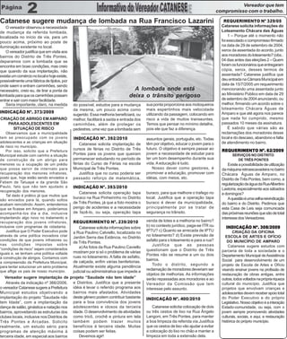 Vereador que tem
                                                                                                                                      compromisso com o trabalho.

Catanese sugere mudança de lombada na Rua Francisco Lazarini                                                                              REQUERIMENTO Nº 329/05
    O vereador observou a necessidade                                                                                                   Catanese solicita informações do
de mudança da referida lombada,                                                                                                         Loteamento Chácara das Águas
localizada no início da via, para um                                                                                                         1 – Porque até o momento não
pouco acima, próximo ao poste de                                                                                                        foi executado o compromisso firmado
iluminação existente no local.                                                                                                          na data de 29 de setembro de 2004,
    O vereador justifica que em visita aos                                                                                              xerox da assentada do acordo, junto
bairros do Distrito de Três Pontes,                                                                                                     aos moradores do loteamento? (obs.:
deparamos com a lombada que se                                                                                                          04 dias antes das eleições 2 – Quem
encontra em boas condições, mas creio                                                                                                   foram os funcionários que entregaram
que quando da sua implantação, não                                                                                                      cópia, xerox, desses termos de
existia um comércio no local e hoje existe,                                                                                             assentada? Catanese justifica que
possivelmente uma fábrica de tijolos, por                                                                                               deu entrada na Câmara Municipal em
onde saem e entram caminhões, sendo                                                                                                     data de 15/7/2005 um requerimento
necessário, creio eu, de tirar a ponta da                                         A lombada onde está                                   mencionando uma assentada junto
                                                                                                                                        ao Ministério Público em data de 29
lombada para que os caminhões possam                                            deixa o trânsito perigoso                               de setembro de 2004 anunciando, ou
entrar e sair com maior facilidade.
    Seria importante, claro, na medida         do possível, estudos para a mudança        sua ponta proporciona aos motoqueiros         melhor, firmando um acordo sobre o
                                               da mesma, um pouco acima como              mais espertinhos mais velocidade              loteamento Chácara Águas de
INDICAÇÃO Nº. 373/2009                                                                                                                  Amparo e que até agora nos parece
                                               sugerido. Essa melhoria beneficiará, ou    utilizando da passagem, colocando em
CRIAÇÃO DE ABRIGO EM AMPARO                    melhor, facilitará a saída e entrada dos   risco a vida de muitos transeuntes.           que nada foi cumprido, mesmo
   PARA ADOLESCENTES EM                        caminhões, além de proteger os             Temos que pensar no mínimo detalhe,           passados 10 meses da assinatura.
     SITUAÇÃO DE RISCO                         pedestres, uma vez que a lombada sem       pois ele que faz a diferença.                      É sabido que várias são as
    Observamos que a municipalidade                                                                                                     reclamações dos moradores desse
tem se preocupado com os jovens                INDICAÇÃO Nº. 392/2010                     assuntos gerais, português, etc. Todas        local e do descaso, abandono e falta
adolescentes e as crianças em situação                                                    têm por objetivo, educar o jovem para o       de atendimento no bairro.
                                                   Catanese solicita implantação de
de risco no município.
                                               cursos de férias no Distrito de Três       futuro. O objetivo é sempre passar ao         REQUERIMENTO Nº. 62/2009
    Por isso, solicito que a Prefeitura
Municipal estude com carinho a situação        Pontes para os jovens que queiram          jovem a necessidade de estudar para                 SERVIÇOS NO DISTRITO
de construção de um abrigo para                permanecer estudando no período de         ter um bom desempenho durante sua                     DE TRÊS PONTES
menores ou a ocupação de um prédio             férias do Curso de Férias na escola        vida. A educação é tudo.                          Existe a possibilidade de utilização
que possa servir de internato para             Municipal de Três Pontes.                      Nosso dever como gestores, é              da máquina retroescavadeira no bairro
recuperação dos menores infratores,                Justifica que no curso poderia ser     promover a educação, promover com             Chácara Águas de Amparo, no
posto que, hoje estão sendo enviados a         passado reforço de matemática,             idéias, com meios, etc.                       Distrito de Três Pontes, bem como, a
Febem de Tatuapé e da grande São
                                                                                                                                        regularização da água da Rua Albertino
Paulo, fato que não tem ajudado a              INDICAÇÃO Nº. 393/2010                                                                   Lastoria, especialmente aos sábados
recuperação dos menores.                          Catanese solicita operação tapa         buraco, para que melhore o trafego no
    Tal dado é prático já que muitos que                                                                                                e domingos?
                                               buraco na Rua Pinheirinho no Distrito      local. Justifica que a operação tapa              A questão é uma velha reivindicação
são enviados para lá, quando soltos
acabam reincidindo. Assim, entendemos          de Três Pontes, já que a foto mostra o     buraco é dever da municipalidade,             do bairro e do Distrito. Pedimos que
que se ficasse em Amparo, poderíamos           perigo de acidentes e a necessidade        principalmente por se tratar de               esta Casa de Leis seja comunicada
acompanhá-los dia a dia, inclusive             de fazê-lo, ou seja, operação tapa         segurança no trânsito.                        das próximas reuniões que são de total
implantando algo novo no tratamento e                                                                                                   interesse dos Vereadores.
recuperação dos jovens infratores,             REQUERIMENTO Nº. 239/2010                  venda de lotes e a melhoria no bairro?
inclusive com programas de cidadania.                                                     b) no contexto jurídico, paga-se ITR ou          INDICAÇÃO Nº. 308/2009
                                                   Catanese solicita informações sobre
    Justifica que O Poder Executivo pode                                                  IPTU? c) Quanto se arrecada de IPTU                   CRIAÇÃO DA OFICINA
                                               a Rua Paulino Calviello, localizada no
através de uma política inovadora criar                                                   no loteamento? d) Existe previsão de            ESCOLA DE ARTES E OFÍCIO
                                               Jardim Serra das Estância, no Distrito
condições de que jovens infratores ou                                                     asfalto para o loteamento e para a rua?          DO MUNICÍPIO DE AMPARO
                                               de Três Pontes.
nas condições impostas sobre                                                                  Justifica que as pessoas                      Catanese sugere estudos com
“condições de risco” sejam considerados            a) As fotos da Rua Paulino Caviello
                                                                                          questionam que o Distrito de Três             parceria de toda a sociedade e o
iguais e, se tenham uma política voltada       mostram por si só o problema de várias
                                                                                          Pontes não se resume a um ou dois             Departamento Municipal de Assistência
à construção de abrigos. Contamos com          ruas no loteamento. A falta de asfalto,
                                                                                          bairros.                                      Social para desenvolvimento de um
a compreensão da Prefeitura Municipal,         de calçada, enfim várias benfeitorias.
                                                                                              Todo o distrito, segundo a                projeto de Escola de Artes e Ofício
para tentar solucionar um sério problema       Atualmente existe alguma pendência
que aflige os pais de nosso município.
                                                                                          reclamação de moradores deveriam ser          visando ensinar jovens na profissão de
                                               judicial ou administrativa que impede a
                                                                                          objetos de melhorias. As informações          restauração de obras antigas, entre
   Vereador sugere implantação de             projeto “Saudade não tem idade”             serão repassadas aos moradores e ao           outras, todos voltados na própria riqueza
    Através da indicação nº 366/2009,          e Distritos. Justifica que a presente      Vereador da Comissão que tem                  cultural do município. Justifica que
o vereador Catanese sugere a Prefeitura        idéia é levar o referido programa aos      interesse pelo assunto.                       projetos que envolvam crianças e
Municipal estudos objetivando a                bairros mais afastados. Atividades                                                       adolescentes devem receber apoio total
implantação do projeto “Saudade não            deste gênero podem contribuir bastante     INDICAÇÃO Nº. 400/2010                        do Poder Executivo e do próprio
tem Idade”, com a implantação da               para a boa convivência dos jovens                                                        Legislativo. Nosso objetivo é a interação
dança de salão, ginástica e natação nos        adolescentes e idosos da terceira             Catanese solicita colocação de dois        Estado-comunidade, ou seja, com o
bairros, aproveitando as estruturas dos        idade. O desenvolvimento de atividades     ou três cestos de lixo na Rua Ângelo          jovem sempre promovendo atividades
clubes locais, inclusive nos Distritos de      como tricô, crochê e pintura em tela       Langoni, em Três Pontes, para manter          culturais, sociais, e aqui, a restauração
Três Pontes e Arcadas. Solicito                também podem trazer muitos                 a boa limpeza da referida via.Justifica       histórica do próprio município.
realmente, um estudo sério para                benefícios à terceira idade. Muitas        que os cestos de lixo vão ajudar a evitar
programas de atenção máxima à                  coisas podem ser feitas.                   a colocação do lixo no chão e manter a         Catanese atuando em defesa
terceira idade, em especial aos bairros            Devemos agir!                          limpeza em toda a extensão dela.                 dos direitos do Cidadão
 