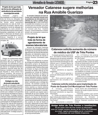 23
  Projeto de lei que trata
 da forma de utilização da                   Vereador Catanese sugere melhorias
 ambulância da secretaria
    municipal de saúde                            na Rua Amábile Guarizzo
    Catanese        sugeriu        à        O vereador Catanese há mais de
Municipalidade um Projeto de Lei que    5 anos vem cobrando solução para
trata da forma de utilização da         os problemas de infra-estrutura da
ambulância da Secretaria Municipal      referida via, como o asfalto, guias,
de Saúde pelos pacientes                boca de lobo, etc. A maior reclamação
cadastrados na rede do SUS no           é a questão das condições da via, sendo
Município de Amparo. Está lei visa      que tanto para os motoristas, como para
regularizar a forma de utilização da    os pedestres existe enorme dificuldade
ambulância ou outro veículo da          em transitar pela Rua Amábile
Secretaria Municipal de Saúde pelos     Guarizzo. Outras benfeitorias no Distrito
pacientes cadastrados na rede do        também são necessárias e estaremos
SUS no Município de Amparo que          em breve solicitando.
necessitam de tratamento contra o
Câncer, Hepatite C e outros               Projeto de lei que
tratamentos complexos, como as de
cirurgias, etc.                            trata da forma de
                                           agendamento de
                                         exames laboratoriais
                                           Através de indicação Catanese
                                        encaminhou à Municipalidade sugestão
                                        de Projeto de Lei que trata da forma de
                                                                                      Catanese solicita aumento do número
                                        agendamento de exames laboratoriais
                                        efetuados em laboratório próprio da
                                                                                       de médico da USF de Três Pontes
                                        Secretaria Municipal de Saúde e                 O vereador apresentou requerimento        03 – A Prefeitura não poderia
                                        exames diversos contratados pela            de nº. 381/2008 ao Prefeito Municipal      planejar uma ambulância para a USF
    Chegou ao conhecimento deste        mesma.                                      solicitando junto aos demais vereadores    de Três Pontes?
vereador que foi negada pela               Está lei visa regularizar os prazos      da Câmara Municipal de Amparo, que            04 – Será que a Prefeitura Municipal
Secretaria Municipal de Saúde a         de entrega de exames efetuados em           seja encaminhada reivindicação de mais     não poderia reavaliar o projeto de deixar
utilização de ambulância para           laboratório próprio da Secretaria           médicos para a Unidade Básica de           o Posto de Saúde aberto nos finais de
transportar paciente para tratamento    Municipal de Saúde e exames diversos        Saúde, mais exames e agendamento           semana e feriados prolongados?
de Câncer no Hospital de Barretos       contratados pela Prefeitura Municipal       mais rápido para procedimentos na             05 – A fim de conhecer um pouco
referência nacional neste tipo de       de Amparo na figura da Secretaria           referida USF.                              mais a estrutura da USF de Três
doença e também para tratamento         Municipal de Saúde. Está lei se faz             Assim, solicitamos as seguintes        Pontes, qual o número de funcionários
de Hepatite C. Essa notícia nos         necessária em virtude da Prefeitura         indagações:                                que trabalham na unidade, se possível
deixou perplexo, até porque a           Municipal de Amparo na figura da                01 – Seria Possível aumentar o         enumerarem por categoria (enfermeiras,
neoplasia é uma doença que merece       Secretaria Municipal de Saúde já            número de médicos para a USF de Três       médicos, dentistas, etc).
toda atenção da Secretaria da saúde,    possuir laboratório próprio e também        Pontes?                                       Justifica que a contratação de mais
bem como a hepatite C.                  exames diversos contratados faltando            02 – Seria possível agilizar o         médicos trará maior tranqüilidade aos
                                        apenas os procedimentos de prazos a         agendamento das consultas e dos            munícipes que dependem do sistema
      Estágio na vida                   serem cumpridos para a entrega dos          exames?                                    municipal de saúde.
    do jovem estudante                  exames. Há também queixas de                  Catanese solicita estudos para implantação do
    Através de indicação Catanese       pacientes na demora da marcação de
solicitou da Municipalidade al gumas    certos exames ou mesmo exames                Posto da Guarda Civil Municipal em Três Pontes
informações sobre o papel do está-      contratados pela Secretária Municipal           O     vereador        encaminhou       solicito dentro das possibilidades o
gio na vida do jovem estudante di-      de Saúde que terminaram o contrato,         requerimento nº. 382/2008 ao Prefeito      aumento de rondas na parte noturna e
zendo que o estágio é uma grande        tendo o paciente que esperar para a         Municipal solicitando as seguintes         durante o dia.
porta de entra da-acesso ao merca-      realização de um novo contrato. Com         informações:                                  Catanese justifica que muitos
do de trabalho. O estágio também        essa nova lei a Prefeitura Municipal de         01 – Existe, por parte da Prefeitura   moradores do Distrito de Três Pontes
estimula o desenvolvimento pessoal      Amparo na figura da Secretaria              algum estudo para implantar um Posto       solicitaram     ao    Vereador     o
e profissional do estudante ou servi-   Municipal de Saúde deverá cumprir os        da Guarda Civil Municipal no Distrito de   questionamento sobre a segurança do
dor, aliás, tudo graças à sua efetiva   prazos desta lei em benefício da Saúde      Três Pontes?                               Distrito. Pediram inclusive mais
participação em atividades laborais.    dos usuários da rede de Saúde do                02 – Aproveitando o presente,          rondas.
Hoje em dia, mais de 250 mil alunos     município, adequando-os para melhor
estagiam em empresas, prefeituras       atender. Está lei não gera gastos para        Amigo leitor de Três Pontes e imediações
e órgãos públicos. Por fim, o desem-    os cofres da prefeitura uma fez que os
prego e a taxa de falta de oportuni-
                                                                                           Se por acaso você não tiver acesso ao Informativo,
                                        referidos exames já são realizados em
dade é a grande dificuldade enfren-     laboratório próprio ou contratados pela
                                                                                     entre em contato conosco através do tel. 9724-1102 (Catanese)
tada pelo jovem. O estágio proporci-    Secretaria Municipal de Saúde, sendo               ou e-mail: rogerio.catanese@ig.com.br e levaremos
ona o inverso.                          os serviços terceirizados.                             a informação até você Cidadão Amparense.
 