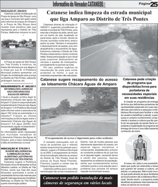 25
INDICAÇÃO Nº. 395/2010
   Catanese solicita revitalização da           Catanese indica limpeza da estrada municipal
Praça da Igreja de São Roque, uma
vez que o município tem gasto verba
para reforma de praças em Amparo
                                                 que liga Amparo ao Distrito de Três Pontes
e, a Praça de São Roque deve                  Catanese através da indicação nº
receber esse benefício pelo que           336/2011, sugerindo providências na
representa para o Distrito de Três        estrada municipal de Três Pontes, para
Pontes. Melhorias inclusive no som        executar a limpeza da pista, sendo que
do coreto para apresentação de            em um trecho da reta, localizado na
shows de violeiros, etc.                  parte baixa, após o morrão, devido as
                                          chuvas, acumulou muita terra, areia e
                                          pedra na pista. Também é necessário
                                          o desentupimento da sarjeta, pois vem
                                          atrapalhando o escoamento da água.
                                          Estivemos visitando o Distrito de Três
                                          Pontes e observamos o trecho na forma
                                          relata. Nossa preocupação é que o local
                                          pode ocasionar deslizamento de
    A Praça da Igreja de São Roque        veículos e quedas de motoqueiros,
em Três Pontes é histórica. As            principalmente no período da noite.
festas são famosas por sua alegria e          Por isso, pedimos urgência na
a missa por sua fé. A Prefeitura          manutenção da pista para evitar
Municipal poderia apresentar um           acidentes no trecho, o qual os
Projeto de revitalização para a praça     motoristas empreendem alta velocidade.
no Distrito de Três Pontes, utilizando
jardinagem, bancos, etc.                  Catanese sugere recapeamento do acesso                                            Catanese pede criação
                                          ao loteamento Chácara Águas de Amparo                                                de programa que
REQUERIMENTO Nº 466/2011                                                                                                    disponibiliza livros para
    INFORMAÇÕES JURÍDICAS
        DAS CHÁCARAS DAS
                                                                                                                                portadores de
        ÁGUAS DE AMPARO                                                                                                     necessidades especiais
1-Qual a situação jurídico legal do                                                                                          em suas residências
loteamento Chácara das águas de
Amparo? 2-Quem é responsável pelo                                                                                              A criação do programa de entrega
empreendimento Chácara das Águas                                                                                           de livros aos deficientes portadores de
de Amparo? 3-A Prefeitura Municipal                                                                                        necessidades especiais em suas resi-
sabe informar sobre a assinatura de                                                                                        dências para leitura e pesquisa na Bi-
algum TAC entre as autoridades e o                                                                                         blioteca Municipal para facilitar a vida
loteador? 4-Quais as últimas                                                                                               do usuário e beneficiar o estudo, a pes-
informações jurídicos legais sobre o                                                                                       quisa e o próprio conhecimento, propi-
loteamento Chácara das Águas de                                                                                            ciando o acesso a cultura que faz par-
Amparo? 5-A água (SAAE) tem                                                                                                te de recuperação da saúde.Seria im-
fornecimento regular no loteamento?.                                                                                       portante a implantação do programa de
           JUSTIFICATIVA                                                                                                   entrega de livros é uma idéia bastante
As informações serão repassadas                                                                                            conhecido de todos.
aos munícipes moradores do
Loteamento Chácara das Águas de                O recapeamento do acesso é importante para evitar acidentes
Amparo, pois a maior reclamação é
a falta de benfeitorias no local.              O vereador preocupado com os         Distrito, mas de muitas pessoas que
                                          riscos de acidentes que o referido        diariamente dependem do acesso, em
                                          acesso proporciona às pessoas que o       especial alguns moradores e
INDICAÇÃO Nº 576/2011
                                          utilizam, sugere a Prefeitura Municipal   comerciantes estabelecidos próximo
     SUGERE MELHORIAS NA
                                          ou ao DER, o recapeamento do trecho       ao constante problema de pó que fica
       ILUMINAÇÃO DA RUA
                                          de terra localizado defronte ao acesso    no ar daquela região, causando danos
    ALBERTINO LASTÓRIA NO
                                          do Distrito de Três Pontes, local de      à saúde das pessoas. Apenas
   DISTRITO DE TÊS PONTES
                                          acesso às Ruas Natal Pitarello,           repassamos os reclamos da população,
   Catanese sugere a Prefeitura
                                          Francisco Lazarini e outras vias da       sendo que constantemente somos             A nosso ver, esta é uma acessibili-
Municipal a troca de lâmpadas na Rua
                                          Chácara Águas de Amparo.                  cobrados quanto a uma solução para o   dade que pode ser estendida a todos
Albertino Lastória, no Distrito de Três
                                               Catanese justifica que é uma velha   problema que persiste há tempos        que querem ter acesso a cultura, ao
Pontes, sendo que hoje têm duas
                                          reivindicação não só dos moradores do     naquele movimentado acesso.            estudo, e a pesquisa. Não é todo mun-
lâmpadas queimadas e existe a
                                                                                                                           do que pode através de seus familiares
necessidade da troca das mesmas para
                                                                                                                           se locomoverem até a biblioteca Muni-
garantir mais segurança aos moradores.      Catanese tem pedido instalação de mais                                         cipal. Sendo assim, o programa pode
Melhorias no Distrito de Três Pontes
                                                                                                                           beneficiar as pessoas mais carentes em
quanto à iluminação pública.                câmeras de segurança em vários locais                                          todos os bairros do município.
 