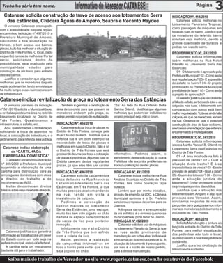 Trabalho sério tem nome.

   Catanese solicita construção de trevo de acesso aos loteamentos Serra                                                             INDICAÇÃO Nº. 418/2010
    das Estâncias, Chácara Águas de Amparo, Seabra e Recanto Haydee                                                                     Catanese solicita melhorias no
                                                                                                                                     Loteamento Panorama Tropical,
    O vereador Catanese preocupado
                                                                                                                                     como passagem de máquinas em
com a acessibilidade naquela região,
                                                                                                                                     todas as ruas do bairro. Justifica que
encaminhou indicação nº 497/2010 a
                                                                                                                                     os moradores do referido bairro
Prefeitura Municipal de Amparo,
                                                                                                                                     solicitam esta melhoria, devido a
solicitando a boa sinalização no
                                                                                                                                     grande quantidade de buracos e
trânsito, o bom acesso aos bairros,
                                                                                                                                     pedras nas vias do bairro.
placas, tudo faz melhorar a situação do
Distrito de Três Pontes. O local, (lado                                                                                              REQUERIMENTO Nº. 242/2010
esquerdo) carece de melhorias. Por tal                                                                                                   Catanese solicita informações
razão, solicitamos, dentro da                                                                                                        sobre melhorias na Rua Natal
possibilidade, seja analisado pela                                                                                                   Pitarello no Loteamento Serra das
municipalidade estudos para                                                                                                          Estâncias:
construção de um trevo para entrada                                                                                                      01 - O loteamento é aprovado pela
desses bairros.                                                                                                                      Prefeitura Municipal? 02 - Como anda
    Justifica o vereador que algumas                                                                                                 sua regularização? 03 - E a questão
melhorias que os moradores daquela                                                                                                   do asfalto no bairro? 04 - O projeto
região poderiam ter, tendo em vista que                                                                                              protocolado na Prefeitura Municipal
há muito tempo esses bairros carecem                                                                                                 prevê área de lazer? 05 - Como anda
de infraestrutura.                                                                                                                   o projeto de aprovação?
                                                                                                                                         O vereador justifica que não obstante
Catanese indica revitalização de praça no loteamento Serra das Estâncias                                                             a falta do asfalto, as bocas de lobo e as
    O vereador por meio da indicação           Também sugerimos a construção de            Obs: Ao lado da Rua Orlando Bella         calçadas nas ruas, o loteamento em
nº 501/2010 solicita a Municipalidade,      área de concreto para que possam os            Gamba Orlandi. Justifica que algumas      comparação com outros está bem
a revitalização de uma área no referido     moradores andarem pela praça, ou               melhorias que podem ser incluídas no      melhor regularizado. Todavia, ainda falta
loteamento localizado no Distrito de        esteja previsto no projeto de revitalização.   projeto principal se já não o foram.      calçada, eis que os moradores andam
Três Pontes. Questionamos a                                                                                                          na rua. Observa-se que é possível
infraestrutura, o asfalto, etc...           INDICAÇÃO Nº. 404/2010                                                                   construção de área de lazer no bairro,
    Aqui, questionamos a revitalização,        Catanese solicita troca de placas no                                                  sendo essa uma indagação que estamos
solicitando a troca de assentos no          Distrito de Três Pontes, começar pela                                                    encaminhando à municipalidade.
local, a colocação de bebedouro, e o        Rua Cláudio Guilardi. Justifica que a
                                            referida rua é um bom exemplo da                                                         REQUERIMENTO Nº. 241/2010
jardinamento para referida área pública.
                                            necessidade de troca de placas e                                                             Catanese solicita informações
                                            melhorias em ruas do Distrito. Não é só                                                  sobre a Martha Vaccari B. Orlandi no
  Catanese indica elaboração                                                                                                         Loteamento Serra das Estâncias no
      de “CARTILHA DA                       o Distrito de Três Pontes que está
                                            precisando de uma boa troca e colocação        informativo. Pedimos assim, o             Distrito de Três Pontes
  EMPREGADA DOMÉSTICA”                                                                     atendimento desta solicitação, já que a       01 - A área mostrada na foto é
                                            de placas toponímicas. Algumas ruas do
    O vereador encaminhou indicação         Distrito carecem destas importantes            Prefeitura não encontra problemas na      passível de venda? 02 - Qual a
 nº 389/2009 a Prefeitura Municipal         placas, já que elas têm um caráter             troca ou colocação destas placas.         situação deste trecho? É área
 sugerindo a elaboração de uma                                                                                                       impossibilitada de venda? 03 - Existe
 cartilha para distribuição para as         INDICAÇÃO Nº. 496/2010                         INDICAÇÃO Nº. 491/2010                    previsão de asfalto? 04 - Qual a data?
 empregadas domésticas com dicas               Catanese solicita calçamento e                  Catanese indica melhoria na Rua       05 - Quem é o loteador? 06 - Como
 e direitos do trabalho e do                troca de lixeira na Rua Francisco              Amábile Guarizzo no Distrito de Três      anda a situação jurídica do
 recolhimento ao INSS.                      Lazarini no loteamento Serra das               Pontes, tais como operação tapa           loteamento? Enviar um resumo sobre
    Muitas desconhecem direitos             Estâncias, em Três Pontes, já que              buracos.                                  os principais pontos discutidos.
 básicos sobre essa importante atividade.   muitas pessoas acabam andando                      Lembro que por minha iniciativa,          Justifica que a situação dos
                                            na rua, tendo em vista a                       através de emenda na LDO, a Câmara        loteamentos em Amparo é algo que
                                            inexistência de calçada.                       Municipal aprovou e o Sr. Prefeito        preocupa este Vereador. Assim,
                                               Pedimos a colocação de                      sancionou o repasse de verbas para os     solicitamos respostas às nossas
                                            lixeiras maiores no loteamento                 Distritos.                                perguntas para que possamos infor-
                                            Serra das Estâncias, uma vez que,                  A limpeza da rua e a recuperação      mar aos moradores do loteamento e
                                            muito lixo tem sido jogado ao chão             da via asfáltica é o mínimo que nossa     do Distrito de Três Pontes.
                                            na falta de espaço para colocação              municipalidade pode fazer no Distrito.
                                                                                                                                     INDICAÇÃO Nº. 401/2010
                                            de sacos de lixo para posterior                INDICAÇÃO Nº 492/2009
                                                                                                                                        Solicita Manutenção e pintura ao
                                            remoção.                                           Catanese solicita o uso de máquinas
                                                                                                                                     longo da entrada do Distrito de Três
                                               Infelizmente não é só o Distrito            no loteamento Planalto da Serra, já que
     Catanese justifica que garantir a                                                                                               Pontes, para melhor visualização
                                            de Três Pontes que tem sofrido                 as ruas estão precisando de
 informação ao trabalhador é um dever                                                                                                dos pedestres ede todo o local,
                                            com a coleta de lixo.                          manutenção em todas elas, inclusive é
 do Estado como um todo seja na                                                                                                      ajudando assim a boa trafegabilidade
                                               Assim, pedimos a realização                 a reclamação dos moradores de lá. A
 esfera municipal, estadual e federal.                                                                                               do trânsito.
                                            de campanhas informativas em                   situação do loteamento é preocupante,
     A cartilha seria um mecanismo                                                                                                      Justifica que a boa sinalização de
                                            todo o bairro para evitar que o lixo           por isso é a razão de nosso pedido,
 bastante útil para o trabalhador.                                                                                                   trânsito evita acidentes.
                                            seja jogado no chão.                           para a devida manutenção.

     Saiba mais do trabalho do Vereador no site www.rogerio.catanese.com.br ou através do Faccebok
 