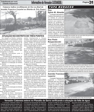 Trabalhando por você,
   Cidadão Amparense                                                                                                                                                31
   Catanese indica recolhimento de lixo no final da                                        T A PA B U R A C O S
 Avenida Francisco Lazarini no Distrito de Três Pontes                                    Rua
                                                                                          Sylvio M. Almeida
                                                                                              O vereador está pedindo a
                                                                                          Prefeitura Municipal para que
                                                                                          na medida do possível,
                                                                                          execute o fechamento de dois
                                                                                          buracos que surgiram na
                                                                                          referida via, localizada no
                                                                                          Distrito de Três Pontes. Justifica
                                                                                          que parece que já executaram
                                                                                          um serviço provisório nos
                                                                                          buracos, colocando terra dentro
                                                                                          dos mesmos. Provisoriamente
                                                                                          resolve, mas se não receber
                                                                                          camada asfáltica, com as
                                                                                          chuvas ou até mesmo com a passagem dos veículos, faz com que a terra não permaneça
   ATUAÇÃO NO DISTRITO DE TRÊS PONTES                                                     por muito tempo por lá. Por isso, pedimos o serviço naquela via.
    Em relação ao Distrito, inúmeros         Jardim Cachoeirinha e, Parque
requerimentos e proposituras foram           Turístico, todos através de aprovação        Rua Paulo
elaborados, inclusive, solicitei emenda      dos Vereadores. Melhoria na Iluminação
de R$ 20.000,00, à sub-prefeitura de         pública, asfalto na avenida principal,
                                                                                          Rospendovski
Três Pontes, pois entendia que a que         maquinas nas ruas do loteamento e,               O vereador Catanese
a dotação orçamentária é baixa para          apoio a regularização do bairro.             pede a Municipalidade para
as necessidades do Distrito de Três              * Solicitamos informações a respeito     que inclua no cronograma de
Pontes, especialmente as demandas,           da normalização do abastecimento de          serviços o buraco existente
e os problemas que sempre são                água no Jardim Cachoeira. * Em               na referida via já próximo ao
emergentes no Distrito.                      atenção ao problema da falta de água         acesso a empresa Fernandez
    Algumas solicitações junto à             no Jardim Cachoeira, solicitamos que o       S/A e Rodovia Maria Pedrina,
Prefeitura Municipal:                        SAAE enviasse ao loteamento com              no Distrito de Três Pontes.
     . Providências do departamento de       maior freqüência o caminhão pipa. Aliás,         Justifica que aquele
trânsito para o Distrito de Três Pontes,     indagamos ao SAAE como poderia uma           buraco em especial já
objetivando melhorar o trânsito de           moradora do loteamento ter uma conta
                                                                                          recebeu camada asfáltica
veículos que entra e saem do Distrito.       de consumo de água no valor de R$
                                                                                          por algumas oportunidades,
    Melhoria na sinalização de trânsito      1.000,00, já que no loteamento a falta
                                                                                          um problema crônico, sendo
no Distrito.                                 de água era constante.
    Serviços de utilização da máquina            * Solicitamos a Prefeitura Municipal à   preciso recortar e aprofundar um pouco da área do buraco para depois receber a
retroscavadeira no bairro Chácara das        execução de serviços necessários no          massa. Isso proporciona a via ficar sem ou com pouco desnível, melhorando o
Águas, bem como, a regularização da          bairro, entre eles o Jardim Beira Rio,       trânsito e fazendo com que, se bem executado o serviço, nem mais seja necessária
água na Rua Albertino Lastoria,              Cachoeira, Chácaras Climáticas e             se quer sua recuperação. Nossos pensamentos e o da população são apresentados
especialmente aos sábados e                  Recanto Hayde. A execução dos serviços,      para colaborar com a Administração na melhora da qualidade de vida dos cidadãos.
domingos. . Oficio ao DER, solicitando       incluía melhor iluminação, conservação da
colocação de placas indicativas.             estrada que era precária, além do
                                                                                          Avenida Francisco
    . Rondas constantes no Distrito de       problema da ponte que apresentava            Lazarini
Três Pontes, além de protocolizar            problemas na época da chuva.                     O vereador Catanese está
pedido de estudos para implantação de            * Através de requerimento e depois       sugerindo a Prefeitura
um posto da Polícia Militar, para o local.   de ofício, solicitamos informações
                                                                                          Municipal para que execute
    . Estudos visando à implantação de       sobre IPTU dos loteamentos que são
                                                                                          tapa buraco na referida via
um posto da Polícia Militar no Distrito      considerados irregulares, entre eles, o
                                                                                          próximo ao acesso à Rua
de Três Pontes.                              Planalto da Serra e, adjacências e o
    . Melhoria na sinalização de trânsito    porque da falta de água e de benfeitorias    Amábile Guarizzo, no Distrito
no Distrito.                                 no local.                                    de Três Pontes. O vereador
    . Estudos visando à implantação do           Por todo o trabalho desempenhado         justifica que a recuperação
Posto da GCM no Distrito.                    junto ao município de Amparo e, para         asfáltica é importante, sendo
    .Planalto da Serra - Solicitamos         que esse trabalho continue, conto com        que local também existe
através de requerimentos junto a             sua informação para que continuemos          bastante areia e pode
Prefeitura       Municipal,       placas     JUNTOS na luta para melhorias em             ocasionar acidentes, principal-
nominativas. No Planalto da Serra,           nosso município.                             mente com motoqueiros e de quem utiliza de bicicletas como meio de locomoção.

        Vereador Catanese esteve no Planalto da Serra verificando a situação da falta de água
    O vereador Catanese esteve no            precisam de manutenção de máquinas           “porquê” da falta de água, no Planalto    água até a devida regularização.
 Planalto da Serra para conversar com        e a inclusão de famílias nos próximos        da Serra. Acreditamos que por ser um         Em conversa com os moradores,
 os moradores do bairro que estão            conjuntos habitacionais a serem              loteamento classificado como              Catanese lembrou que no Bairro do Jaguari
 preocupados com a constante falta de        entregues pela Municipalidade à              clandestino não impede o fornecimento     a situação e igual e algumas obras
 água. Outra situação reclamada é a          população do bairro. Estamos vendo           da água, até porque é agrupamento de      paleativas podem ser realizadas, como
 situação das ruas do bairro que             com o Superintendente do SAAE o              risco e pode sim ter o fornecimento de    por exemplo o abastecimento de agua.
 