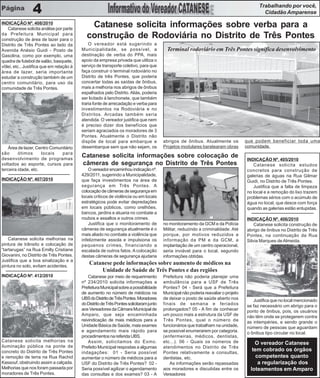 Trabalhando por você,
                 4                                                                                                                           Cidadão Amparense
INDICAÇÃO Nº. 408/2010
   Catanese solicita análise por parte
                                              Catanese solicita informações sobre verba para a
da Prefeitura Municipal para
construção de área de lazer para o
                                             construção de Rodoviária no Distrito de Três Pontes
Distrito de Três Pontes ao lado da            O vereador está sugerindo a
Avenida Anésio Guidi - Posto de           Municipalidade, se possível, a                   Terminal rodoviário em Três Pontes significa desenvolvimento
Gasolina, como por exemplo, uma           destinação de verba do PPA, mais
quadra de futebol de salão, basquete,     apoio da empresa privada que utiliza o
vôlei, etc., Justifica que em relação à   serviço de transporte coletivo, para que
área de lazer, seria importante           faça construir o terminal rodoviário no
estudar a construção também de um         Distrito de três Pontes, que poderia
centro comunitário, para uso da           concertar todas as saídas de ônibus,
comunidade de Três Pontes.                mais a melhoria nos abrigos de ônibus
                                          espalhados pelo Distrito. Aliás, poderia
                                          ser licitado à lanchonete, que também
                                          traria fonte de arrecadação e verba para
                                          investimentos na Rodoviária e no
                                          Distritos. Arcadas também seria
                                          atendida. O vereador justifica que nem
                                          é preciso dizer dos benefícios que
                                          seriam agraciados os moradores de 3
                                          Pontes. Atualmente o Distrito não
                                          dispõe de local para embarque e                abrigos de ônibus. Atualmente os            que podem beneficiar toda uma
   Área de lazer, Centro Comunitário      desembarque sem que não sejam, os              Projetos modulares baratearam obras         comunidade.
são      ótimos      locais   para
desenvolvimento de programas
                                          Catanese solicita informações sobre colocação de
                                                                                                                                     INDICAÇÃO Nº. 405/2010
voltados ao esporte, cursos para          câmeras de segurança no Distrito de Três Pontes                                               Catanese solicita estudos
terceira idade, etc.                          O vereador encaminhou indicação nº.                                                    concretos para construção de
                                          429/2011, sugerindo a Municipalidade,                                                      galerias de águas na Rua Gilmar
INDICAÇÃO Nº. 407/2010                    que faça investimentos na área de                                                          Guidi, no Distrito de Três Pontes.
                                          segurança em Três Pontes. A                                                                   Justifica que a falta de limpeza
                                          colocação de câmeras de segurança em                                                       no local e a remoção do lixo trazem
                                          locais críticos de violência ou em locais                                                  problemas sérios com o acúmulo de
                                          estratégicos pode evitar depredações                                                       água no local, que desce com força
                                          em locais públicos, como orelhões,                                                         quando as galerias estão entupidas.
                                          bancos, jardins e atuaria no combate a
                                          roubos e assaltos e outros crimes.                                                         INDICAÇÃO Nº. 406/2010
                                              Justifica que o monitoramento de           no monitoramento da GCM e da Polícia            Catanese solicita construção de
                                          câmeras de segurança atualmente é o            Militar, reduzindo a criminalidade. Até     abrigo de ônibus no Distrito de Três
                                          mais aliado no combate a violência que         porque, por motivos reduzidos a             Pontes, na continuação da Rua
    Catanese solicita melhorias na        infelizmente assola e impulsiona os            informação da PM e da GCM, a                Silvia Marques de Almeida.
pintura de trânsito e colocação de        pequenos crimes, financiando a                 implantação de um centro operacional,
“tartarugas” na Rua Emilly Cristiane      escalada de outros fatos. A colocação          seria inviável para o local, segundo
Giovanini, no Distrito de Três Pontes.    destas câmeras de segurança ajudaria           informações obtidas.
Justifica que a boa sinalização e a
pintura no solo, evitam acidentes.
                                              Catanese pede informações sobre aumento de médicos na
                                                  Unidade de Saúde de Três Pontes e das regiões
INDICAÇÃO Nº. 412/2010                        Catanese por meio de requerimento          Prefeitura não poderia planejar uma
                                          nº 234/2010 solicita informações a             ambulância para a USF de Três
                                          Prefeitura Municipal sobre a possibilidade     Pontes? 04 - Será que a Prefeitura
                                          de aumento no número de médicos na             Municipal não poderia reavaliar o projeto
                                          UBS do Distrito de Três Pontes. Moradores      de deixar o posto de saúde aberto nos          Justifica que no local mencionado
                                          do Distrito de Três Pontes solicitaram junto   finais de semana e feriados                 se faz necessário um abrigo para o
                                          aos Vereadores da Câmara Municipal de          prolongados? 05 - A fim de conhecer         ponto de ônibus, pois, os usuários
                                          Amparo, que seja encaminhada                   um pouco mais a estrutura da USF de         não têm onde se protegerem contra
                                          reivindicação de mais médicos para a           Três Pontes, qual o número de               as intempéries, e sendo grande o
                                          Unidade Básica de Saúde, mais exames           funcionários que trabalham na unidade,      número de pessoas que aguardam
                                          e agendamento mais rápido para                 se possível enumerarem por categoria.       o ônibus tipo circular no local.
                                          procedimentos na referida UBS.                 (enfermeiras, médicos, dentistas,
Catanese solicita melhorias na                Assim, solicitamos do Exmo.                etc...). 06 - Quais os números de               O vereador Catanese
iluminação pública na ponte de            Prefeito Municipal respostas a algumas         atendimentos no Distrito de Três
concreto do Distrito de Três Pontes       indagações: 01 - Seria possível
                                                                                                                                        tem cobrado os órgãos
                                                                                         Pontes relativamente a consultas,
e remoção de terra na Rua Rachid          aumentar o número de médicos para a            dentistas, etc.                                  competentes quanto
Kassouf, obstruindo assim a calçada.      USF do Distrito de Três Pontes? 02 -              As informações serão repassadas                a regularização dos
Melhorias que nos foram passada por       Seria possível agilizar o agendamento          aos moradores e discutidas entre os           loteamentos em Amparo
moradores de Três Pontes.                 das consultas e dos exames? 03 - A             Vereadores
 
