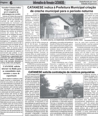 Trabalhando por você,
                6                                                                                                                            Cidadão Amparense

 Vereador Catanese indica                      CATANESE indica à Prefeitura Municipal criação
    Projeto de Lei que
    prevê estagiário de                         de creche municipal para o período noturno
 enfermagem em creches                         O         vereador                                                                          criação dessa creche
                                           Catanese protocolou na                                                                          que poderia de uma
    Solicitei ao Prefeito Municipal de
                                           Câmara Municipal de                                                                             forma mais estudada
Amparo que estude a implantação de
                                           Amparo, indicação                                                                               com toda a estrutura
um projeto de lei que preveja nas
                                           solicitando ao Prefeito                                                                         que poderia trazer bene-
creches da rede públicas e
                                           Municipal estudos                                                                               fícios à criança e aos
conveniadas do município um
                                           visando a criação de                                                                            seus pais, que se senti-
estagiário de enfermagem. A proposta
                                           uma creche especial                                                                             riam mais protegidos,
é do vereador Rogério Catanese. Ao
                                           que trabalharia no                                                                              amparados pela Pre-
justificar sua iniciativa, o parlamentar
                                           horário noturno, período                                                                        feitura. Hoje em dia, se-
argumenta que “casos de doença em
                                           que às vezes temos                                                                              gundo       estatística
crianças nas creches se tornaram
                                           ambos       os     pais,                                                                        elaborada pelo último
comuns em nosso País. E a
                                           trabalhando          nas                                                                        Censo Brasileiro,
presença de um estagiário de enfer-
                                           fábricas no turno da                                                                            muitas         famílias
magem nas unidades pode
                                           noite e, muitas vezes as                                                                        brasileiras tem homens
diagnosticar problemas à saúde
                                           crianças ficam sob os                                                                           e             mulheres
dessas crianças.” Aliás, em caso de
emergência, o estagiário poderá            cuidados de irmãos A creche noturna, se implantada, beneficiará muitas mães necessitando trabalhar
prestar os primeiros socorros até o        maiores ou até de outras crianças de está ligada a uma política de Assistência fora de casa para aumento do
encaminhamento ao hospital, se for         06, 07, 08, 09 anos. A implantação Social e à Política de Educação, garan- orçamento familiar, o que faz a própria
necessário. Para se tornar lei, o          dessa creche poderia em muito facilitar tindo o desenvolvimento integral da cri- necessidade da economia brasileira.
projeto, além de passar pelas              a vida dos pais e mães trabalhadores ança pelas duas funções básicas e indis-       A presente proposição visa corrigir
comissões permanentes da Câmara,           que tem que cuidar do aumento das sociáveis: educar e cuidar. Ampliar a uma grande necessidade, acredito que
deve ser aprovado em plenário e            receitas da casa, sendo até uma rede de atendimento de creches no até uma injustiça, ou seja, a discrimi-
sancionado pelo prefeito, ou ser           necessidade familiar. Contudo, as município de Amparo, por meio de novos nação com as mães e pais que
enviado pelo Prefeito Municipal.           crianças (filhos do casal) acabam às horários, é uma prioridade que temos trabalham no horário noturno. Ao
“Entende que a capacitação será            vezes sendo cuidados pelo irmão maior, como legisladores buscando a garantia oferecer-mos a eles através do Projeto
realizada pela Municipalidade,             o que muitas vezes é prejudicial, já que de que todos possam ter acesso à de Lei, condições de colocarem seus
bem como o salário compatível              às vezes o próprio irmão acaba escola, mesmo em horários diferentes filhos num local em que terão a certeza
com o de mercado, deixando a               deixando a escola ou deixando de do convencional.                                e a tranquilidade de que eles serão
criança ainda mais protegida”.             trabalhar para exercer esta tarefa.         Porém entendemos que o Poder tratados              por       profissionais
                                               A CRECHE é um serviço que atende Executivo e Legislativo com ações competentes, num ambiente saudável,
                                           não só ao direito da criança à educação, como essa, podem melhorar até na estaremos apenas lhes estendendo o
    CATANESE solicita                      mas também traz resposta às neces- criação das crianças. Melhoria essa, benefício que as outras mães já
  internet via Rádio para                  sidades e aos direitos da família. Assim, que poderia ser amenizada com a recebem no horário diurno.
   as comunidades mais
    carentes e curso de
                                                 CATANESE solicita contratação de médicos psiquiatras
                                               Como Vereador tenho                                                                                 quiátrica envolve o
        capacitação                        para mim que é de suma                                                                                  exame do estado men-
                                           importância a contratação                                                                               tal e a história clínica.
    Nosso objetivo é viabilizar o mais
                                           de médicos especialistas                                                                                Testes psicológicos,
rápido possível a implantação da
                                           na área da psiquiatria,                                                                                 neurológicos,
internet comunitária via rádio ainda
                                           muitos funcionários da                                                                                  neuropsicológicos e
não disponibilizada à população do
                                           municipalidade estão                                                                                    exames de imagem
município de Amparo. Este serviço
                                           precisando de tratamento                                                                                podem ser utilizados
se implantado, será muito bem aceito
                                           nesta área. Atualmente, o                                                                               como auxiliares na
pela população, pois facilitará ao
                                           afastamento por saúde                                                                                   avaliação, assim como
internauta a busca de informações e
                                           nestes casos é grande.                                                                                  exames físicos e
a elaboração de trabalhos gerais. Há
                                           Além dos servidores,                                                                                    laboratoriais. Para uso
algum tempo este serviço já está
                                           muitas pessoas estão                                                                                    dos testes devem ser
acessível em todo o país, mais ainda
                                           precisando de consultas,                                                                                procurados os profis-
em nosso município é um sonho que
                                           e atualmente apenas o                                                                                   sionais específicos
poderá se tornar realidade, e ajudar
muitos alunos e jovens. Portanto, a        CAPS dispõe de um médico que atende         de ansiedade. A meta principal é o alívio    autorizados para aplicá-los. Os
falta deste recurso causa um prejuízo      aos pacientes. A Psiquiatria é uma          do sofrimento e o bem-estar psíquico.        procedimentos diagnósticos são
no trabalho diário de muitos jovens        especialidade da medicina que lida com      Para isso, é necessária uma avaliação        norteados a partir do campo das
que poderiam utilizar para escola,         a prevenção, atendimento, diagnóstico,      completa do paciente, com perspectivas       psicopatologias; critérios bastante
trabalhos, etc. Até as donas de casa       tratamento e reabilitação das diferentes    biológica, psicológica, de ordem cultural,   usados hoje em dia, principalmente na
podem aprender receitas de                 formas de sofrimentos mentais, sejam        entre outras afins. Uma doença ou proble-    saúde pública, são a CID-10 da
culinárias que são apresentadas na         elas de cunho orgânico ou funcional, com    ma psíquico pode ser tratado através de      Organização Mundial de Saúde, adotada
televisão tudo através da internet via     manifestações psicológicas severas. São     medicamentos ou terapêuticas diversas,       no Brasil. É muito importante a
Rádio.                                     exemplos: a depressão, o transtorno         como a psicoterapia, prática de maior tra-   contratação destes médicos para atuar
                                           bipolar, a esquizofrenia e os transtornos   dição no tratamento. A avaliação psi-        na saúde de Amparo.
 