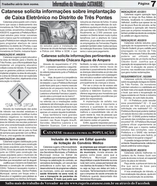 Trabalho sério tem nome.
                                                                                                                                                                     7
 Catanese solicita informações sobre implantação                                                                                    INDICAÇÃO Nº. 431/2011
                                                                                                                                       Catanese sugere operação tapa
  de Caixa Eletrônico no Distrito de Três Pontes                                                                                    buraco ao longo da Rua Adésio de
                                                                                                                                    Almeida, localizada no Loteamento
    Catanese preocupado com o trans-                                                    reduziria as chances de furtos. O caixa     Velhobol. Justifica que apesar da via
torno que causa o deslocamento dos                                                      eletrônico nas dependências da sub-         ser de pouco fluxo de veículos, se faz
moradores de Três Pontes para pagar                                                     prefeitura ajudaria em muito a popula-      necessária a operação até mesmo
suas contas, encaminhou indicação nº                                                    ção que reside no Distrito de 3 Pontes.     para que os próprios moradores não
430/2010, sugerindo a Prefeitura Muni-                                                  Atualmente as 2.500 pessoas que             tenham problemas devido às condições
cipal estudos para iniciar conversas                                                    residem no Distrito teriam muito muitos     do asfalto em alguns trechos.
com o banco que foi contratado e com                                                    benefícios com a abertura do Caixa
qual a Prefeitura tem relação financeira                                                eletrônico, já que além dos correntistas,   INDICAÇÃO Nº. 403/2010
para programar abertura de caixa                                                        os empregados da Fernandez Papéis              Catanese solicita estudos para
eletrônico no distrito de 3 Pontes, o que   do estudos para a instalação de             poderiam também obter muitos serviços       operação de recapeamento na Rua
poderia trazer muitos benefícios aos        Câmeras de circuito fechado interligado     da instituição financeira. Outra hipótese   Cláudio Guilardi, já que o asfalto será
moradores do Distrito, inclusive fazen-     a Polícia civil, Militar e GCM, o que       seria o caixa para pagamento.               empregado no morrão de Três
INDICAÇÃO Nº. 449/2010                                                                                                              Pontes, denominado Felício Brunetto
    Catanese sugere projeto educativo        Catanese solicita informações pertinentes ao                                           poderia ser utilizado para
                                                                                                                                    recapeamento de um trecho da Rua
na área de trânsito para o Distrito de          loteamento Chácara Águas de Amparo                                                  Cláudio Guidi. Justifica que a
Três Pontes, que a Municipalidade faça
implantar um programa educativo                 Através do requerimetno nº 275/         facilitado, ou seja, uma nova saída, as     operação de recapeamento é de rigor
voltado á área de trânsito. É importante    2011, o vereador questiona o seguinte:      pessoas correrão menos riscos de            no local. A situação de poeira é
que os gestores públicos comecem a              a) Como se encontra a situação          acidentes e possivelmente diminuirão        enorme, nas residências vizinhas, o
implantar projetos na área de educação,     do referido loteamento junto a Prefeitura   as doenças relacionadas ao pó das vias      que gera muitas reclamações.
e a área de trânsito deve ser explorada     Municipal?                                  de terra que prevalece com a passagem
                                                b) Hoje, de quem é a competência        dos veículos e acabam adentrando nas        REQUERIMENTO Nº. 182/2009
pelo Poder Executivo, objetivando a boa                                                                                                 Catanese solicita informações
educação no trânsito.                       de melhorias no mesmo? Se no caso           residências e causando problemas
                                            do loteador, o que a Prefeitura Municipal   principalmente às crianças e idosos.        sobre recuperação da lagoa do Distrito
                                            pode fazer para que o mesmo execute             Por ser a única via de acesso até       de Três Pontes. Os moradores
                                            abertura de um pequeno trecho de via        chegar às imediações das vias Albertino     solicitam estudos e a viabilidade em
                                            localizado entre a Rua Albertino            Lastoria e Valentim Guarizzo, não           se fazer mais uma opção de lazer para
                                            Lastoria e a Avenida Francisco Lazarini,    oferece segurança aos moradores que         o local, que seria a recuperação da
                                            sendo esta a principal via do bairro?       há tempos aguardam providências por         lagoa existente em frente à indústria
                                                Justifica que moradores que residem     parte dos responsáveis.                     Fernandez, do outro lado da pista.
                                            na referida via e imediações estão              A implantação de asfalto nas                01 - A Prefeitura pode estudar
                                            solicitando tal informação uma vez que      mencionadas vias é importante e             essa possibilidade? 02 - O que
                                            a abertura do trecho beneficiará muito      melhora a qualidade de vida da              precisa ser feito para que esta
    Através da implantação das aulas        os moradores, sendo que hoje existe         população. Como também novo trecho          solicitação vire realidade? 03 - A
de trânsito nas escolas estaduais e         apenas um acesso àquela localidade.         melhora a acessibilidade não só de          Prefeitura Municipal poderia realizar
municipais, podemos modificar muitos            Essa benfeitoria trará grandes          quem reside lá, mas de pessoas que          um estudo técnico das condições da
hábitos negativos no motorista de           benefícios aos muitos moradores que         lá vão prestar algum tipo de serviço ou     lagoa? 04 - O SAAE poderia realizar
trânsito. Alguns programas voltados à       residem nas Ruas Angelo Arsuffi,            até mesmo visitar um parente.               um estudo das condições que ela se
área de trânsito nas escolas poderiam       Servidão, Albertino Lastoria e na               Enfim, aguardo respostas para que       encontra? 05 - A Prefeitura Municipal
criar uma conscientização positiva nos      Valentim Guarizzo. Com o acesso             possamos repassá-las aos moradores.         poderia oficiar urgentemente ao
jovens, criando bons motoristas.                                                                                                    DPRN para que o mesmo realize
Porque não trazer até os pais no final                                                                                              estudos das condições, caso a
de semana para aprender com os filhos.         CATANESE TRABALHA EM PROL DA POPULAÇÃO                                               Prefeitura e o SAAE não tenham
                                                                                                                                    condições técnicas para fazê-lo, já
Fica ai, uma sugestão de cidadania.
INDICAÇÃO Nº. 392/2009                                                                                                              que a meta é recuperar a lagoa?
                                                        Inclusão de termo em Edital quando                                              A questão da lagoa também é meio
    Catanese sugere viabilização junto
ao Governo do Estado para construção                      da licitação do Convênio Médico                                           ambiente. Respeitosamente, solicitamos
de casas populares para Amparo, via                                                                                                 estudo preliminar sobre a lagoa.
                                               Catanese sugeriu à Municipalidade        as empresas que vençam o contrato
CDHU. Envio de protocolo de intenções       que na renovação do Plano de Saúde          de fornecimento de seguro saúde             INDICAÇÃO Nº. 402/2010
junto ao CDHU para construção das           dos Servidores Municipais, a Prefeitura     do município, invista através de                Catanese solicita melhorias no
casas populares para o município de         Municipal inclua no Edital de               gestos como esse, para que a                canteiro da Av. Anésio Guidi com
Amparo, já que é um anseio de muitas        participação que a empresa ganhadora        Prefeitura        Municipal        possa    poda de árvores no local, em especial
famílias que necessitam sair do aluguel.    forneça na celebração do contrato, se       disponibilizar a saúde Itinerante na zona   perto da placa de trânsito.
    Justifica que o Governo do Estado tem   vencedora da licitação, um veículo tipo     rural, bem como, possa permanecer ela           Peço ainda, a pintura em torno da
liberado a construção de unidades do        ambulância e outro tipo van, para           nos distritos de Arcadas e Três Pontes,     ilha que serve de base para
CDHU. Todavia é necessário mostrar o        desenvolvimento de programas voltados       ou seja se faça uso delas em todo o         orientação do trânsito.
interesse do município. Senhor Prefeito     ao município, como por exemplo; a)          município. Tal fornecimento é ínfimo ao         A boa sinalização de trânsito, a
Municipal, vamos unir forças entre o        saúde itinerante na zona rural; b)          que a empresa de saúde arrecada da          boa sinalização das placas, ajuda em
Executivo e Legislativo para pleitear as    uso e transporte de pacientes da            Prefeitura quando descontado dos            muito na prevenção de acidentes.
casas populares nos distritos de Amparo.    hemodiálise. É mais que justo que           Servidores Municipais.

     Saiba mais do trabalho do Vereador no site www.rogerio.catanese.com.br ou através do Faccebok
 