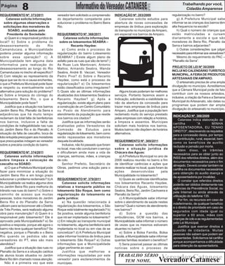 Trabalhando por você,
                 8                                                                                                                          Cidadão Amparense
REQUERIMENTO Nº. 373/2011                   vereador tem solicitado a compreensão      INDICAÇÃO Nº. 203/2009                      regularização no bairro?
     Catanese solicita Informações          do departamento competente para               Catanese solicita estudos para               g) A Prefeitura Municipal sabe
   sobre algumas observações e              solucionar o problema no Bairro Beira      abertura de novas concessões de             informar se as crianças dos bairros têm
   solicitações dos moradores da            Rio.                                       empresas de ônibus para exploração          alta frequencia na escola?
       SOABO, avalizadas pelo                                                          do transporte no município de Amparo,           h) Qual o número de crianças que
      Presidente da Sociedade:              REQUERIMENTO Nº. 368/2011                  em especial nos bairros de Amparo.          estão matriculadas e cursam
    a) Quem é o responsável jurídico do          Catanese solicita informações                                                     diariamente a escola e que são
local? b) Sobre o problema do                 sobre os loteamentos SEABRA –                                                        moradores do Beira Rio, Planalto da
desassoreamento             do      Rio                Recanto Haydee:                                                             Serra e bairros adjacentes?
Camanducaia, a Municipalidade                   a) Como anda o processo de                                                             i) Outras considerações que julgar
poderia prestar alguma informação           regularização do bairro Loteamento                                                     necessário para informar aos vereadores?
sobre essa operação? c) A                   SEABRA? ) Existe algum plano de                                                            Mesmo do requerimento do PAC –
Municipalidade tem alguma data              asfalto para as ruas que são de terra? )                                               “Planalto da Serra”.
informativa para realização do              As Ruas Luis Mantovani, Antonio
                                                                                                                                    PROJETO DE LEI Nº 30/2009
desassoreamento ao longo do Rio             Mattos, Armando Seabra, Wanda
                                                                                                                                   INCLUI NO CALENDÁRIO TURÍSTICO
Camanducaia no trecho ali especifico?       Seabra, André B. Vaccari, Vereador
                                                                                                                                   MUNICIPAL, A FEIRA DE PRODUTOS
d) Com relação ao represamento da           Pedro Piva? d) Sobre o Recanto
                                                                                                                                   ARTESANAIS EM AMPARO.
água que sai do rio e causa enchentes,      Haydee, como está o processo de
                                                                                                                                       O artesanato precisa de uma ampla
o que a Prefeitura Municipal pode fazer     regularização? e) Os loteamentos
                                                                                                                                   divulgação no município. Acreditamos
a respeito ou eventualmente outra           estão classificados como irregulares?
                                                                                                                                   que a Câmara Municipal pode de fato
alternativa para solução do problema?       f) Quais são as últimas informações            Alguns locais poderiam ter melhores
                                                                                                                                   contribuir com os nossos artesãos,
e) Sobre a limpeza do córrego do            atualizadas dos loteamentos Seabra e       serviços. Portanto fazemos assim a
                                                                                                                                   inclusive, a criação da Feira e a Semana
loteamento Beira Rio, o que a               Recanto Haydee? g) Após a                  Indicação, solicitando a viabilidade ou
                                                                                                                                   Municipal do Artesanato, são datas ou
Municipalidade pode fazer?                  regularização, existe algum plano para     não da abertura da concessão para
                                                                                                                                   programas que podem dar ampla
    Justifica que a situação nos bairros    a construção de um Centro Comunitário      trazer mais empresas de ônibus para
                                                                                                                                   divulgação do artesanato no município.
Jardim Beira Rio, Planalto da Serra e       ou Posto de Atendimento para               Amparo. Justifica que a população tem
adjacências que há muito tempo              atendimento da população que reside        reclamado muito do serviço prestado
                                                                                                                                   INDICAÇÃO Nº. 388/2009
reclamam da total falta de benfeitorias     nos bairros ora citados?                   pelas empresas com relação a horários,
                                                                                                                                        Catanese indica elaboração de
nos bairros, inclusive a falta de               Justifica que as informações serão     a limpeza e assentos. Munícipes
                                                                                                                                   cartilha           “A         MINHA
condições de trafegabilidade nas ruas       analisadas pelos Vereadores da             solicitam mais horários nos bairros.
                                                                                                                                   APOSENTADORIA, EU TENHO
do Jardim Beira Rio e do Planalto. A        Comissão de Estudos para                   Muitos bairros não dispõem de horários
                                                                                                                                   DIREITO!”, descrevendo os requisitos
situação da falta de cascalho, boca de      regularização de loteamento, bem como      alternativos.
                                                                                                                                   para a concessão desta, por tempo
lobo entupida preocupam aos moradores       serão repassadas aos moradores
                                                                                                                                   de contribuição, rural, especial, bem
que preocupadas indagam ao vereador         daquela localidade.                        REQUERIMENTO Nº. 369/2011
                                                                                                                                   como os benefícios de auxílio
sobre a precária condição do bairro.            Inclusive, não foi passado que foram      Catanese solicita informações
                                                                                                                                   reclusão e pensão por morte.
                                            no local, mas não concluíram o serviço     sobre a situação jurídica da
                                                                                                                                        Além disso, os trâmites
REQUERIMENTO Nº. 374/2011                   e dificultaram ainda mais a vida de        Chácara das Águas:
                                                                                                                                   necessários para se obter junto ao
     Catanese solicita informações          crianças, senhoras, mães, e crianças          a) A Prefeitura Municipal no ano de
                                                                                                                                   INSS dos referidos direitos, além dos
sobre limpeza e colocação de                de colo.                                   2008 realizou reunião no bairro a fim
                                                                                                                                   documentos necessários para o fim
cascalho na SOABO:                              Senhor Prefeito, Secretário de         de identificar carências e ações que
                                                                                                                                   almejado. Deverá constar também na
     a) O que a Prefeitura Municipal pode   Obras, pedimos uma solução para o          deveria realizar no local, quais foram às
                                                                                                                                   cartilha os documentos necessários
fazer para minimizar a situação do          local.                                     ações        desenvolvidas           pela
                                                                                                                                   para obtenção do auxílio doença e
Jardim Beira Rio e em longo prazo                                                      Municipalidade no loteamento?
                                                                                                                                   da aposentadoria por invalidez.
solucionar o problema reclamado? b) A       REQUERIMENTO Nº. 379/2011                     b) Quais as carências identificadas
                                                                                                                                        O constar que referidos direitos
Municipalidade vai realiza alguma obra          Catanese solicita informações          nos loteamentos Recanto Haydee,
                                                                                                                                   poderão ser obtidos diretamente nas
no Jardim Beira Rio para melhoria do        relativas a transporte público no          Chácara das Águas, loteamento
                                                                                                                                   agências da Previdência Social, ou
trânsito nas ruas do bairro? c) Sobre o     loteamento São Roque, bem como             Seabra, Beira Rio, Jardim Cachoeira e
                                                                                                                                   pela Internet ou ainda através da
caminho de acesso que muitas                regularização do loteamento na             Planalto da Serra?
                                                                                                                                   utilização do telefone 135.
pessoas, todos moradores do Jardim          parte jurídica:                               c) A Municipalidade sabe informar
                                                                                                                                        Por fim, os recursos em caso de
Beira Rio e do Planalto da Serra                a) Na questão relacionada à            sobre o atendimento de saúde nestes
                                                                                                                                   indeferimento, de qualquer benefício
utilizam para se locomover até o Distrito   regularização dos loteamentos, o São       bairros? Qual o número de atendimento
                                                                                                                                   e o direito de prioridade em caso de
de Três Pontes, será realizado alguma       Roque está totalmente regularizado? b)     nos bairros?
                                                                                                                                   segurados com idade igual ou
obra para manutenção? d) Quem é o           Se positiva, existe alguma benfeitoria        d) Sobre a questão das
                                                                                                                                   superior a 60 anos, mães com
responsável pelo loteamento? Ele é          que irá ser implantada no loteamento?      ambulâncias, GCM nos bairros, a
                                                                                                                                   crianças de colo e as regulamentadas
aprovado pela Municipalidade? e) Se         c) Em relação ao transporte municipal      Municipalidade sabe informar o número
                                                                                                                                   pela Lei Municipal.
positiva a resposta, porque até agora o     no loteamento, alguma benfeitoria será     de vezes que os mesmos estiveram
                                                                                                                                        Justifica que exercer direitos é
bairro não teve qualquer benefício? Se      implantada no local ou em vias de se       atuantes no bairro?
                                                                                                                                   questão de cidadania. Muitas
negativa, porque o Planalto e o Beira       concretizar? d) A Prefeitura Municipal        e) Sobre a Bolsa Família, Bolsa
                                                                                                                                   pessoas não sabem que podem ser
Rio quando os pedidos são de                sabe informar horários de ônibus para      Escola, a Municipalidade sabe informar
                                                                                                                                   aposentadas. Solicitamos tal cartilha
vereadores do PT, eles são mais             o loteamento São Roque? e) Outras          quantas famílias recebem o benefício?
                                                                                                                                   porque acompanhamos a dificuldade
atendidos?                                  informações que a Municipalidade              f) Seria possível passar as últimas      para obtenção da aposentadoria.
     Justifica que a situação das ruas no   julgar pertinente ao caso?                 notícias sobre o processo de
Planalto da Serra e a situação caótica          Justifica que melhorias e
de alunos locais situados no Jardim         informações requisitadas por este            TRABALHO SÉRIO
Beira Rio têm chamado nossa atenção.        vereador para esclarecimentos de
                                                                                           TEM NOME.
                                                                                                                          Vereador Catanese
                                                                                                                         Vereador Catanese
     Não é a primeira vez que este          munícipes.
 