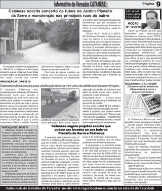 9
        Catanese solicita concerto de tubos no Jardim Planalto                                                                  ATUAÇÃO
                                                                                                                                VEREADOR
         da Serra e manutenção nas principais ruas do bairro                                                                    CATANESE
                                                                                     que sofrem com a precária situação das
                                                                                     benfeitorias que são escassas no            MOÇÃO
                                                                                     bairro. No começo do ano, fizemos um
                                                                                     ofício e uma indicação e nada foi          Nº. 12/2010
                                                                                     realizado.                                     Apoio ao Projeto de Lei que
                                                                                         (Ofício de nº 37/2010 e 08/02/         estendem aos empregados
                                                                                     2010).Senhor Prefeito, a situação nas      domésticos direitos como FGTS,
                                                                                     ruas do bairro é extremamente              Seguro Desemprego, Plano de Saúde,
                                                                                     preocupante, pois em alguns trechos é      entre outros. Recentemente tivemos
                                                                                     quase impossível o tráfego de veículos.    conhecimento que a Câmara dos
                                                                                     As fotos já enviadas demonstram a          Deputados está defendendo algumas
                                                                                     situação narrada por este vereador que     mudanças na legislação sobre
                                                                                     em visita ao bairro pode acompanhar        empregados domésticos na
                                                                                     de perto os problemas encontrados no       legislação brasileira, o que vemos com
                                                                                     Jardim Planalto da Serra.                  bons olhos, já que o país apresenta
                                                                                         Caro Prefeito, a Prefeitura não pode   um contingente enorme de cinco
                                                                                     ser insensível ao problema do bairro       milhões de empregados domésticos,
    O vereador encaminhou propositura     ultimamente fazendo tubos e guias          Planalto da Serra, razão pela qual         em sua grande maioria mulheres que
nº 468/2010 a Prefeitura Municipal        fossem arrancados do local.                solicitamos urgentemente o atendimento     trabalham sem carteira assinada.
indicando que as obras que foram feitas       Com isso as águas invadem as           dos reclamos dos moradores. Estas são      Além disso, 27% recebem até meio
no bairro estão se desfazendo em vistas   casas dos moradores causando               algumas melhorias que o Planalto da        salário mínimo por mês ou estão em
das fortes chuvas que caíram              prejuízos financeiros, às residências      Serra necessita.                           condições análogas à de escravo, ou
                                                                                                                                seja, trabalhando por cada e comida.
INDICAÇÃO Nº. 244/2010
                                                                                                                                REQUERIMENTO Nº. 183/2009
Catanese solicita estudos para viabilização de uma mini usina de asfalto borracha em Amparo                                       Catanese solicita benefícios
O     vereador      Catanese     vem                                                 aplicação do asfalto de borracha que           diferenciados a micro e
constantemente indicando a Prefeitura                                                além de durar muito mais, ajuda a                pequenas empresas
Municipal para que estude a                                                          preservar o meio ambiente.
implantação de uma mini usina de                                                     Importante dizer “... a nova usina
asfalto para realizar a contento suas                                                produzirá asfalto para a totalidade da
demandas em diversas ruas e vários                                                   demanda da cidade...”
bairros, como por exemplo, citamos a                                                 “A nova usina custará R$ 3,2 milhões”.
usina de Curitiba, que em pouco mais                                                 “Permitirá maior revitalização de ruas”.
de dois meses aumentou a velocidade                                                  Idéias e projetos que podem serem
de pavimentação e manutenção de                                                      desenvolvidos em Amparo. * Menor custo
diversas ruas de Curitiba. O que nos                                                 * Serviço de Qualidade. * Atendimento
chama a atenção é que a usina             (asfalto da rua) que pode ser usado para   pronto nas demandas de toda a cidade           A Prefeitura Municipal tem
implantada utiliza o asfalto fresado      nova aplicação. Bem como, fazer a          (maior agilidade) para atendimento.        ajudado à micro e pequena empresa?
                                                                                                                                    Existe algum incentivo (ISS,
 INDICAÇÃO Nº. 451/2010                             Catanese sugere projetos sociais que                                        IPTU, etc...) que são beneficiados os
     Catanese sugere a criação de                               lev             bairr
                                                     podem ser levados ao aos bair ros                                          comerciantes         e     pequenos
 Projetos Culturais e de hábito à                       Planalto da Ser ra e Pedrosos
                                                                    Serr     Pedr
                                                                              edrosos                                           empresários? Hoje qual a
 Leitura nos Distritos, em especial no                                                                                          arrecadação das pequenas e médias
                                              O vereador está indicando (ind. nº     como o do Pedrosos, entre outros.
 recesso escolar. É importante criar                                                                                            empresas? A empresa “fundo de
                                          453/10) a Prefeitura Municipal, sendo          Catanese justifica que as aulas
 hábitos sadios em nossos                                                                                                       quintal” tem sido beneficiada pela
                                          que em contato com outros Prefeitos,       poderiam ser no final de semana.
 estudantes, creio que incentivar a                                                                                             Prefeitura Municipal?
                                          temos visto ações municipais de                A gratuidade e o benefício deste
 leitura, ou mesmo projetos culturais                                                                                               Quais as “medidas tributárias”
                                          política pública voltada a comunidades     projeto seria algo marcante em Amparo
 só tem a contribuir com a educação,                                                                                            aplicadas aos pequenos negócios
                                          carentes, inclusive gerando certo tipo     e na vida das pessoas. A título de
 escola e aos estudantes.                                                                                                       relativamente        ao     pequeno
                                          de renda ou objetivando melhorar a         exemplo, nos anos de 2006 a 2007, as
     Sabemos que as férias                                                                                                      empreendedor?
                                          alimentação dos moradores. No caso         oficinas de pães foram implantadas em
 escolares chegam a julho e no final                                                                                                Como o Tribunal de Contas tem
                                          do Planalto da Serra, a Prefeitura         1653 municípios, obtendo grande êxito
 de ano. Entretanto, poderíamos criar                                                                                           visto os benefícios oferecidos pelas
                                          poderia implantar um projeto no local,     em cada cidade.Por fim, podemos citar
 no âmbito Municipal, projetos                                                                                                  Prefeituras do interior de São Paulo?
                                          objetivando capacitar as mães,             que duas horas de curso, essas
 culturais e de incentivo a leitura                                                                                                 JUSTIFICATIVA
                                          (moradoras do Planalto), garantindo-       “alunas” aprendem várias receitas como
 nesta época em que ocorre o                                                                                                        Sabemos que ações como essas
                                          lhes o curso de culinária. Inclusive em    a sopa de mandioca, cebolinha, pão
 recesso escolar.                                                                                                               podem gerar a queda de receita, não
                                          parceria com o FUSSEP, pode-se ser         caseiro, pão integral, de leite, de
     Poderia inclusive criar um Prêmio                                                                                          podendo haver a renúncia fiscal.
                                          adquirido o kit padaria, tudo com o        mandioca, de ervas, de batata com
 simbólico para coroar o incentivo a                                                                                                Por todo exposto, solicitamos as
                                          objetivo de ensinar aos moradores várias   requeijão, de cebola, pão de queijo,
 cultura e ao hábito da leitura. Muito                                                                                          respostas para que possamos
                                          receitas de culinária. A lembrar que tal   entre outros. Portanto, é algo para se
 poderia ser feito no recesso escolar.                                                                                          analisar toda situação.
                                          iniciativa pode levar a outros bairros     pensar.

      Saiba mais do trabalho do Vereador no site www.rogeriocatanese.com.br ou através do Faccebok
 