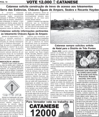 PÁG. 10                                      VOTE 12.000                                    CATANESE
    Catanese solicita construção de trevo de acesso aos loteamentos
Serra das Estâncias, Chácara Águas de Amparo, Seabra e Recanto Haydee
   O      vereador       Catanese          tal razão, solicitamos, dentro da
preocupado com a acessibilidade            possibilidade, seja analisado pela
naquela região, encaminhou                 municipalidade estudos para
indicação nº 497/2010 a Prefeitura         construção de um trevo para
Municipal de Amparo, solicitando a         entrada desses bairros.
boa sinalização no trânsito, o bom            Justifica o vereador que algumas
acesso aos bairros, placas, tudo faz       melhorias que os moradores
melhorar a situação do Distrito de         daquela região poderiam ter, tendo
Três Pontes. O local, (lado                em vista que há muito tempo esses
esquerdo) carece de melhorias. Por         bairros carecem de infraestrutura.

Catanese solicita informações pertinentes
ao loteamento Chácara Águas de Amparo
   Através do requerimetno nº 275/             Justifica que moradores que
2011, o vereador questiona o               residem na referida via e imediações
seguinte: a) Como se encontra a            estão solicitando tal informação uma
situação do referido loteamento            vez que a abertura do trecho
junto a Prefeitura Municipal? b)           beneficiará muito os moradores,
Hoje, de quem é a competência de           sendo que hoje existe apenas um
melhorias no mesmo? Se no caso             acesso àquela localidade.
                                                                                        Catanese sempre solicitou enfeite
do loteador, o que a Prefeitura                Essa benfeitoria trará grandes         de Natal para o Distrito de Três Pontes
Municipal pode fazer para que o            benefícios aos muitos moradores
                                                                                       Desde 2005, quando assumi,
mesmo execute abertura de um               que residem nas Ruas Angelo
                                                                                   solicitei os enfeites de natal nos
pequeno trecho de via localizado           Arsuffi, Servidão, Albertino Lastoria
                                                                                   distritos de Três Pontes e Arcadas.
entre a Rua Albertino Lastoria e a         e na Valentim Guarizzo. Com o
                                                                                   Sugerimos também a contratação de
Avenida Francisco Lazarini, sendo          acesso facilitado, ou seja, uma nova
                                                                                   alguns shows para estes Distritos
esta a principal via do bairro?            saída, as pessoas correrão menos
                                                                                   quando da passagem do Natal e Fim
                                           riscos de acidentes e possivelmente
INDICAÇÃO Nº. 449/2010                                                             de Ano.
                                           diminuirão as doenças relacionadas
    Catanese sugere projeto educativo                                                  Sugerimos ainda, a exibição de
                                           ao pó das vias de terra que prevale-
na área de trânsito para o Distrito de                                             filmes e desenhos natalinos para as
                                           ce com a passagem dos veículos e
Três Pontes, que a Municipalidade faça                                             crianças destes locais, em área a ser
                                           acabam adentrando nas residências
implantar um programa educativo                                                    definida.
                                           e causando problemas principal-
voltado á área de trânsito. É importante                                               Justifica que os moradores dos
                                           mente às crianças e idosos. Por ser                                             Vereador pede elaboração
que os gestores públicos comecem a                                                 distritos tanto de Arcadas como de
                                           a única via de acesso até chegar às
                                                                                   Três Pontes, pedem melhorias nos
                                                                                                                            de cartilha sobre proble-
implantar projetos na área de educação,
                                           imediações das vias Albertino                                                   mas de saúde como Asma,
e a área de trânsito deve ser explorada                                            enfeites de Natal, contratação de
                                           Lastoria e Valentim Guarizzo, não                                                 Pneumonia, Rubéola,
pelo Poder Executivo, objetivando a boa                                            algum evento comemorativo à
                                           oferece segurança aos moradores
educação no trânsito.
                                           que há tempos aguardam providên-
                                                                                   época do Natal e final do ano. Não é      Caxumba, entre outras
                                                                                   de hoje que reclamações surgem a            Catanese disse entender ser ne-
                                           cias por parte dos responsáveis. A
                                                                                   respeito do enfeite dos distritos que   cessário intensificar a campanha de
                                           implantação de asfalto nas menci-
                                                                                   deixa muito a desejar. Solicitamos      saúde pública de rodem preventi-
                                           onadas vias é importante e melhora
                                                                                   assim, melhorias para esse ano, já      va nas Unidades Básicas de Saú-
                                           a qualidade de vida da população.
                                                                                   que melhorias sempre devem              de como a elaboração e divulga-
                                           Como também novo trecho melhora
                                                                                   acontecer.                              ção de cartilha da Saúde com indi-
                                           a acessibilidade não só de quem
                                                                                       Antecipadamente, faço referido      cação de várias doenças e trata-
                                           reside lá, mas de pessoas que lá
                                                                                   pedido para que a Municipalidade        mentos, cuidados especiais, etc,
                                           vão prestar algum tipo de serviço ou
                                                                                   prepare algo para a comemoração         todos objetivando prestar um impor-
                                           até mesmo visitar um parente. Enfim,
                                                                                   do Final de Ano e Natal, em ambos       tante objetivo social, voltado a po-
    Através da implantação das aulas       aguardo respostas para que pos-
                                                                                   os Distritos.                           pulação de Amparo, uma vez que,
de trânsito nas escolas estaduais e        samos repassá-las aos moradores.
                                                                                                                           às crianças e os jovens adolescen-
municipais, podemos modificar
muitos hábitos negativos no                 Para Vereador vote no trabalho do                                              tes são os que mais sofrem com es-
                                                                                                                           sas doenças. Para se ter uma idéia,
motorista de trânsito. Alguns

                                                 CATANESE
                                                                                                                           por exemplo, mais de 20% dos jo-
programas voltados à área de trânsito
                                                                                                                           vens adolescentes são acometidos
nas escolas poderiam criar uma
                                                                                                                           pelo problema da Asma. Com efei-
conscientização positiva nos jovens,



                                                  12000
                                                                                                                           to, as campanhas preventivas e
criando bons motoristas. Porque não
                                                                                                                           melhorias na divulgação da saúde
trazer até os pais no final de semana
                                                                                                                           pública pode ser de interesse soci-
para aprender com os filhos. Fica ai,
                                                                                                                           al e de interesse público.
uma sugestão de cidadania.
 
