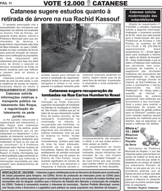 PÁG. 11         VOTE 12.000 CATANESE
     Catanese sugere estudos quanto à     Catanese solicita
                                          modernização das
 retirada de árvore na rua Rachid Kassouf  subprefeituras
    O vereador preocupado com a                                                                                             Através do requerimento nº.
acessibilidade dos moradores que                                                                                         416/2008, o vereador Catanese
dependem da referida via localizada                                                                                      solicita a seguinte informação:
no Distrito Três de Pontes, em                                                                                           Analisando o orçamento previsto
especial muitos alunos, solicita a                                                                                       às fls 95, vimos que está previsto
Prefeitura Municipal para que por                                                                                        para a modernização das Sub-
intermédio      de    técnicos     e                                                                                     Prefeituras de Arcadas e Três
engenheiros responsáveis pela área                                                                                       Pontes, as quantias de R$
de Meio Ambiente, no caso o SAAE,                                                                                        410.110,00 e R$ 225.998,00
analise as reais condições de árvore                                                                                     respectivamente.              Assim
para possível remoção da mesma,                                                                                          perguntamos: 01 – Existe algum
bem como notificação ao proprietário                                                                                     plano para ampliação e reforma
da área, responsável pelo                                                                                                do velório do Distrito de Arcadas?
calçamento para que faça sua parte                                                                                       02 – Essa modernização a que se
como de direito e execute os                                                                                             refere a Prefeitura inclui melhorias
serviços necessários ao longo do                                                                                         aos servidores, bem como,
                                                                                                                         condições de trabalho e o
trecho existente para que melhore
                                                                                                                         pagamento das atividades
o passeio para os alunos e
                                        receber estudo para retirada da           ocasionar possíveis acidentes no       insalubres aos funcionários das
pedestres.
                                        árvore e construção de calçamento,        trecho, mesmo sendo uma via de         Sub-Prefeituras? 03 – Não seria
    Catanese justifica que por se
                                        prejudica muitos os alunos que são        baixo fluxo de veículos. A prevenção   possível interligar através da
tratar de uma via sem saída, e com
                                                                                  é importante e evita acidentes e       Internet, as Sub Prefeituras, de
a existência de escola na mesma,        obrigados a utilizar a via como
                                                                                  salva vidas.                           modo a acompanhar o serviço
localizada depois do trecho a           passeio e a qualquer momento pode
                                                                                                                         desenvolvido          nas      Sub-
REQUERIMENTO Nº. 379/2011                  Catanese sugere recuperação de                                                Prefeituras? 04 – Ainda, sobre a
    Catanese solicita                                                                                                    questão       da     Internet,     a
                                                    Rua Carlos Humberto Rossi
                                        lombadas na Rua Carlos Humber to Rossi                                           modernização         de     sistema
informações relativas a                     O     vereador       encaminhou                                              operacional, trará melhorias aos
 transporte público no                  indicação ao Poder Executivo                                                     funcionários e aos munícipes.
loteamento São Roque,                   sugerindo recuperação de lombadas                                                Qual o prazo para realizar a
                                        na referida via, localizada no Distrito                                          implantação do projeto de
   e regularização do                   de Três Pontes. Justifica que por se                                             modernização da gestão pública
  loteamento na parte                   tratar de via que diariamente recebe                                             para os Distritos? Justifica que
                                                                                                                         como vereador estamos sempre
        jurídica:                       fluxo de muitos veículos, se faz
                                                                                                                         pensando em melhorias para os
    a) Na questão relacionada à         necessário investimentos na
                                        sinalização       no    trânsito.     A                                          distritos, seja na segurança, na
regularização dos loteamentos, o
                                        recuperação das lombadas, no                                                     saúde e melhorias nos distritos.
São Roque está totalmente
regularizado? b) Se positiva, existe    padrão atual, proporcionará maior                                                Ofício n.º
alguma benfeitoria que irá ser          segurança aos moradores e aos
                                        próprios condutores, uma vez que
                                                                                                                         15 / 2009
implantada no loteamento? c) Em
                                        se observa no trecho, muitas                                                     Máquinas
relação ao transporte municipal no
loteamento, alguma benfeitoria será     crianças          que        acabam,      consequentemente, são obrigados        Patrol no
implantada no local ou em vias de       inocentemente, também pela falta          a utilizar a via que acaba sendo o     Planalto
se concretizar? d) A Prefeitura         de área de lazer adequada,                único acesso ao distrito.              da Serra
Municipal sabe informar horários de     utilizando da via para suas                  O recapeamento de trecho
                                                                                                                             Solicitamos da Prefeitura
ônibus para o loteamento São            brincadeiras. Depois das obras de         restante, mais recuperação de
                                                                                                                         Municipal de Amparo, o uso das
Roque? e) Outras informações que        asfaltamento da estrada municipal         lombadas, placas indicativas nas
                                                                                                                         máquinas patrol, para se fazer um
a Municipalidade julgar pertinente ao   Felicio Brunetto que dá acesso ao         entradas da via, com dizeres
                                                                                                                         campo de futebol no local ali já
caso? Justifica que melhorias e         Distrito de Três Pontes, houve            (imagem), “Cuidado! Crianças!”, ou
                                                                                                                         existente, uma vez que, existe no
informações requisitadas por este       aumento significativo do número de        de outra forma que seja correto,
                                                                                                                         loteamento um campo de futebol
vereador para esclarecimentos de        carros e motos que passaram a             para orientar melhor os condutores,
                                                                                                                         (no loteamento Planalto de
munícipes.                              freqüentar a referida estrada e,          principalmente os mais abusados.
                                                                                                                         Serra), ou era para ser um, e os
                                                                                                                         moradores pediram que se
  INDICAÇÃO Nº. 392/2009 - Catanese sugere viabilização junto ao Governo do Estado para construção                       fizesse tal obra no local, que aliás
  de casas populares para Amparo, via CDHU. Envio de protocolo de intenções junto ao CDHU para                           não é muita, ou seja, apenas se
  construção das casas populares para o município de Amparo, já que é um anseio de muitas famílias que                   passar a máquina no campinho
  necessitam sair do aluguel. Justifica que o Governo do Estado tem liberado a construção de unidades                    para que os jovens possam jogar
  do CDHU. Todavia é necessário mostrar o interesse do município. Senhor Prefeito Municipal, vamos                       bola no loteamento.
  unir forças entre o Executivo e Legislativo para pleitear as casas populares nos distritos de Amparo.                     Vereador Rogério Catanese
 