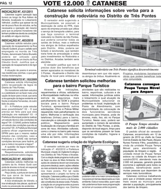 PÁG. 12                                      VOTE 12.000                                            CATANESE
 INDICAÇÃO Nº. 431/2011                        Catanese solicita informações sobre verba para a
    Catanese sugere operação tapa
 buraco ao longo da Rua Adésio de             construção de rodoviária no Distrito de Três Pontes
 Almeida, localizada no Loteamento             O vereador está sugerindo a
 Velhobol. Justifica que apesar da via     Municipalidade, se possível, a
 ser de pouco fluxo de veículos, se faz    destinação de verba do PPA, mais
 necessária a operação até mesmo           apoio da empresa privada que utiliza
 para que os próprios moradores não        o serviço de transporte coletivo, para
 tenham problemas devido às condições      que faça construir o terminal
 do asfalto em alguns trechos.             rodoviário no Distrito de três Pontes,
 INDICAÇÃO Nº. 403/2010                    que poderia concertar todas as
    Catanese solicita estudos para         saídas de ônibus, mais a melhoria
 operação de recapeamento na Rua           nos abrigos de ônibus espalhados
 Cláudio Guilardi, já que o asfalto será   pelo Distrito. Aliás, poderia ser
 empregado no morrão de Três               licitado à lanchonete, que também
 Pontes, denominado Felício Brunetto       traria fonte de arrecadação e verba
 poderia ser utilizado para                para investimentos na Rodoviária e
 recapeamento de um trecho da Rua          no Distritos. Arcadas também seria
 Cláudio Guidi. Justifica que a            atendida.
 operação de recapeamento é de rigor           O vereador justifica que nem é
 no local.                                 preciso dizer dos benefícios que
    A situação de poeira é enorme,         seriam agraciados os moradores de                Terminal rodoviário em Três Pontes significa desenvolvimento
 nas residências vizinhas, o que gera      3 Pontes. Atualmente o Distrito não            desembarque sem que não sejam,             Projetos modulares baratearam
 muitas reclamações.                       dispõe de local para embarque e                os abrigos de ônibus. Atualmente os        obras que podem beneficiar toda
 REQUERIMENTO Nº. 182/2009                                                                                                           uma comunidade.
     Catanese solicita informações             Catanese também solicitou melhorias
 sobre recuperação da lagoa do                                                                                                        Catanese consegue
 Distrito de Três Pontes.
                                                   para o bairro Parque Turístico                                                                 Móvel
                                                                                                                                      Poupa Tempo Móvel
     Os moradores solicitam estudos           Através       de     indicações,            atividades que são realizadas no
 e a viabilidade em se fazer mais uma      requerimentos e ofícios, solicitamos           bairro, esportivas, culturais e de             para Amparo
 opção de lazer para o local, que seria    a Municipalidade melhorias na infra-           saúde; Informações jurídicas sobre
 a recuperação da lagoa existente em       estruta de segurança, mais                     o loteamento e qual atuação da
 frente à indústria Fernandez, do outro    patrulhamento da GCM e projetos                Municipalidade solucionar os
 lado da pista.                            sociais para o bairro Parque                   problemas no local; Implantação do
     01 - A Prefeitura pode estudar        Turistico, apresentando outros                 Posto de Atendimento, com
 essa possibilidade? 02 - O que            solicitações: Ofício à Policia Militar         disponibilidade da colcocação de
 precisa ser feito para que esta           requerendo mais patrulhameento no              dois funcionários servidores
 solicitação vire realidade? 03 - A        bairro; Melhorias e verificação dos            municipais para limpeza, poda de
 Prefeitura Municipal poderia realizar     telefones (linhas) para o bairro,              árvores, mato, lixo, etc no Parque
 um estudo técnico das condições da        manutenção e colocação de orelhão              Turistico. Neste caso, poderá ser
 lagoa? 04 - O SAAE poderia realizar       público;     Mapeamento          para          aumentado o número de servidores
 um estudo das condições que ela se                                                                                                    O Poupa Tempo atendeu
                                           localização de crianças e familias em          do Distrito de Três Pontes, a ainda,
 encontra? 05 - A Prefeitura Municipal     zona de risco; Atividades culturais,           dispondo de local seguro, limpo para         mais de 2.000 cidadãos
 poderia oficiar urgentemente ao           como o cinema no bairro pelo menos             que os servidores possam ter boas             O pedido oficial do vereador
 DPRN para que o mesmo realize             uma vêz por mês; Informações                   condições de trabalho, higiene e           Catanese, encaminhado em 12 de
 estudos das condições, caso a             relativa ao bairro, como quais as              segurança.                                 janeiro de 2010 ao chefe da Casa
 Prefeitura e o SAAE não tenham
                                                                                                                                     Civil do Estado de São Paulo, Aloysio
 condições técnicas para fazê-lo, já        Catanese sugeriu criação do Vigilante Ecológico                                          Nunes Ferreira Filho, possibilitou a
 que a meta é recuperar a lagoa?
                                               O vereador solicita por meio de                                                       vinda da unidade Poupa Tempo
     A questão da lagoa também é
                                           indicação nº. 452/2010 a Prefeitura                                                       Móvel para atendimento à
 meio ambiente.
     Respeitosamente, solicitamos          Municipal, criação do Vigilante Ecológico                                                 população de Amparo e região. A
 estudo preliminar sobre a lagoa.          nos Distritos de Três Pontes e Arcadas.                                                   unidade móvel do Poupa Tempo
                                           Com a criação deste programa muito pode                                                   esteve na cidade de Amparo em
 INDICAÇÃO Nº. 402/2010                    se fazer na área do Meio Ambiente. As                                                     outubro/2010, atendendo mais de
     Catanese solicita melhorias no        ações de cidadania devem ser ensinadas                                                    2.000 mil pessoas, gerando grande
 canteiro da Av. Anésio Guidi com          aos jovens desde já, assim, ações voltadas                                                economia e agilidade para todos os
 poda de árvores no local, em especial     ao meio ambiente devem tornar-se hábito                                                   cidadãos, beneficiando assim
 perto da placa de trânsito.               nos mais jovens. Por tal razão                                                            muitas pessoas que dependem de
     Peço ainda, a pintura em torno da     apresentamos o projeto na forma de                                                        serviços mais burocráticos.
 ilha que serve de base para               indicação. Catanese justifica que o Distrito   poderiam criar uma maior conscientização      Catanese continua trabalhando
 orientação do trânsito.                   de Três Pontes, bem como o de Arcadas          nos jovens em temas relacionados ao meio   para que a Unidade possa retornar
     A boa sinalização de trânsito, a      são constituídos de áreas rurais. Portanto,    ambiente. Está aí nossa idéia, quem sabe   mais vezes ao município para
 boa sinalização das placas, ajuda em      a criação de um programa entre os jovens       não poderíamos fazer essa programação      atender a população, principalmente
 muito na prevenção de acidentes.                                                         se tornar um sucesso entre os jovens.      dos bairros de Amparo.
                                           do Vigilante Ecológico nos Distritos
 