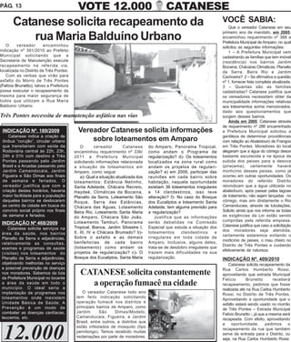 PÁG. 13                                     VOTE 12.000                                     CATANESE
       Catanese solicita recapeamento da                                                                                  VOCÊ SABIA:
                                                                                                                              Que o vereador Catanese em seu
                                                                                                                          primeiro ano de mandato, em 2005,
           rua Maria Balduíno Urbano                                                                                      encaminhou requerimento nº 388 a
                                                                                                                          Prefeitura Municipal de Amparo, no qual
   O      vereador       encaminhou                                                                                       solicitou as seguintes informações:
indicação nº 391/2010 ao Prefeito                                                                                             1 – A Prefeitura Municipal vem
Municipal solicitando que a                                                                                               cadastrando as famílias que tem imóvel
Secretaria de Manutenção execute                                                                                          (residência) nos bairros Jardim
recapeamento na referida via,                                                                                             Bocaina, Chácaras Climáticas, Planalto
localizada no Distrito de Três Pontes.                                                                                    da Serra, Beira Rio e Jardim
   Com as verbas que virão para                                                                                           Cachoeira? 2 – Se afirmativa a questão
asfalto do Morro de Três Pontes                                                                                           nº 1, fornecer lista completa atualizada.
(Felício Brunetto), talvez a Prefeitura                                                                                   3 – Quantas são as famílias
possa executar o recapeamento da                                                                                          cadastradas? Catanese justifica que
mesma para maior segurança de                                                                                             os vereadores necessitam obter da
todos que utilizam a Rua Maria                                                                                            municipalidade informações relativas
Balduino Urbano.                                                                                                          aos loteamentos acima mencionados,
                                                                                                                          dado aos questionamentos que
Três Pontes necessita de manutenção asfática nas vias                                                                     surgem desses bairros.
                                                                                                                              Ainda em 2005, Catanese através
                                                                                                                          de requerimento nº 286 encaminhado
 INDICAÇÃO Nº. 189/2009                     Vereador Catanese solicita informações                                        a Prefeitura Municipal solicitou a
    Catanese indica a criação de                                                                                          gentileza de determinar providências
 ônibus “corujão”, circular urbano              sobre loteamentos em Amparo                                               com relação ao Abatedouro de Frangos
 que transitariam com saída da                O       vereador       Catanese      do Amparo, Panorama Tropical,          em Três Pontes. Moradores do local
 Rodoviária central às 22h, 23h,          encaminhou requerimento nº 336/          como andam o Programa de               alegaram que a água do córrego desce
 24h e 01h com destino a Três             2011 a Prefeitura Municipal              regularização? d)- Os loteamentos      bastante escurecida e na época da
 Pontes passando pelo Jardim              solicitando informações relacionada      localizados na zona rural como         subida dos peixes para a desova
 Brasil e a Arcadas passando pelo         a situação de loteamentos em             andam os projetos de regulari-         (piracema), certamente haverá
 Jardim Camandocaia, Jardim               Amparo, como segue:                      zação? e) em 2009, participei das      morticínio desses peixes, como já
 Figueira e São Dimas aos finais              a)- Qual a situação atualizada dos   reuniões em cada bairro sobre          ocorreu em outras oportunidades. Os
 de semana e feriados. O                  loteamentos: Estância Netinho,           habitação, naquela oportunidade        moradores do referido Distrito
 vereador justifica que com a             Santa Adelaide, Chácara Recreio,         existiam 36 loteamentos irregulares    reivindicam que a água utilizada no
 criação destes horários, haveria         Haydeé, Climáticas da Bocaina,           e 14 clandestinos, isso teve           abatedouro, após passar pelas lagoas
 maior facilidade para a população        Planalto da Serra, Loteamento São        alteração? f)- No caso do Bosque       de tratamento, não sejam lançadas no
 daqueles bairros se deslocarem           Roque, Serra das Estâncias,              dos Eucaliptos e loteamento Santa      córrego, mas sim diretamente o Rio
 ao centro da cidade em busca do          Chácara das Águas, Loteamento            Adelaide, tem alguma previsão para     Camanducaia, através de tubulações,
 convívio social próprio nos finais       Beira Rio, Loteamento Santa Maria        a regularização?                       Solicito ainda que nos informe se todas
 de semana e feriados.                    do Amparo, Chácara São João,                 Justifica que as informações       as exigências da Lei estão sendo
                                          Loteamento Tamburi, Panorama             serão debatidas na Comissão            cumpridas pela referida empresa.
 INDICAÇÃO Nº 468/2009                                                                                                    Catanese justifica que caso a solicitação
    Catanese solicita serviços na         Tropical, Bianca, Jardim Silvestre I,    Especial que estuda a situação dos
                                          II, III, IV e Chácara Brumado? b)-       loteamentos      clandestinos      e   dos moradores seja atendida,
 área da saúde, nos bairros                                                                                               certamente estaremos evitando o
 Planalto da Serra e adjacências,         Sobre o asfalto e as demais              irregulares em toda cidade de
                                                                                                                          morticínio de peixes, o mau cheiro no
 relativamente as consultas,              benfeitorias de cada bairro              Amparo. Inclusive, alguns deles,
                                                                                                                          Distrito de Três Pontes e cuidando
 exames e programas de saúde              (loteamento) como andam os               trata-se de desdobro irregulares que
                                                                                                                          efetivamente da natureza.
 (visitas) nos loteamentos do             projetos de regularização? c)- O         trazem mais dificuldades na sua
 Planalto da Serra e adjacências,         Bosque dos Eucaliptos, Santa Maria       regularização.                         INDICAÇÃO Nº. 409/2010
 objetivando melhorias no serviço                                                                                            Catanese solicita recapeamento da
 e possível prevenção de doenças                                                                                          Rua Carlos Humberto Rossi,
 nos moradores. Sabemos da luta              CATANESE solicita constantemente                                             aproveitando que estrada Municipal
 da Prefeitura Municipal no tocante                                                                                       Felício       Brunetto        receberá
 a área da saúde em todo o
 município. O ideal seria a
                                               a operação fumacê na cidade                                                recapeamento, pedimos que fosse
                                                                                                                          realizada até na Rua Carlos Humberto
 implantação de programas nos                 O vereador Catanese todo ano
                                                                                                                          Rossi, no Distrito de Três Pontes.
 loteamentos onde inexistem                tem feito indicação solicitando
                                                                                                                          Aproveitando a oportunidade que o
 Unidade Básica de Saúde. A                operação fumacê nos distritos e
                                                                                                                          asfalto estará sendo usado no morrão
 Prevenção é um modo de                    principais bairros de Amparo, como
                                                                                                                          de Três Pontes – Estrada Municipal
 combater as doenças cardíacas,            Jardim      São      Dimas/Modelo,
                                                                                                                          Felício Brunetto -, já que a mesma será
 leucemia, etc.                            Camanducaia, Figueira, e Jardim
                                                                                                                          recapeada. Com efeito, aproveitando
                                           Brasil, entre outros, e distritos que
                                                                                                                          a     oportunidade,       pedimos     o


 12.000
                                           estão infestados de mosquito (tipo
                                                                                                                          recapeamento da rua que também
                                           pernilongo). Temos recebido muitas
                                                                                                                          serve de entrada para o Distrito, ou
                                           reclamações por parte de moradores.
                                                                                                                          seja, na Rua Carlos Humberto Rossi.
 