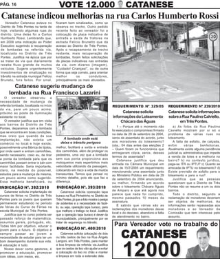 PÁG. 16                                    VOTE 12.000                                         CATANESE
Catanese indicou melhorias na rua Carlos Humberto Rossi
   Vereador Catanese esteve no           ficaram bem sinalizados, como se
Distrito de Três Pontes na tarde de      observa no trecho. Outro pedido
hoje, visitando algumas ruas do          recente feito ao vereador foi a
distrito. Uma delas foi a Carlos         colocação de placa indicativa de
Humberto Rossi. Lembrando que,           entrada e saída de tratores na
em 2009 uma indicação ao Poder           estrada Felício Brunetto que dá
Executivo sugerindo à recuperação        acesso ao Distrito de Três Pontes.
de lombadas na referida via,             Após o recapeamento de trecho
localizada no Distrito de Três           restante, mais recuperação de
Pontes. Justifica na época que por       lombadas, foram feitos solicitações
se tratar de via que diariamente         de placas indicativas nas entradas
recebe fluxo grande de muitos            da via, com dizeres (imagem),
veículos. Sugere urgentemente            “Cuidado! Crianças!”, ou de outra
investimentos de sinalização no          forma que seja correto, para orientar
trânsito na estrada municipal Felício    melhor        os       condutores,
Bruneto, fora feitos. Por sinal,         principalmente os mais abusados.

        Catanese sugeriu mudança de
      lombada na Rua Francisco Lazarini
   O     vereador     observou       a
necessidade de mudança da
referida lombada, localizada no início                                                REQUERIMENTO Nº 329/05                 REQUERIMENTO Nº 239/2010
da via, para um pouco acima,
próximo ao poste de iluminação                                                              Catanese solicita                Catanese solicita informações
existente no local.                                                                   informações do Loteamento              sobre a Rua Paulino Calviello,
   O vereador justifica que em visita                                                      Chácara das Águas                       em Três Pontes.
aos bairros do Distrito de Três
                                                                                          1 – Porque até o momento não           a) As fotos da Rua Paulino
Pontes, deparamos com a lombada
                                                                                      foi executado o compromisso firmado    Caviello mostram por si só o
que se encontra em boas condições,
                                                                                      na data de 29 de setembro de 2004,     problema de várias ruas no
mas creio que quando da sua
                                              A lombada onde está                     xerox da assentada do acordo, junto    loteamento.
implantação, não existia um
                                            deixa o trânsito perigoso                 aos moradores do loteamento?               A falta de asfalto, de calçada,
comércio no local e hoje existe,
                                                                                      (obs.: 04 dias antes das eleições 2    enfim       várias       benfeitorias.
possivelmente uma fábrica de tijolos,    melhor, facilitará a saída e entrada
                                                                                      – Quem foram os funcionários que       Atualmente existe alguma pendência
por onde saem e entram caminhões,        dos caminhões, além de proteger os
                                                                                      entregaram cópia, xerox, desses        judicial ou administrativa que impede
sendo necessário, creio eu, de tirar     pedestres, uma vez que a lombada
                                                                                      termos de assentada?                   a venda de lotes e a melhoria no
a ponta da lombada para que os           sem sua ponta proporciona aos
                                                                                          Catanese justifica que deu         bairro? b) no contexto jurídico,
caminhões possam entrar e sair com       motoqueiros mais espertinhos mais            entrada na Câmara Municipal em         paga-se ITR ou IPTU? c) Quanto se
maior facilidade. Seria importante,      velocidade utilizando da passagem,           data de 15/7/2005 um requerimento      arrecada de IPTU no loteamento? d)
claro, na medida do possível,            colocando em risco a vida de muitos          mencionando uma assentada junto        Existe previsão de asfalto para o
estudos para a mudança da mesma,         transeuntes. Temos que pensar no             ao Ministério Público em data de 29    loteamento e para a rua?
um pouco acima como sugerido.            mínimo detalhe, pois ele que faz a           de setembro de 2004 anunciando,            Justifica que as pessoas
Essa melhoria beneficiará, ou            diferença.                                   ou melhor, firmando um acordo          questionam que o Distrito de Três
INDICAÇÃO Nº. 392/2010                   INDICAÇÃO Nº. 393/2010                       sobre o loteamento Chácara Águas       Pontes não se resume a um ou dois
   Catanese solicita implantação de          Catanese solicita operação tapa          de Amparo e que até agora nos          bairros.
cursos de férias no Distrito de Três                                                  parece que nada foi cumprido,              Todo o distrito, segundo a
                                         buraco na Rua Pinheirinho no Distrito de
                                                                                      mesmo passados 10 meses da             reclamação de moradores deveriam
Pontes para os jovens que queiram        Três Pontes, já que a foto mostra o perigo
                                                                                      assinatura.                            ser objetos de melhorias. As
permanecer estudando no período          de acidentes e a necessidade de fazê-
                                                                                          É sabido que várias são as         informações serão repassadas aos
de férias do Curso de Férias na          lo, ou seja, operação tapa buraco, para
                                                                                      reclamações dos moradores desse        moradores e ao Vereador da
escola Municipal de Três Pontes.         que melhore o trafego no local. Justifica
                                                                                      local e do descaso, abandono e falta   Comissão que tem interesse pelo
   Justifica que no curso poderia ser    que a operação tapa buraco é dever da
                                                                                      de atendimento no bairro.              assunto.
passado reforço de matemática,           municipalidade, principalmente por se
assuntos gerais, português, etc.         tratar de segurança no trânsito.
Todas têm por objetivo, educar o                                                       Para Vereador vote no trabalho do
jovem para o futuro. O objetivo é        INDICAÇÃO Nº. 400/2010
sempre passar ao jovem a
necessidade de estudar para ter um
bom desempenho durante sua vida.
                                             Catanese solicita colocação de dois
                                         ou três cestos de lixo na Rua Ângelo
                                         Langoni, em Três Pontes, para manter
                                                                                            CATANESE
                                                                                             12000
A educação é tudo.                       a boa limpeza da referida via.Justifica
   Nosso dever como gestores, é          que os cestos de lixo vão ajudar a evitar
promover a educação, promover            a colocação do lixo no chão e manter
com idéias, com meios, etc.              a limpeza em toda a extensão dela.
 