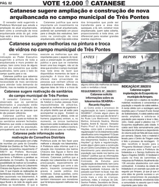 PÁG. 02                                      VOTE 12.000                                        CATANESE
          Catanese sugere ampliação e construção de nova
          arquibancada no campo municipal de Três Pontes
   O vereador está sugerindo a                Catanese justifica que seria            dos brinquedos que pode ser
Prefeitura Municipal que estude a          importante um investimento na              transferida para a área dos
ampliação da atual arquibancada,           ampliação da atual arquibancada,           quiosques, e lá, sim, construir nova
bem como a construção de nova              podendo ser aumentada um pouco             arquibancada, quem sabe coberta,
arquibancada atrás do gol, onde            para a direção dos vestuários, bem         proporcionando a toda área, um
hoje está a área dos brinquedos            como na construção de nova                 diferencial para receber grandes
quebrados.                                 arquibancada, onde hoje está a área        eventos esportivos.

         Catanese sugere melhorias na pintura e troca
         de vidros no campo municipal de Três Pontes
   O      vereador    encaminhou           execute as melhorias que são
indicação ao Poder Executivo               importantes para o aspecto do local,         ANTES                                     DEPOIS
sugerindo a pintura de toda a              para a preservação do patrimônio
arquibancada e muro protetor do            público e para que os visitantes
campo, bem como troca de alguns            levem uma boa imagem, não só da
vidros dos vestuários que estão            área que envolve o campo municipal,
quebrados, tanto para o lado do            mas toda área de lazer que
campo quanto para a via.                   disponibiliza momentos de lazer a
   Catanese justifica que sabemos          população. A troca dos vidros
das dificuldades de mão de obra, da        oferece mais privacidade às
necessidade de mais servidores             pessoas que venham utilizar os
para atender toda demanda do               vestuários e banheiros. Além disso,        alguns vidros são melhorias de baixo
Distrito, mas na medida do possível,       algumas latas de tinta e a troca de        custo e revitaliza o local.                INDICAÇÃO Nº. 508/2010
                                                                                                                                       Catanese sugere
    Catanese sugere reativação de sanitários                                          REQUERIMENTO Nº. 368/2011
                                                                                                                                  implantação do Ecoponto no
                                                                                              Catanese solicita
      do campo municipal de Três Pontes                                                                                              município de Amparo.
    O vereador Catanese tem                e feriados quando ocorrem partidas
                                                                                          informações sobre os
                                                                                                                                    O projeto tem o objetivo de recolher
observado que os sanitários                de futebol e muitas pessoas ficam             loteamentos SEABRA –                    materiais recicláveis e conscientizar a
destinados a população estão               impossibilitadas de utilizá-los,                  Recanto Haydee:                     população a respeito da coleta seletiva.
fechados e pede a reativação dos           especial as mulheres de jogadores e            a) Como anda o processo de             A renda obtida com a reciclagem será
mesmos para que as pessoas que             do próprio distrito que ali estão para     regularização do bairro Loteamento         revertida para o Funssol (Fundo Social
lá vão possam utilizá-los.                 acompanhar os jogos. Existem os            SEABRA? ) Existe algum plano de            de Solidariedade). A coleta seletiva está
    Catanese justifica que não             banheiros para os atletas, onde só         asfalto para as ruas que são de terra? )   sendo ampliada e solicita-se à
sabemos qual ou quais os motivos de        homens (jogadores) entram, e, no           As Ruas Luis Mantovani, Antonio            população para separar e levar o óleo,
os sanitários estarem fechados.            momento, os únicos banheiros               Mattos, Armando Seabra, Wanda              vidro, metal, papel e plástico nos 17
Sabemos que existe a necessidade           disponíveis estão localizados ao lado      Seabra, André B. Vaccari, Vereador         Ecopontos espalhados pela cidade. A
do uso por parte da população,             do trailer próximo a malha e bocha e,      Pedro Piva? d) Sobre o Recanto             coleta será feita semanalmente pela
principalmente aos finais de semana        de difícil acesso para as mulheres.        Haydee, como está o processo de            Secretaria de Urbanismo e dependendo
                                                                                      regularização? e) Os loteamentos estão
             Catanese pede informação sobre                                                                                      do volume pode ser feita até duas vezes
                                                                                      classificados como irregulares? f) Quais
                                                                                                                                 por semana. Depois, todo o material é
            reativação do Conselhos Distritais                                        são as últimas informações atualizadas
                                                                                                                                 levado para o Centro de Triagem onde
    O vereador preocupado com a falta      Prefeitura pode de fato fazer para         dos loteamentos Seabra e Recanto
                                                                                                                                 é feito o processo de reciclagem. O
                                                                                      Haydee? g) Após a regularização,
de reuniões por parte do Conselho          melhorar a situação nos loteamentos.                                                  óleo recolhido é levado para o
                                                                                      existe algum plano para a construção
Distrital dos Distritos de Três Pontes e   A Prefeitura sabe informar qual é a                                                   “Programa Biodiesel Urbano” que é
                                                                                      de um Centro Comunitário ou Posto de
Arcadas, encaminhou requerimento nº        situação dos moradores dos bairros                                                    uma parceria entre a Prefeitura de
                                                                                      Atendimento para atendimento da
596/11 ao Prefeito Municipal,              Chácara das Águas e Serra das                                                         Indaiatuba e o Serviço Autônomo de
                                                                                      população que reside nos bairros ora
solicitando que informe qual o motivo      Estâncias em relação à escritura dos                                                  Água e Esgotos (SAAE). O biodiesel é
                                                                                      citados? Justifica que as informações
que levou a Prefeitura a paralisar as      imóveis. Catanese justifica que a          serão analisadas pelos Vereadores da       usado na frota de caminhões e
atividades do Conselho. Se existe a        situação nos Loteamentos é de muita        Comissão de Estudos para                   máquinas da Prefeitura. Atualmente são
possibilidade de reativar os Conselhos.    preocupação, especialmente em              regularização de loteamento, bem como      138 veículos abastecidos com este
Qual a situação jurídica do Loteamento     relação ao esgoto que corre a céu          serão repassadas aos moradores             combustível. A iniciativa da cidade de
Chácara das Águas e Serra das Estân-       aberto, trazendo conseqüências             daquela localidade. Inclusive, não foi     Indaiatuba é um exemplo que pode ser
cias. O que impede as realizações de       graves à saúde pública dos                 passado que foram no local, mas não        seguido por Amparo, já que já que é
benfeitorias dos distritos. Existe algum   moradores. Outras questões, como           concluíram o serviço e dificultaram        uma idéia de grande sucesso e um
lote caucionado nos loteamentos. A         asfalto, guias, sarjetas, área de lazer,   ainda mais a vida de crianças,             grande compromisso da população
Prefeitura elaborou algum projeto de       também interessam aos moradores            senhoras, mães, e crianças de colo.        com o meio ambiente, envolvendo toda
água fluvial e de rede de esgoto para      que há tempos esperam melhorias nos        Senhor Prefeito, Secretário de Obras,      a comunidade no assunto que é muito
ambas as localidades. O que a              bairros.                                   pedimos uma solução para o local.          importante para todos nós.
 