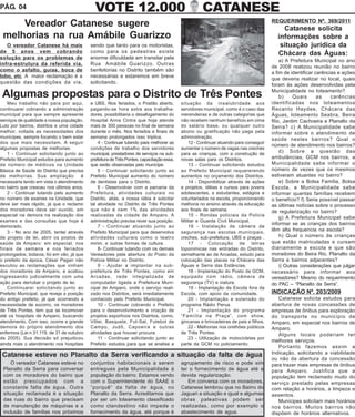 PÁG. 04                                      VOTE 12.000                                            CATANESE
                                                                                                                                      REQUERIMENTO Nº. 369/2011
     Vereador Catanese sugere                                                                                                             Catanese solicita
 melhorias na rua Amábile Guarizzo                                                                                                      informações sobre a
   O vereador Catanese há mais             sendo que tanto para os motoristas,                                                           situação jurídica da
de 5 anos vem cobrando                     como para os pedestres existe                                                                Chácara das Águas:
solução para os problemas de               enorme dificuldade em transitar pela
                                                                                                                                          a) A Prefeitura Municipal no ano
infra-estrutura da referida via,           Rua Amábile Guarizzo. Outras
                                                                                                                                      de 2008 realizou reunião no bairro
como o asfalto, guias, boca de             benfeitorias no Distrito também são
                                                                                                                                      a fim de identificar carências e ações
lobo, etc. A maior reclamação é a          necessárias e estaremos em breve
                                                                                                                                      que deveria realizar no local, quais
questão das condições da via,              solicitando.                                                                               foram às ações desenvolvidas pela
                                                                                                                                      Municipalidade no loteamento?
 Algumas propostas para o Distrito de Três Pontes                                                                                         b)     Quais      as    carências
   Meu trabalho não para por aqui,         e UBS. Nos feriados, o Postão aberto,          situação da insalubridade aos               identificadas nos loteamentos
continuarei cobrando a administração       pagando-se hora extra aos trabalha-            servidores municipal, como é o caso das     Recanto Haydee, Chácara das
municipal para que sempre apresente        dores, possibilitaria o desafogamento do       merendeiras e de outras categorias que      Águas, loteamento Seabra, Beira
serviços de qualidade a nossa população.   Hospital Anna Cintra que hoje atende           não recebem nenhum benefício em cima        Rio, Jardim Cachoeira e Planalto da
Luto por bairros, distritos e uma cidade   mais de 300 pessoas no final de semana         do salário base, ou qualquer outro          Serra? c) A Municipalidade sabe
melhor, voltada as necessidades dos        durante o mês. Nos feriados e finais de        abono ou gratificação não paga pela         informar sobre o atendimento de
munícipes, sempre focando o bem estar      semana prolongados isso triplica.              administração.                              saúde nestes bairros? Qual o
dos que mais necessitam. A seguir              4 - Continuar lutando para melhorar as         12 - Continuar atuando para conseguir
                                                                                                                                      número de atendimento nos bairros?
algumas propostas de melhorias:            condições de trabalho dos servidores           aumentar o número de vagas nas creches
   1 - Continuar solicitando junto ao      municipal, prestadores de serviços na sub-     para as crianças, com a construção de
                                                                                                                                          d) Sobre a questão das
Prefeito Municipal estudos para aumento    prefeitura de Três Pontes, capacitação essa,   novas salas para os Distritos.              ambulâncias, GCM nos bairros, a
de número de médicos na Unidade            que serão observadas pelo munícipe.                13 - Continuar solicitando estudos      Municipalidade sabe informar o
Básica de Saúde do Distrito que precisa        5 - Continuar solicitando junto ao         ao Prefeito Municipal requererendo          número de vezes que os mesmos
de melhorias. Sua ampliação            é   Prefeito Municipal aumento do número           aumentos no orçamento dos Distritos.        estiveram atuantes no bairro?
necessária tendo em vista o atendimento    de dentistas para o Distrito.                      14 - Disponibilizar através de ações        e) Sobre a Bolsa Família, Bolsa
no bairro que cresceu nos últimos anos.        6 - Desenvolver com a parceria da          e projetos, idéias e cursos para jovens     Escola, a Municipalidade sabe
   2 - Continuar lutando pelo aumento      Prefeitura, atividades culturais no            adolescentes, e estudantes, estágios e      informar quantas famílias recebem
no número de exames na Unidade, que        Distrito, aliás, a nossa idéia é solicitar     voluntariados na escola, proporcionando     o benefício? f) Seria possível passar
deve ser mais rápido, já que o reclamo     tal atividade no Distrito de Três Pontes       melhoria no ensino através da educação      as últimas notícias sobre o processo
dos moradores deve ser ouvido, em          que não é nem 1% das atividades                aos finais de semana.                       de regularização no bairro?
especial na demora na realização dos       realizadas da cidade de Amparo. A                  15 - Rondas policiais da Policia
                                                                                                                                          g) A Prefeitura Municipal sabe
exames e das consultas que hoje é          administração precisa rever sua posição.       Militar e Guarda Civil Municipal.
                                                                                                                                      informar se as crianças dos bairros
demorado.                                      7 - Continuar atuando junto ao                 16 - Instalação de câmera de
   3 - No ano de 2005, tentei através      Prefeito Municipal para que desenvolva         segurança nas escolas municipais,           têm alta frequencia na escola?
de projeto de lei, abrir os postos de      atividades culturais como o teatro             creches, sub-prefeitura, UBS e praças .         h) Qual o número de crianças
saúde de Amparo: em especial, nos          mirim, e outras formas de cultura.                 17 - Colocação de letras                que estão matriculadas e cursam
finais de semana e nos feriados                8- Continuar lutando com os demais         toponimicas nas entradas do Distrito,       diariamente a escola e que são
prolongados, todavia, foi em vão, já que   Vereadores pela abertura do Posto da           semelhante ao de Arcadas, estudo para       moradores do Beira Rio, Planalto da
o prefeito da época, César Pagan não       Polícia Militar no Distrito.                   colocação das placas na Chácara das         Serra e bairros adjacentes?
escutou as reclamações que vinham              9 - Ajudar a implantar na sub-             Águas e Serra das Estâncias.                    i) Outras considerações que julgar
dos moradores de Amparo, e acabou          prefeitura de Três Pontes, como em                 18 - Implantação do Posto da GCM,       necessário para informar aos
ingressando judicialmente com uma          Arcadas, rede integralizada de                 equipado com rádio, câmera de               vereadores? Mesmo do requerimento
ação para derrubar o projeto de lei.       computador ligada a Prefeitura Muni-           segurança (TV) e viatura.                   do PAC – “Planalto da Serra”.
   Continuarei solicitando junto ao        cipal de Amparo, onde o serviço reali-             19 - Implantação da Escola fora da
Prefeito Municipal, que reveja a posição   zado nos Distritos, será imediatamente         Escola, com apoio da comunidade.            INDICAÇÃO Nº. 203/2009
do antigo prefeito, já que ocorrendo a     conhecido pelo Prefeito Municipal.                 20 - Implantação e extensão do             Catanese solicita estudos para
necessidade de socorro, os moradores           10 - Continuar cobrando o Prefeito         programa Rádio Perua.                       abertura de novas concessões de
de Três Pontes, tem que se locomover       para o desenvolvimento e criação de                21 - Implantação do programa            empresas de ônibus para exploração
até os hospitais de Amparo, buscando       projetos esportivos nos Distritos, como,       “Famiília na Praça”, com show,              do transporte no município de
atendimento. Com isso, ocorre a grande     Vôlei, Basquete, Fut-Sal, Futebol de           gincanas e brincadeiras de pais e filhos.   Amparo, em especial nos bairros de
demora do próprio atendimento dos          Campo, Judô, Capoeira e outras                     22 - Melhorias nos orelhões públicos    Amparo.
enfermos (Lei n 31.119, de 31 de outubro   atividades que houver procura.                 de Três Pontes.                                Alguns locais poderiam ter
de 2005). Sua decisão só prejudicou            11 - Conitnuar solicitando junto ao            23 - Utilização de motocicletas por
                                                                                                                                      melhores serviços.
ainda mais o atendimento nos hospitais     Prefeito estudos para que se analise a         parte da GCM no policiamento.
                                                                                                                                         Portanto fazemos assim a
 Catanese esteve no Planalto da Serra verificando a situação da falta de água                                                         Indicação, solicitando a viabilidade
                                                                                                                                      ou não da abertura da concessão
     O vereador Catanese esteve no         conjuntos habitacionais a serem                agrupamento de risco e pode sim             para trazer mais empresas de ônibus
 Planalto da Serra para conversar          entregues pela Municipalidade à                ter o fornecimento de água até a            para Amparo. Justifica que a
 com os moradores do bairro que            população do bairro. Estamos vendo             devida regularização.                       população tem reclamado muito do
 estão preocupados com a                   com o Superintendente do SAAE o                   Em conversa com os moradores,            serviço prestado pelas empresas
 constante falta de água. Outra            “porquê” da falta de água, no                  Catanese lembrou que no Bairro do           com relação a horários, a limpeza e
 situação reclamada é a situação           Planalto da Serra. Acreditamos que             Jaguari a situação e igual e algumas        assentos.
 das ruas do bairro que precisam           por ser um loteamento classificado             obras paleativas podem ser                     Munícipes solicitam mais horários
 de manutenção de máquinas e a             como clandestino não impede o                  realizadas, como por exemplo o              nos bairros. Muitos bairros não
 inclusão de famílias nos próximos         fornecimento da água, até porque é             abastecimento de agua.                      dispõem de horários alternativos.
 