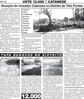 PÁG. 05        VOTE 12.000 CATANESE
 Atuação do vereador Catanese no Distrito de Três Pontes
   Em relação ao Distrito, inúmeros
requerimentos e proposituras foram       Catanese
elaborados, inclusive, solicitei
emenda de R$ 20.000,00, à sub-
                                         indica
prefeitura de Três Pontes, pois          recolhimento
entendia que a que a dotação
orçamentária é baixa para as
                                         de lixo no
necessidades do Distrito de Três          final da
Pontes,      especialmente        as
demandas, e os problemas que
                                         Avenida
sempre são emergentes no Distrito.       Francisco
   Algumas solicitações junto à
Prefeitura Municipal:                    Lazarini
    . Providências do departamento       no Distrito
de trânsito para o Distrito de Três
Pontes, objetivando melhorar o           de Três
trânsito de veículos que entra e         Pontes
saem do Distrito.
   Melhoria na sinalização de           pedido de estudos para implantação      Prefeitura Municipal, placas            Cachoeira. * Em atenção ao
trânsito no Distrito.                   de um posto da Polícia Militar, para    nominativas. No Planalto da Serra,      problema da falta de água no Jardim
   Serviços de utilização da máquina    o local.                                Jardim Cachoeirinha e, Parque           Cachoeira, solicitamos que o SAAE
retroscavadeira no bairro Chácara          . Estudos visando à implantação      Turístico, todos através de             enviasse ao loteamento com maior
das Águas, bem como, a                  de um posto da Polícia Militar no       aprovação dos Vereadores.               freqüência o caminhão pipa. Aliás,
regularização da água na Rua            Distrito de Três Pontes.                Melhoria na Iluminação pública,         indagamos ao SAAE como poderia
Albertino Lastoria, especialmente          . Melhoria na sinalização de         asfalto na avenida principal,           uma moradora do loteamento ter
aos sábados e domingos. . Oficio ao     trânsito no Distrito.                   maquinas nas ruas do loteamento         uma conta de consumo de água no
DER, solicitando colocação de              . Estudos visando à implantação      e, apoio a regularização do bairro.     valor de R$ 1.000,00, já que no
placas indicativas.                     do Posto da GCM no Distrito.               * Solicitamos informações a          loteamento a falta de água era
   . Rondas constantes no Distrito         .Planalto da Serra - Solicitamos     respeito da normalização do             constante.
de Três Pontes, além de protocolizar    através de requerimentos junto a        abastecimento de água no Jardim            * Solicitamos a Prefeitura
                                                                                                                        Municipal à execução de serviços

 T A PA B U R A C O S N O D I S T R I T O                                                                               necessários no bairro, entre eles o
                                                                                                                        Jardim Beira Rio, Cachoeira,
                                                                                                                        Chácaras Climáticas e Recanto
 Rua Sylvio M. Almeida                   Av. Francisco Lazarini                 Rua Paulo Rospendovski                  Hayde. A execução dos serviços,
                                                                                                                        incluía     melhor      iluminação,
                                                                                                                        conservação da estrada que era
                                                                                                                        precária, além do problema da ponte
                                                                                                                        que apresentava problemas na
                                                                                                                        época da chuva.
                                                                                                                           * Através de requerimento e depois
                                                                                                                        de ofício, solicitamos informações
                                                                                                                        sobre IPTU dos loteamentos que são
                                                                                                                        considerados irregulares, entre eles,
                                                                                                                        o Planalto da Serra e, adjacências e
                                                                                                                        o porque da falta de água e de
   O vereador está pedindo a                O vereador Catanese está               O vereador Catanese pede a           benfeitorias no local. Por todo o
Prefeitura Municipal para que na        sugerindo a Prefeitura Municipal        Municipalidade para que inclua no       trabalho desempenhado junto ao
medida do possível, execute o           para que execute tapa buraco na         cronograma de serviços o buraco         município de Amparo e, para que
fechamento de dois buracos que          referida via próximo ao acesso à Rua    existente na referida via já próximo    esse trabalho continue, conto com
surgiram na referida via, localizada    Amábile Guarizzo, no Distrito de Três   ao acesso a empresa Fernandez S/        sua     informação       para    que
no Distrito de Três Pontes. Justifica   Pontes. O vereador justifica que a      A e Rodovia Maria Pedrina, no           continuemos JUNTOS na luta para
que parece que já executaram um         recuperação asfáltica é importante,     Distrito de Três Pontes.                melhorias em nosso município.
serviço provisório nos buracos,         sendo que local também existe              Justifica que aquele buraco em
colocando terra dentro dos mesmos.      bastante areia e pode ocasionar         especial já recebeu camada asfáltica
Provisoriamente resolve, mas se não     acidentes, principalmente com           por algumas oportunidades, um           que, se bem executado o serviço,
receber camada asfáltica, com as        motoqueiros e de quem utiliza de        problema crônico, sendo preciso         nem mais seja necessária se quer
chuvas ou até mesmo com a               bicicletas como meio de locomoção.      recortar e aprofundar um pouco da       sua     recuperação.      Nossos
passagem dos veículos, faz com que                                              área do buraco para depois receber      pensamentos e o da população são
a terra não permaneça por muito
tempo por lá. Por isso, pedimos o
serviço naquela via.                    12.000                                  a massa. Isso proporciona a via ficar
                                                                                sem ou com pouco desnível,
                                                                                melhorando o trânsito e fazendo com
                                                                                                                        apresentados para colaborar com a
                                                                                                                        Administração na melhora da
                                                                                                                        qualidade de vida dos cidadãos.
 