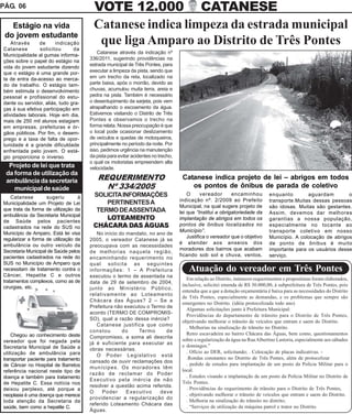 PÁG. 06                                  VOTE 12.000 CATANESE
   Estágio na vida                       Catanese indica limpeza da estrada municipal
 do jovem estudante
    Através
Catanese
                de      indicação
                solicitou       da
                                          que liga Amparo ao Distrito de Três Pontes
                                           Catanese através da indicação nº
Municipalidade al gumas informa-
                                       336/2011, sugerindo providências na
ções sobre o papel do estágio na
vida do jovem estudante dizendo        estrada municipal de Três Pontes, para
que o estágio é uma grande por-        executar a limpeza da pista, sendo que
ta de entra da-acesso ao merca-        em um trecho da reta, localizado na
do de trabalho. O estágio tam-         parte baixa, após o morrão, devido as
bém estimula o desenvolvimento         chuvas, acumulou muita terra, areia e
pessoal e profissional do estu-        pedra na pista. Também é necessário
dante ou servidor, aliás, tudo gra-    o desentupimento da sarjeta, pois vem
ças à sua efetiva participação em      atrapalhando o escoamento da água.
atividades laborais. Hoje em dia,      Estivemos visitando o Distrito de Três
mais de 250 mil alunos estagiam        Pontes e observamos o trecho na
em empresas, prefeituras e ór-         forma relata. Nossa preocupação é que
gãos públicos. Por fim, o desem-       o local pode ocasionar deslizamento
prego e a taxa de falta de opor-       de veículos e quedas de motoqueiros,
tunidade é a grande dificuldade        principalmente no período da noite. Por
enfrentada pelo jovem. O está-         isso, pedimos urgência na manutenção
gio proporciona o inverso.             da pista para evitar acidentes no trecho,
                                       o qual os motoristas empreendem alta
  Projeto de lei que trata             velocidade.
 da forma de utilização da
 ambulância da secretaria                 REQUERIMENTO                              Catanese indica projeto de lei – abrigos em todos
    municipal de saúde                      Nº 334/2005                                os pontos de ônibus de parada de coletivo
                                        SOLICITA INFORMAÇÕES                           O      vereador      encaminhou         enquanto        aguardam        o
    Catanese        sugeriu        à
                                                                                   indicação nº. 2/2009 ao Prefeito            transporte.Muitas dessas pessoas
Municipalidade um Projeto de Lei            PERTINENTES A
                                                                                   Municipal, na qual sugere projeto de        são idosas. Muitas são gestantes.
que trata da forma de utilização da      TERMO DE ASSENTADA                        lei que “Institui a obrigatoriedade da      Assim, devemos dar melhores
ambulância da Secretaria Municipal
de Saúde pelos pacientes
                                            LOTEAMENTO                             implantação de abrigos em todos os          garantias a nossa população,
                                        CHÁCARA DAS ÁGUAS                          pontos de ônibus localizados no             especialmente no tocante ao
cadastrados na rede do SUS no
                                                                                   Município”.                                 transporte coletivo em nosso
Município de Amparo. Está lei visa        No início do mandato, no ano de
regularizar a forma de utilização da
                                                                                       Justifica o vereador que o objetivo     Município. A colocação de abrigos
                                       2005, o vereador Catanese já se
ambulância ou outro veículo da                                                     é atender aos anseios dos                   de ponto de ônibus é muito
                                       preocupava com as necessidades
Secretaria Municipal de Saúde pelos                                                moradores dos bairros que acabam            importante para os usuários desse
                                       de melhorias naquela região,
pacientes cadastrados na rede do                                                   ficando sob sol e chuva, ventos,            serviço.
                                       encaminhando requerimento no
SUS no Município de Amparo que         qual solicita as seguintes
necessitam de tratamento contra o      informações: 1 – A Prefeitura                   Atuação do vereador em Três Pontes
Câncer, Hepatite C e outros            executou o termo de assentada na
tratamentos complexos, como as de                                                     Em relação ao Distrito, inúmeros requerimentos e proposituras foram elaborados,
                                       data de 29 de setembro de 2004,
cirurgias, etc.                                                                     inclusive, solicitei emenda de R$ 30.000,00, à subprefeitura de Três Pontes, pois
                                       junto ao Ministério Público,
                                                                                    entendia que a que a dotação orçamentária é baixa para as necessidades do Distrito
                                       relativamente ao Loteamento
                                                                                    de Três Pontes, especialmente as demandas, e os problemas que sempre são
                                       Chácara das Águas? 2 – Se a
                                                                                    emergentes no Distrito. (idéia protocolizada todo ano)
                                       Prefeitura não executou o Termo de
                                                                                      Algumas solicitações junto à Prefeitura Municipal:
                                       acordo (TERMO DE COMPROMIS-
                                                                                      Providências do departamento de trânsito para o Distrito de Três Pontes,
                                       SO), qual a razão dessa inércia?
                                                                                    objetivando melhorar o trânsito de veículos que entram e saem do Distrito.
                                          Catanese justifica que como
                                                                                      . Melhorias na sinalização de trânsito no Distrito.
                                       constou       do     Termo      de
    Chegou ao conhecimento deste                                                      Retro escavadeira no bairro Chácara das Águas, bem como, questionamentos
                                       Compromisso, a soma ali descrita
vereador que foi negada pela                                                        sobre a regularização da água na Rua Albertino Lastoria, especialmente aos sábados
                                       já é suficiente para executar as
Secretaria Municipal de Saúde a                                                     e domingos.”
                                       obras necessárias.
utilização de ambulância para                                                         . Ofício ao DER, solicitando; . Colocação de placas indicativas. -
                                          O Poder Legislativo está
transportar paciente para tratamento                                                  .Rondas constantes no Distrito de Três Pontes, além de protocolizar
                                       cansado de ouvir reclamações dos
de Câncer no Hospital de Barretos                                                     . pedido de estudos para implantação de um posto da Polícia Militar para o
                                       munícipes. Os moradores têm
referência nacional neste tipo de                                                   local.
                                       razão de reclamar do Poder
doença e também para tratamento                                                       . Estudos visando a implantação de um posto da Polícia Militar no Distrito de
                                       Executivo pela inércia de não
de Hepatite C. Essa notícia nos                                                     Três Pontes.
                                       resolver a questão acima referida.
deixou perplexo, até porque a                                                         . Providências do requerimento de trânsito para o Distrito de Três Pontes,
                                       O     Poder     Executivo    deve
neoplasia é uma doença que merece                                                     . objetivando melhorar o trânsito de veículos que entram e saem do Distrito.
                                       providenciar a regularização do
toda atenção da Secretaria da                                                         . Melhoria na sinalização do trânsito no distrito;
                                       referido Loteamento Chácara das
saúde, bem como a hepatite C.                                                         . “Serviços de utilização da máquina patrol e trator no Distrito.
                                       Águas.
 