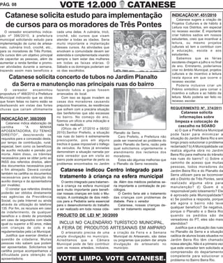 PÁG. 08                                  VOTE 12.000                                    CATANESE
   Catanese solicita estudo para implementação                                                                        INDICAÇÃO Nº. 451/2010
                                                                                                                          Catanese sugere a criação de
   de cursos para os moradores de Três Pontes                                                                         Projetos Culturais e de hábito à
                                                                                                                      Leitura nos Distritos, em especial
   O vereador encaminhou indica-       cada uma delas. A culinária, tricô,                                            no recesso escolar. É importante
ção nº 396/2010, à prefeitura          crochê, são cursos que visam                                                   criar hábitos sadios em nossos
municipal solicitando estudo para      atender a todas as idades. Seria                                               estudantes, creio que incentivar a
implementação de curso de artesa-      muito importante a implantação                                                 leitura, ou mesmo projetos
nato, culinária tricô, crochê, etc.,   desses cursos. As atividades que                                               culturais só tem a contribuir com
para os moradores de Três Pontes.      envolvam a comunidade devem ser                                                a educação, escola e aos
Os cursos têm um objetivo principal    estendida e complementada visando                                              estudantes.
de capacitar as pessoas, além de       sempre o bem estar das mulheres                                                    Sabemos que as férias
aumentar a renda familiar e promo-     em todas as faixas etárias. O                                                  escolares chegam a julho e no final
ver atividades durante a semana,       Sábado e os domingos poderiam ser                                              de ano. Entretanto, poderíamos
trazendo assim mais benefícios a       os dias escolhidos.                                                            criar no âmbito Municipal, projetos
                                                                                                                      culturais e de incentivo a leitura
      Catanese solicita concerto de tubos no Jardim Planalto                                                          nesta época em que ocorre o
                                                                                                                      recesso escolar.
       da Serra e manutenção nas principais ruas do bairro                                                                Poderia inclusive criar um
   O     vereador     encaminhou       fazendo tubos e guias fossem                                                   Prêmio simbólico para coroar o
propositura nº 468/2010 a Prefeitura   arrancados do local.                                                           incentivo a cultura e ao hábito da
Municipal indicando que as obras           Com isso as águas invadem as                                               leitura. Muito poderia ser feito no
que foram feitas no bairro estão se    casas dos moradores causando                                                   recesso escolar.
desfazendo em vistas das fortes        prejuízos financeiros, às residências
chuvas que caíram ultimamente          que sofrem com a precária situação                                             REQUERIMENTO Nº. 374/2011
                                       das benfeitorias que são escassas                                                     Catanese solicita
                                       no bairro. No começo do ano,                                                         informações sobre
INDICAÇÃO Nº. 388/2009                 fizemos um ofício e uma indicação e
   Catanese indica elaboração de
                                                                                                                         limpeza e colocação de
                                       nada foi realizado.                                                                 cascalho na SOABO
cartilha         “A        MINHA           (Ofício de nº 37/2010 e 08/02/
APOSENTADORIA, EU TENHO                                                                                                  a) O que a Prefeitura Municipal
                                       2010).Senhor Prefeito, a situação       Planalto da Serra.
DIREITO!”, descrevendo os                                                                                             pode fazer para minimizar a
                                       nas ruas do bairro é extremamente          Caro Prefeito, a Prefeitura não
requisitos para a concessão desta,                                                                                    situação do Jardim Beira Rio e em
                                       preocupante, pois em alguns             pode ser insensível ao problema do
por tempo de contribuição, rural,      trechos é quase impossível o tráfego
                                                                                                                      longo prazo solucionar o problema
                                                                               bairro Planalto da Serra, razão pela
especial, bem como os benefícios       de veículos. As fotos já enviadas                                              reclamado? b) A Municipalidade vai
                                                                               qual solicitamos urgentemente o
de auxílio reclusão e pensão por       demonstram a situação narrada por                                              realiza alguma obra no Jardim
                                                                               atendimento dos reclamos dos
morte. Além disso, os trâmites         este vereador que em visita ao                                                 Beira Rio para melhoria do trânsito
                                                                               moradores.
necessários para se obter junto ao     bairro pode acompanhar de perto os                                             nas ruas do bairro? c) Sobre o
                                                                                  Estas são algumas melhorias que
INSS dos referidos direitos, além                                                                                     caminho de acesso que muitas
                                       problemas encontrados no Jardim         o Planalto da Serra necessita.
dos documentos necessários para                                                                                       pessoas, todos moradores do
o fim almejado. Deverá constar           Catanese indicou Centro integrado para                                       Jardim Beira Rio e do Planalto da
também na cartilha os documentos                                                                                      Serra utilizam para se locomover
necessários para obtenção do             tratamento à criança na esfera municipal                                     até o Distrito de Três Pontes, será
auxílio doença e da aposentadoria         O centro integrado para tratamen-    de. Além dos médicos pediatras se-     realizado alguma obra para
por invalidez.                         to à criança na esfera municipal        ria importante a contratação de psi-   manutenção? d) Quem é o
   O constar que referidos direitos    será muito importante para benefi-      cólogos.                               responsável pelo loteamento? Ele
poderão ser obtidos diretamente        ciar nossas crianças em todo o Mu-          O Centro faria até o tratamento
nas agências da Previdência                                                                                           é aprovado pela Municipalidade?
                                       nicípio. A contratação de dois médi-    das crianças com problemas de
Social, ou pela Internet ou ainda                                                                                     e) Se positiva a resposta, porque
                                       cos para a Pediatria seria essencial    diabete. Para o veredor
através da utilização do telefone                                                                                     até agora o bairro não teve
                                       para o desenvolvimento do trabalho          Catanese, nossas crianças de-
135. Por fim, os recursos em caso      a ser realizado em toda nossa cida-     vem ter tratamento especial.
                                                                                                                      qualquer benefício? Se negativa,
de indeferimento, de qualquer                                                                                         porque o Planalto e o Beira Rio
benefício e o direito de prioridade    PROJETO DE LEI Nº 30/2009                                                      quando os pedidos são de
em caso de segurados com idade                                                                                        vereadores do PT, eles são mais
igual ou superior a 60 anos, mães       INCLUI NO CALENDÁRIO TURÍSTICO MUNICIPAL,                                     atendidos?
com crianças de colo e as              A FEIRA DE PRODUTOS ARTESANAIS EM AMPARO                                          Justifica que a situação das ruas
regulamentadas pela Lei Municipal.       O artesanato precisa de uma           a criação da Feira e a Semana          no Planalto da Serra e a situação
   Justifica que exercer direitos é    ampla divulgação no município.          Municipal do Artesanato, são datas     caótica de alunos locais situados no
questão de cidadania. Muitas           Acreditamos que a Câmara                ou programas que podem dar ampla       Jardim Beira Rio têm chamado
pessoas não sabem que podem            Municipal pode de fato contribuir       divulgação do artesanato no            nossa atenção. Não é a primeira vez
ser aposentadas. Solicitamos tal       com os nossos artesãos, inclusive,      município.                             que este vereador tem solicitado a
cartilha porque acompanhamos a                                                                                        compreensão do departamento
dificuldade para obtenção da                                                                                          competente para solucionar o
aposentadoria.                         VOTE LIMPO. VOTE CATANESE.                                                     problema no Bairro Beira Rio.
 
