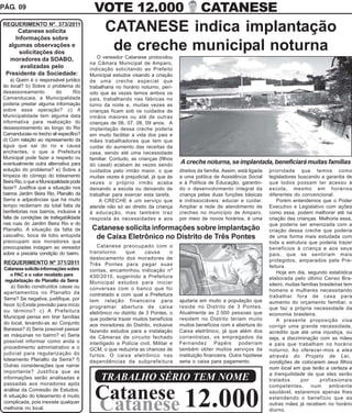 PÁG. 09                                    VOTE 12.000                                      CATANESE
REQUERIMENTO Nº. 373/2011
       Catanese solicita                        CATANESE indica implantação
      Informações sobre
   algumas observações e
        solicitações dos
                                                 de creche municipal noturna
    moradores da SOABO,                      O vereador Catanese protocolou
                                         na Câmara Municipal de Amparo,
        avalizadas pelo                  indicação solicitando ao Prefeito
  Presidente da Sociedade:               Municipal estudos visando a criação
    a) Quem é o responsável jurídico     de uma creche especial que
do local? b) Sobre o problema do         trabalharia no horário noturno, perí-
desassoreamento           do       Rio   odo que às vezes temos ambos os
Camanducaia, a Municipalidade            pais, trabalhando nas fábricas no
poderia prestar alguma informação        turno da noite e, muitas vezes as
sobre essa operação? c) A                crianças ficam sob os cuidados de
Municipalidade tem alguma data           irmãos maiores ou até de outras
informativa para realização do           crianças de 06, 07, 08, 09 anos. A
desassoreamento ao longo do Rio          implantação dessa creche poderia
Camanducaia no trecho ali especifico?    em muito facilitar a vida dos pais e
d) Com relação ao represamento da        mães trabalhadores que tem que
água que sai do rio e causa              cuidar do aumento das receitas da
enchentes, o que a Prefeitura            casa, sendo até uma necessidade
Municipal pode fazer a respeito ou       familiar. Contudo, as crianças (filhos
eventualmente outra alternativa para     do casal) acabam às vezes sendo          A creche noturna, se implantada, beneficiará muitas famílias
solução do problema? e) Sobre a          cuidados pelo irmão maior, o que         direitos da família. Assim, está ligada   prioridade que temos como
limpeza do córrego do loteamento         muitas vezes é prejudicial, já que às    a uma política de Assistência Social      legisladores buscando a garantia de
Beira Rio, o que a Municipalidade pode   vezes o próprio irmão acaba              e à Política de Educação, garantin-       que todos possam ter acesso à
fazer? Justifica que a situação nos      deixando a escola ou deixando de         do o desenvolvimento integral da          escola, mesmo em horários
bairros Jardim Beira Rio, Planalto da    trabalhar para exercer esta tarefa.      criança pelas duas funções básicas        diferentes do convencional.
Serra e adjacências que há muito              A CRECHE é um serviço que           e indissociáveis: educar e cuidar.            Porém entendemos que o Poder
tempo reclamam da total falta de         atende não só ao direito da criança      Ampliar a rede de atendimento de          Executivo e Legislativo com ações
benfeitorias nos bairros, inclusive a    à educação, mas também traz              creches no município de Amparo,           como essa, podem melhorar até na
falta de condições de trafegabilidade    resposta às necessidades e aos           por meio de novos horários, é uma         criação das crianças. Melhoria essa,
nas ruas do Jardim Beira Rio e do                                                                                           que poderia ser amenizada com a
Planalto. A situação da falta de          Catanese solicita informações sobre implantação                                   criação dessa creche que poderia
cascalho, boca de lobo entupida            de Caixa Eletrônico no Distrito de Três Pontes                                   de uma forma mais estudada com
preocupam aos moradores que                                                                                                 toda a estrutura que poderia trazer
preocupadas indagam ao vereador             Catanese preocupado com o                                                       benefícios à criança e aos seus
sobre a precária condição do bairro.     transtorno      que      causa       o                                             pais, que se sentiriam mais
                                         deslocamento dos moradores de                                                      protegidos, amparados pela Pre-
 REQUERIMENTO Nº 371/2011                Três Pontes para pagar suas
 Catanese solicita informações sobre                                                                                        feitura.
                                         contas, encaminhou indicação nº                                                        Hoje em dia, segundo estatística
    o PAC e o valor recebido para        430/2010, sugerindo a Prefeitura
  regularização do Planalto da Serra                                                                                        elaborada pelo último Censo Bra-
                                         Municipal estudos para iniciar                                                     sileiro, muitas famílias brasileiras tem
     a) Serão construídos casas ou       conversas com o banco que foi
 apartamentos no Planalto da                                                                                                homens e mulheres necessitando
                                         contratado e com qual a Prefeitura                                                 trabalhar fora de casa para
 Serra? Se negativa, justifique, por     tem relação financeira para              ajudaria em muito a população que         aumento do orçamento familiar, o
 favor. b) Existe previsão para início   programar abertura de caixa              reside no Distrito de 3 Pontes.           que faz a própria necessidade da
 ou término? c) A Prefeitura             eletrônico no distrito de 3 Pontes, o    Atualmente as 2.500 pessoas que           economia brasileira.
 Municipal pensa em tirar famílias       que poderia trazer muitos benefícios     residem no Distrito teriam muito              A presente proposição visa
 do local, levando-as ao Conjunto        aos moradores do Distrito, inclusive     muitos benefícios com a abertura do       corrigir uma grande necessidade,
 Barassa? d) Seria possível passar       fazendo estudos para a instalação        Caixa eletrônico, já que além dos         acredito que até uma injustiça, ou
 as máquinas no bairro? e) Seria         de Câmeras de circuito fechado           correntistas, os empregados da            seja, a discriminação com as mães
 possível informar como anda o           interligado a Polícia civil, Militar e   Fernandez Papéis poderiam                 e pais que trabalham no horário
 procedimento administrativo e o         GCM, o que reduziria as chances de       também obter muitos serviços da           noturno. Ao oferecer-mos a eles
 judicial para regularização do          furtos. O caixa eletrônico nas           instituição financeira. Outra hipótese    através do Projeto de Lei,
 loteamento Planalto da Serra? f)        dependências da subprefeitura            seria o caixa para pagamento.             condições de colocarem seus filhos
 Outras considerações que narrar                                                                                            num local em que terão a certeza e
 importante? Justifica que as                                                                                               a tranquilidade de que eles serão
 informações serão analisadas e               TRABALHO SÉRIO TEM NOME                                                       tratados        por      profissionais
 passadas aos moradores após                                                                                                competentes, num ambiente
 análise da Comissão de Estudos.
 A situação do loteamento é muito          Catanese 12.000                                                                  saudável, estaremos apenas lhes
                                                                                                                            estendendo o benefício que as
 complicada, pois inexiste qualquer
 melhoria no local.                        Catanese                                                                         outras mães já recebem no horário
                                                                                                                            diurno.
 
