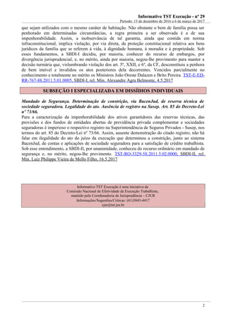 Informativo TST Execução - nº 29Informativo TST Execução - nº 29
Período: 13 de dezembro de 2016 a 6 de março de 2017
que sejam utilizados com o mesmo caráter de habitação. Não obstante o bem de família possa ser
penhorado em determinadas circunstâncias, a regra primeira a ser observada é a de sua
impenhorabilidade. Assim, a inobservância de tal garantia, ainda que contida em norma
infraconstitucional, implica violação, por via direta, da proteção constitucional relativa aos bens
jurídicos da família que se referem à vida, à dignidade humana, à moradia e à propriedade. Sob
esses fundamentos, a SBDI-I decidiu, por maioria, conhecer do recurso de embargos, por
divergência jurisprudencial, e, no mérito, ainda por maioria, negou-lhe provimento para manter a
decisão turmária que, vislumbrando violação dos art. 5º, XXII, e 6º, da CF, desconstituiu a penhora
de bem imóvel e invalidou os atos posteriores dela decorrentes. Vencidos parcialmente no
conhecimento e totalmente no mérito os Ministros João Oreste Dalazen e Brito Pereira. TST-E-ED-
RR-767-88.2011.5.01.0005, SBDI-I, rel. Min. Alexandre Agra Belmonte, 4.5.2017
SUBSEÇÃO I ESPECIALIZADA EM DISSÍDIOS INDIVIDUAISSUBSEÇÃO I ESPECIALIZADA EM DISSÍDIOS INDIVIDUAIS
Mandado de Segurança. Determinação de constrição, via BacenJud, de reserva técnica de
sociedade seguradora. Legalidade do ato. Ausência de registro na Susep. Art. 85 do Decreto-Lei
nº 73/66.
Para a caracterização da impenhorabilidade dos ativos garantidores das reservas técnicas, das
provisões e dos fundos de entidades abertas de previdência privada complementar e sociedades
seguradoras é imperioso o respectivo registro na Superintendência de Seguros Privados - Susep, nos
termos do art. 85 do Decreto-Lei nº 73/66. Assim, ausente demonstração do citado registro, não há
falar em ilegalidade do ato do juízo da execução que determinou a constrição, junto ao sistema
BacenJud, de contas e aplicações de sociedade seguradora para a satisfação de crédito trabalhista.
Sob esse entendimento, a SBDI-II, por unanimidade, conheceu do recurso ordinário em mandado de
segurança e, no mérito, negou-lhe provimento. TST-RO-3329-58.2011.5.02.0000, SBDI-II, rel.
Min. Luiz Philippe Vieira de Mello Filho, 16.5.2017
Informativo TST Execução é uma iniciativa da
Comissão Nacional de Efetividade da Execução Trabalhista,
mantido pela Coordenadoria de Jurisprudência – CJUR
Informações/Sugestões/Críticas: (61)3043-4417
cjur@tst.jus.br
2
 