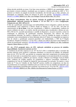 Informativo TST - nº 1
                                                                             Período: 8 a 14 de março de 2012
última decisão proferida na causa. Com base nessa premissa, a SBDI-II, por unanimidade, negou
provimento a recurso ordinário, ressaltando que, na espécie, a decisão proferida na ADC n.º 16 é
posterior ao trânsito em julgado da decisão rescindenda, não havendo que se falar, portanto, em
interrupção ou suspensão, diante da natureza do prazo em questão. TST-ReeNec e RO-291-
59.2011.5.12.0000, SBDI-II, rel. Min. Luiz Philippe Vieira de Mello Filho, 28.2.2012.

AR. Horas extraordinárias. Base de cálculo. Inclusão da gratificação semestral paga com
habitualidade. Aplicação posterior da Súmula nº 115 do TST. Bis in idem. Configuração.
Violação dos arts. 884 e 885 do CC.
O fato de a gratificação semestral paga com habitualidade já haver integrado o cálculo das horas
extraordinárias torna inaplicável a diretriz fixada na Súmula n.º 115 do TST, sob pena de
caracterização de bis in idem. Com esse entendimento, a SBDI-II, à unanimidade, conheceu do
recurso ordinário do autor e, no mérito, deu-lhe provimento para, reconhecida a afronta aos arts.
884 e 885 do CC, rescindir parcialmente o acórdão do Regional e, em juízo rescisório, excluir da
condenação as diferenças de gratificação semestral decorrentes dos reflexos das horas
extraordinárias deferidas. Na espécie, a despeito de a Vara do Trabalho de origem, ao deferir à
reclamante como extraordinárias as horas laboradas além da 6ª diária, ter computado na respectiva
base de cálculo a gratificação semestral percebida com habitualidade, o TRT da 9ª Região
reconheceu, firmado na Súmula n.º 115 do TST, o direito aos reflexos das horas extras habituais no
cálculo da gratificação semestral. TST-RO-4300-19.2009.5.09.0000, SBDI-II, rel. Min. Guilherme
Augusto Caputo Bastos, 6.3.2012.

CC. Art. 475-P, parágrafo único, do CPC. Aplicação subsidiária ao processo do trabalho.
Impossibilidade. Ausência de omissão na CLT.
A existência de previsão expressa no art. 877 da CLT sobre a competência para a execução das
decisões judiciais torna incabível a aplicação subsidiária, ao processo do trabalho, do parágrafo
único do art. 475-P do CPC, que permite ao exequente optar pelo cumprimento da sentença pelo
Juízo do local onde se encontram bens sujeitos à expropriação ou do atual domicílio do executado.
Com esse entendimento, a SBDI-II, por maioria, vencido o Ministro Luiz Philippe Vieira de Mello
Filho, conheceu do conflito negativo de competência e julgou-o procedente, declarando a
competência da Vara do Trabalho de Indaial/SC para prosseguir na execução. Na espécie, a juíza
titular da 7ª Vara do Trabalho de São Paulo/SP suscitou conflito de competência, em face do
encaminhamento de reclamação trabalhista pelo juiz titular da Vara do Trabalho de Indaial/SC que
acolhera requerimento formulado pelo exequente, nos termos do art. 475-P do CPC. TST-CC-3533-
59.2011.5.00.0000, SBDI-II, rel. Min. Alberto Luiz Bresciani de Fontan Pereira, 6.3.2012.




                                    Informativo TST é mantido pela
                                Coordenadoria de Jurisprudência – CJUR
                             Informações/Sugestões/Críticas: (61)3043-4417
                                            cjur@tst.jus.br




                                                                                                           4
 