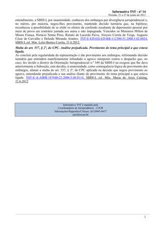 Informativo TST - nº 14
                                                                             Período: 21 a 27 de junho de 2012
entendimento, a SBDI-I, por unanimidade, conheceu dos embargos por divergência jurisprudencial e,
no mérito, por maioria, negou-lhes provimento, mantendo decisão turmária que, na hipótese,
reconheceu a possibilidade de se elidir os efeitos da confissão resultante de depoimento pessoal por
meio de prova em contrário juntada aos autos e não impugnada. Vencidos os Ministros Milton de
Moura França, Horácio Senna Pires, Renato de Lacerda Paiva, Aloysio Corrêa da Veiga, Augusto
César de Carvalho e Delaíde Miranda Arantes. TST-E-ED-ED-ED-RR-112300-51.2000.5.02.0024,
SBDI-I, rel. Min. Lelio Bentes Corrêa, 21.6.2012.
Multa do art. 557, § 2º, do CPC. Análise prejudicada. Provimento do tema principal a que estava
ligada.
Ao concluir pela regularidade da representação e dar provimento aos embargos, reformando decisão
turmária que entendera manifestamente infundado o agravo interposto contra o despacho que, no
caso, fez incidir a diretriz da Orientação Jurisprudencial n.º 349 da SBDI-I na exegese que lhe dava
anteriormente a Subseção, esta decidiu, à unanimidade, como consequência lógica do provimento dos
embargos, afastar a multa do art. 557, § 2º, do CPC aplicada na decisão que negou provimento ao
agravo, entendendo prejudicada a sua análise diante do provimento do tema principal a que estava
ligada. TST-E-A-AIRR-187040-23.2006.5.08.0114, SBDI-I, rel. Min. Maria de Assis Calsing,
21.6.2012




                                    Informativo TST é mantido pela
                                Coordenadoria de Jurisprudência – CJUR
                             Informações/Sugestões/Críticas: (61)3043-4417
                                            cjur@tst.jus.br




                                                                                                            2
 