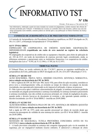 Nº 156
Período: 28 de março a 17de abril de 2017
1
Este Informativo, elaborado a partir de notas tomadas nas sessões de julgamentos, contém resumos não oficiais de
decisões proferidas pelo Tribunal. A fidelidade dos resumos ao conteúdo efetivo das decisões, embora seja uma das
metas perseguidas neste trabalho, somente poderá ser aferida após a sua publicação no Diário Eletrônico da Justiça
do Trabalho.
CCOOMMIISSSSÃÃOO DDEE JJUURRIISSPPRRUUDDÊÊNNCCIIAA EE DDEE PPRREECCEEDDEENNTTEESS NNOORRMMAATTIIVVOOSS
A Comissão de Jurisprudência e de Precedentes Normativos republicou, no DEJT divulgado em 29,
30 e 31.3.2017, a Orientação Jurisprudencial nº 379 da SBDI-I:
OJ Nº 379 DA SBDI-I
EMPREGADO DE COOPERATIVA DE CRÉDITO. BANCÁRIO. EQUIPARAÇÃO.
IMPOSSIBILIDADE. (republicada em razão de erro material no registro da referência
legislativa)
Os empregados de cooperativas de crédito não se equiparam a bancário, para efeito de aplicação do
art. 224 da CLT, em razão da inexistência de expressa previsão legal, considerando, ainda, as
diferenças estruturais e operacionais entre as instituições financeiras e as cooperativas de crédito.
Inteligência das Leis n.os
4.595, de 31.12.1964, e 5.764, de 16.12.1971.
TTRRIIBBUUNNAALL PPLLEENNOO
O Tribunal Pleno, na sessão ordinária do dia 17.4.2017, aprovou as seguintes modificações na
jurisprudência da Corte, publicadas no DEJT divulgado em 20, 24 e 25.4.2017 (Resolução nº 217):
SÚMULA Nº 402 DO TST
AÇÃO RESCISÓRIA. PROVA NOVA. DISSÍDIO COLETIVO. SENTENÇA NORMATIVA.
(nova redação em decorrência do CPC de 2015)
I - Sob a vigência do CPC de 2015 (art. 966, inciso VII), para efeito de ação rescisória, considera-se
prova nova a cronologicamente velha, já existente ao tempo do trânsito em julgado da decisão
rescindenda, mas ignorada pelo interessado ou de impossível utilização, à época, no processo.
II - Não é prova nova apta a viabilizar a desconstituição de julgado: a) sentença normativa proferida
ou transitada em julgado posteriormente à sentença rescindenda; b) sentença normativa preexistente
à sentença rescindenda, mas não exibida no processo principal, em virtude de negligência da parte,
quando podia e deveria louvar-se de documento já existente e não ignorado quando emitida a
decisão rescindenda. (ex-OJ nº 20 da SBDI-2 - inserida em 20.09.2000)
SÚMULA Nº 412 DO TST
AÇÃO RESCISÓRIA. REGÊNCIA PELO CPC DE 1973. SENTENÇA DE MÉRITO. QUESTÃO
PROCESSUAL (nova redação em decorrência do CPC de 2015)
Sob a égide do CPC de 1973, pode uma questão processual ser objeto de rescisão desde que
consista em pressuposto de validade de uma sentença de mérito. (ex-OJ nº 46 da SBDI-2 - inserida
em 20.09.2000).
SÚMULA Nº 414 DO TST
MANDADO DE SEGURANÇA. TUTELA PROVISÓRIA CONCEDIDA ANTES OU NA
SENTENÇA (nova redação em decorrência do CPC de 2015)
I – A tutela provisória concedida na sentença não comporta impugnação pela via do mandado de
segurança, por ser impugnável mediante recurso ordinário. É admissível a obtenção de efeito
 