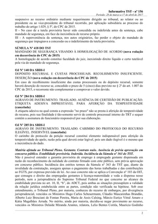 IInnffoorrmmaattiivvoo TTSSTT -- nnºº 115566
Período: 28 de março a 17 de abril de 2017
2
suspensivo ao recurso ordinário mediante requerimento dirigido ao tribunal, ao relator ou ao
presidente ou ao vice-presidente do tribunal recorrido, por aplicação subsidiária ao processo do
trabalho do artigo 1.029, § 5º, do CPC de 2015.
II - No caso de a tutela provisória haver sido concedida ou indeferida antes da sentença, cabe
mandado de segurança, em face da inexistência de recurso próprio.
III - A superveniência da sentença, nos autos originários, faz perder o objeto do mandado de
segurança que impugnava a concessão ou o indeferimento da tutela provisória.
SÚMULA Nº 418 DO TST
MANDADO DE SEGURANÇA VISANDO À HOMOLOGAÇÃO DE ACORDO (nova redação
em decorrência do CPC de 2015)
A homologação de acordo constitui faculdade do juiz, inexistindo direito líquido e certo tutelável
pela via do mandado de segurança.
OJ Nº 140 DA SBDI-I
DEPÓSITO RECURSAL E CUSTAS PROCESSUAIS. RECOLHIMENTO INSUFICIENTE.
DESERÇÃO (nova redação em decorrência do CPC de 2015)
Em caso de recolhimento insuficiente das custas processuais ou do depósito recursal, somente
haverá deserção do recurso se, concedido o prazo de 5 (cinco) dias previsto no § 2º do art. 1.007 do
CPC de 2015, o recorrente não complementar e comprovar o valor devido.
OJ Nº 284 DA SBDI-I
AGRAVO DE INSTRUMENTO. TRASLADO. AUSÊNCIA DE CERTIDÃO DE PUBLICAÇÃO.
ETIQUETA ADESIVA IMPRESTÁVEL PARA AFERIÇÃO DA TEMPESTIVIDADE
(cancelada)
A etiqueta adesiva na qual consta a expressão "no prazo" não se presta à aferição de tempestividade
do recurso, pois sua finalidade é tão-somente servir de controle processual interno do TRT e sequer
contém a assinatura do funcionário responsável por sua elaboração.
OJ Nº 285 DA SBDI-I
AGRAVO DE INSTRUMENTO. TRASLADO. CARIMBO DO PROTOCOLO DO RECURSO
ILEGÍVEL. INSERVÍVEL (cancelada)
O carimbo do protocolo da petição recursal constitui elemento indispensável para aferição da
tempestividade do apelo, razão pela qual deverá estar legível, pois um dado ilegível é o mesmo que
a inexistência do dado.
Matéria afetada ao Tribunal Pleno. Gestante. Contrato nulo. Ausência de prévia aprovação em
concurso público. Estabilidade provisória. Indevida. Incidência da Súmula nº 363 do TST.
Não é possível estender a garantia provisória de emprego à empregada gestante dispensada em
razão do reconhecimento da nulidade do contrato firmado com ente público, sem prévia aprovação
em concurso público. Incidência dos estritos termos da Súmula nº 363 do TST que, diante da
invalidade da contratação, assegura apenas o pagamento das horas trabalhadas e das contribuições
ao FGTS, por expressa previsão de lei. Ao caso concreto não se aplica a Convenção nº 103 da OIT,
que consagra o direito das empregadas gestantes à licença-maternidade e veda a dispensa nesse
período, nem a jurisprudência do Supremo Tribunal Federal no que concerne ao alcance da
estabilidade prevista no art. 10, II, “b”, do ADCT, pois ambas as situações pressupõem a validade
da relação jurídica estabelecida entre as partes, condição não verificada na hipótese. Sob esse
entendimento, o Tribunal Pleno, por maioria, conheceu do recurso de embargos, por divergência
jurisprudencial, vencidos os Ministros Hugo Carlos Scheuermann, Cláudio Mascarenhas Brandão,
Alberto Luiz Bresciani de Fontan Pereira, Maria de Assis Calsing, Márcio Eurico Vitral Amaro e
Kátia Magalhães Arruda. No mérito, ainda por maioria, decidiu-se negar provimento ao recurso,
vencidos os Ministros Delaíde Miranda Arantes, relatora, Lelio Bentes Corrêa, Mauricio Godinho
 