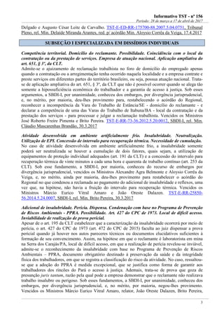 IInnffoorrmmaattiivvoo TTSSTT -- nnºº 115566
Período: 28 de março a 17 de abril de 2017
3
Delgado e Augusto César Leite de Carvalho. TST-E-ED-RR-175700-88.2007.5.04.0751, Tribunal
Pleno, rel. Min. Delaíde Miranda Arantes, red. p/ acórdão Min. Aloysio Corrêa da Veiga, 17.4.2017
SSUUBBSSEEÇÇÃÃOO II EESSPPEECCIIAALLIIZZAADDAA EEMM DDIISSSSÍÍDDIIOOSS IINNDDIIVVIIDDUUAAIISS
Competência territorial. Domicílio do reclamante. Possibilidade. Coincidência com o local da
contratação ou da prestação de serviços. Empresa de atuação nacional. Aplicação ampliativa do
art. 651, § 3º, da CLT.
Admite-se o ajuizamento de reclamação trabalhista no foro de domicílio do empregado apenas
quando a contratação ou a arregimentação tenha ocorrido naquela localidade e a empresa contrate e
preste serviços em diferentes partes do território brasileiro, ou seja, possua atuação nacional. Trata-
se de aplicação ampliativa do art. 651, § 3º, da CLT que não é possível ocorrer quando se alega tão
somente a hipossuficiência econômica do trabalhador e a garantia de acesso à justiça. Sob esses
argumentos, a SBDI-I, por unanimidade, conheceu dos embargos, por divergência jurisprudencial,
e, no mérito, por maioria, deu-lhes provimento para, restabelecendo o acórdão do Regional,
reconhecer a incompetência da Vara do Trabalho de Estância/SE - domicílio do reclamante - e
declarar a competência de uma das Varas do Trabalho de Itabuna/BA - local da contratação e da
prestação dos serviços - para processar e julgar a reclamação trabalhista. Vencidos os Ministros
José Roberto Freire Pimenta e Brito Pereira. TST-E-RR-73-36.2012.5.20.0012, SBDI-I, rel. Min.
Cláudio Mascarenhas Brandão, 30.3.2017
Atividade desenvolvida em ambiente artificialmente frio. Insalubridade. Neutralização.
Utilização de EPI. Concessão de intervalo para recuperação térmica. Necessidade de cumulação.
No caso de atividade desenvolvida em ambiente artificialmente frio, a insalubridade somente
poderá ser neutralizada se houver a cumulação de dois fatores, quais sejam, a utilização de
equipamentos de proteção individual adequados (art. 191 da CLT) e a concessão do intervalo para
recuperação térmica de vinte minutos a cada uma hora e quarenta de trabalho contínuo (art. 253 da
CLT). Sob esse fundamento, a SBDI-I, por maioria, conheceu do recurso de embargos por
divergência jurisprudencial, vencidos os Ministros Alexandre Agra Belmonte e Aloysio Corrêa da
Veiga, e, no mérito, ainda por maioria, deu-lhes provimento para restabelecer o acórdão do
Regional no que condenou a reclamada ao pagamento do adicional de insalubridade e reflexos, uma
vez que, na hipótese, não havia a fruição do intervalo para recuperação térmica. Vencidos os
Ministros Márcio Eurico Vitral Amaro e João Oreste Dalazen. TST-E-RR-25850-
56.2014.5.24.0007, SBDI-I, rel. Min. Brito Pereira, 30.3.2017
Adicional de insalubridade. Perícia. Dispensa. Condenação com base no Programa de Prevenção
de Riscos Ambientais - PPRA. Possibilidade. Art. 427 do CPC de 1973. Local de difícil acesso.
Inviabilidade de realização de prova pericial.
Apesar de o art. 195 da CLT estabelecer que a caracterização da insalubridade ocorrerá por meio de
perícia, o art. 427 do CPC de 1973 (art. 472 do CPC de 2015) faculta ao juiz dispensar a prova
pericial quando já houver nos autos pareceres técnicos ou documentos elucidativos suficientes à
formação de seu convencimento. Assim, na hipótese em que o reclamante é laboratorista em mina
na Serra dos Carajás/PA, local de difícil acesso, em que a realização de perícia revelou-se inviável,
admite-se o reconhecimento da insalubridade com base no Programa de Prevenção de Riscos
Ambientais – PPRA, documento obrigatório destinado à preservação da saúde e da integridade
física dos trabalhadores, em que se registra a classificação do risco da atividade. No caso, ressaltou-
se que a adoção do PPRA é medida excepcional, que se justifica como forma de garantir aos
trabalhadores dos rincões do Pará o acesso à justiça. Ademais, trata-se de prova que goza de
presunção juris tantum, razão pela qual pode a empresa demonstrar que o reclamante não realizava
trabalho insalubre ou perigoso. Sob esses fundamentos, a SBDI-I, por unanimidade, conheceu dos
embargos, por divergência jurisprudencial, e, no mérito, por maioria, negou-lhes provimento.
Vencidos os Ministros Márcio Eurico Vitral Amaro, relator, João Oreste Dalazen, Brito Pereira,
 