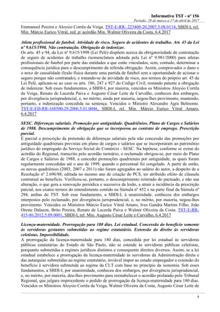 IInnffoorrmmaattiivvoo TTSSTT -- nnºº 115566
Período: 28 de março a 17 de abril de 2017
4
Emmanoel Pereira e Aloysio Corrêa da Veiga. TST-E-RR- 223400-20.2007.5.08.0114, SBDI-I, rel.
Min. Márcio Eurico Vitral, red. p/ acórdão Min. Walmir Oliveira da Costa, 6.4.2017
Atleta profissional de futebol. Atividade de risco. Seguro de acidentes de trabalho. Art. 45 da Lei
nº 9.615/1998. Não contratação. Obrigação de indenizar.
Os arts. 45 e 94, da Lei nº 9.615/1998 (Lei Pelé) dispõem acerca da obrigatoriedade de contratação
de seguro de acidentes de trabalho (nomenclatura adotada pela Lei nº 9.981/2000) para atletas
profissionais de futebol por parte das entidades a que estão vinculados, sem, contudo, determinar a
consequência jurídica para o descumprimento da referida obrigação. Assim, comprovados o dano e
o nexo de causalidade (lesão física durante uma partida de futebol sem a oportunidade de acionar o
seguro porque não contratado), e tratando-se de atividade de risco, nos termos do próprio art. 45 da
Lei Pelé, aplicam-se ao caso os arts. 186, 247 e 927 do Código Civil, restando patente a obrigação
de indenizar. Sob esses fundamentos, a SBDI-I, por maioria, vencidos os Ministros Aloysio Corrêa
da Veiga, Renato de Lacerda Paiva e Augusto César Leite de Carvalho, conheceu dos embargos,
por divergência jurisprudencial, e, no mérito, ainda por maioria, negou-lhes provimento, mantendo,
portanto, a indenização concedida na sentença. Vencidos o Ministro Alexandre Agra Belmonte.
TST-E-ED-RR-168500-29.2006.5.01.0046, SBDI-I, rel. Min. Márcio Eurico Vitral Amaro,
6.4.2017
SESC. Diferenças salariais. Promoção por antiguidade. Quadriênios. Plano de Cargos e Salários
de 1988. Descumprimento de obrigação que se incorporou ao contrato de emprego. Prescrição
parcial.
É parcial a prescrição da pretensão de diferenças salariais pela não concessão das promoções por
antiguidade quadrienais previstas em plano de cargos e salários que se incorporaram ao patrimônio
jurídico do empregado do Serviço Social do Comércio - SESC. Na hipótese, conforme se extrai do
acórdão do Regional, transcrito pelo acordão turmário, o reclamado obrigou-se, por meio do Plano
de Cargos e Salários de 1988, a conceder promoções quadrienais por antiguidade, as quais foram
regularmente concedidas até o ano de 1999, quando o percentual foi congelado. A partir de então,
os novos quadriênios (2003, 2007 e 2011) não foram agregados ao salário do autor, a despeito de a
Resolução nº 2.696/88, editada no mesmo ano de criação do PCS, ter atribuído efeito de cláusula
contratual ao benefício. Verificou-se, portanto, o descumprimento reiterado do pactuado, e não sua
alteração, o que gera a renovação periódica e sucessiva da lesão, a atrair a incidência da prescrição
parcial, nos exatos termos do entendimento contido na Súmula nº 452 e na parte final da Súmula nº
294, ambas do TST. Sob esse fundamento, a SBDI-I, à unanimidade, conheceu dos embargos
interpostos pelo reclamado, por divergência jurisprudencial, e, no mérito, por maioria, negou-lhes
provimento. Vencidos os Ministros Márcio Eurico Vitral Amaro, Ives Gandra Martins Filho, João
Oreste Dalazen, Brito Pereira, Renato de Lacerda Paiva e Walmir Oliveira da Costa. TST-E-RR-
415-86.2012.5.09.0001, SBDI-I, rel. Min. Augusto César Leite e Carvalho, 6.4.2017
Licença-maternidade. Prorrogação para 180 dias. Lei estadual. Concessão do benefício somente
às servidoras gestantes submetidas ao regime estatutário. Extensão do direito às servidoras
celetistas. Impossibilidade.
A prorrogação da licença-maternidade para 180 dias, concedida por lei estadual às servidoras
públicas estatutárias do Estado de São Paulo, não se estende às servidoras públicas celetistas,
porquanto submetidas a regimes jurídicos distintos e consequente direitos diversos. Assim, se a lei
estadual estabelece a prorrogação da licença-maternidade às servidoras da Administração direta e
das autarquias submetidas ao regime estatutário, inviável impor ao estado empregador a extensão do
benefício à servidora submetida ao regime da CLT com base no princípio da isonomia. Sob esses
fundamentos, a SBDI-I, por unanimidade, conheceu dos embargos, por divergência jurisprudencial,
e, no mérito, por maioria, deu-lhes provimento para reestabelecer o acordão prolatado pelo Tribunal
Regional, que julgara improcedente o pedido de prorrogação da licença-maternidade para 180 dias.
Vencidos os Ministros Aloysio Corrêa da Veiga, Walmir Oliveira da Costa, Augusto César Leite de
 