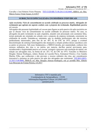 IInnffoorrmmaattiivvoo TTSSTT -- nnºº 115566
Período: 28 de março a 17 de abril de 2017
5
Carvalho e José Roberto Freire Pimenta. TST-E-ED-RR-71-08.2013.5.02.0085, SBDI-I, rel. Min.
Márcio Eurico Vitral Amaro, 6.4.2017
SSUUBBSSEEÇÇÃÃOO IIII EESSPPEECCIIAALLIIZZAADDAA EEMM DDIISSSSÍÍDDIIOOSS IINNDDIIVVIIDDUUAAIISS
Ação rescisória. Vício de consentimento no acordo celebrado no processo matriz. Advogados do
reclamante que agiram em suposto conluio com o preposto da reclamada. Ilegitimidade passiva
ad causam.
Advogados não possuem legitimidade ad causam para figurar no polo passivo de ação rescisória em
que se discute vício de consentimento no acordo celebrado no processo matriz. No caso, os
advogados da parte reclamante na ação originária, atuando com procuração com assinatura falsa,
teriam praticado ato simulado em colusão com o preposto da empresa reclamada, consistente na
celebração de acordo. Entendeu-se, entretanto, que os aludidos profissionais não são terceiros
juridicamente interessados, para fins do art. 487, II, do CPC de 1973, porque a eventual
desconstituição da sentença homologatória não alcançaria a relação jurídica desses causídicos com
as partes no processo. Sob esses fundamentos, a SBDI-II decidiu, por unanimidade, conhecer dos
recursos ordinários dos réus e, no mérito, por maioria, dar-lhes parcial provimento para,
reconhecendo a ilegitimidade passiva ad causam, extinguir o processo sem resolução de mérito, em
relação aos advogados réus, na forma do art. 267, VI, do CPC de 1973. Vencidos os Ministros
Douglas Alencar Rodrigues, relator, Renato de Lacerda Paiva, Emmanoel Pereira e Ives Gandra
Martins Filho, que conheciam e não proviam o recurso ordinário dos réus, por considerarem
irrecusável a presença no polo passivo da ação dos advogados que conluiaram. TST-RO-10022-
22.2013.5.08.0000, SBDI-II, rel. Min. Douglas Alencar Rodrigues, red. p/ acórdão Min. Alberto
Luiz Bresciani de Fontan Pereira, 4.4.2017
Informativo TST é mantido pela
Coordenadoria de Jurisprudência – CJUR
Informações/Sugestões/Críticas: (61)3043-4417
cjur@tst.jus.br
 
