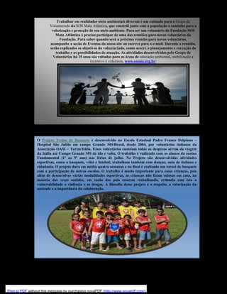 Trabalhar em realidades sócio ambientais diversas é um estímulo para o Grupo de
Voluntariado da SOS Mata Atlântica, que constrói junto com a população o caminho para a
valorização e proteção de seu meio ambiente. Para ser um voluntário da Fundação SOS
Mata Atlântica é preciso participar de uma das reuniões para novos voluntários da
Fundação. Para saber quando será a próxima reunião para novos voluntários,
acompanhe a seção de Eventos do nosso site ou escreva para o e-mail. Durante a reunião,
serão explicados os objetivos do voluntariado, como ocorre o planejamento e execução do
trabalho e as possibilidades de atuação. As atividades desenvolvidas pelo Grupo de
Voluntários há 15 anos são voltadas para as áreas de educação ambiental, mobilização e
incentivo à cidadania. www.sosma.org.br/

O Projeto Treino de Basquete é desenvolvido na Escola Estadual Padre Franco Delpiano –
Hospital São Julião em campo Grande MS/Brasil, desde 2004, por voluntários italianos da
Associação OASI – Turim/Itália. Esses voluntários custeiam todas as despesas aéreas da viagem
da Itália até Campo Grande MS de ida e volta, O trabalho é realizado com os alunos do ensino
Fundamental (1º ao 9º ano) nas férias de julho. No Projeto são desenvolvidas atividades
esportivas, como o basquete, vôlei e futebol; trabalham também com danças, aula de italiano e
cidadania. O projeto dura em média quatro semanas e no final é realizado um tornei de basquete
com a participação de outras escolas. O trabalho é muito importante para essas crianças, pois
além de desenvolver várias modalidades esportivas, as crianças não ficam ociosas em casa, na
maioria das vezes sozinha, em razão dos pais estarem trabalhando, evitando com isto a
vulnerabilidade a violência e as drogas. A filosofia desse projeto é o respeito, a valorização da
amizade e a importância da colaboração.

Print to PDF without this message by purchasing novaPDF (http://www.novapdf.com/)

 