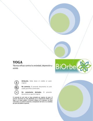 YOGA
Técnica eficaz contra la ansiedad, depresión y
estrés




                 Atribución. Debe darse el crédito al autor
                 original.

                 No comercio. El presente documento no será
                 usado para fines comerciales.

                 Sin comentarios derivados.                 El    presente
                 documento es igual al original.

El contenido de este texto se haya protegido por registros de autor. El
presente documento ha sido digitalizado por la Organización BiOrbe para
llegar a un mayor público. El presente trabajo no se reproduce con fines
comerciales y se evitará la selección y manipulación del texto en su totalidad,
por parte del público en general.
 