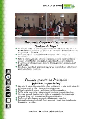 ORGANIZACIÓN BiORBE




    Los músculos, tendones y ligamentos son ejercitados adecuadamente, recuperando su
    flexibilidad natural, la fortaleza y el tono ideal. Las articulaciones también se fortalecen y
    recuperan toda su movilidad.
    La columna vertebral adquiere elasticidad y en cierta medida se corrigen sus
    deformaciones.
    Todos los sistemas y aparatos del cuerpo (circulatorio, nervioso, digestivo, endocrino y
    excretor) son tonificados y armonizados, recuperando su funcionamiento óptimo.
    El equilibrio energético que inducen las asanas del yoga, genera un estado emocional
    positivo y vital.
    Contribuye al despertar de la Conciencia superior y al desarrollo de una actitud mental
    positiva, constructiva y optimista.
4




    La práctica de los ejercicios respiratorios influye positivamente en todas las estructuras del
    ser humano: el cuerpo físico y los niveles emocional y mental.
    Mejora la captación de oxígeno y la eliminación del dióxido de carbono.
    Purifica las vías respiratorias y los pulmones incrementan su circulación sanguínea.
    Asegura la apropiada circulación de los fluidos corporales en los riñones, estómago,
    intestinos, hígado, entre otros, estimulando el proceso digestivo.
    Tonifica el corazón, el sistema nervioso, la médula espinal, y el cerebro.
    Estimula el rendimiento intelectual. Mejora la memoria y proporciona claridad mental.
    Otorga calma y serenidad.




                     MSN: biorbe | SKYPE: biorbe | Twitter: @org_biorbe
 