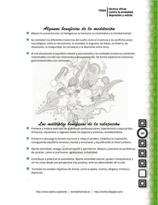 técnica eficaz
                                                                YOGA
                                                                         contra la ansiedad,
                                                                         depresión y estrés




    Mejora la concentración, la inteligencia, la memoria, la creatividad y la claridad mental.

    Se combaten los diferentes trastornos del sueño como el insomnio y los conflictos psico-
    neurológicos como el nerviosismo, la ansiedad, la angustia, las fobias, la histeria, las
    obsesiones, la inseguridad, los complejos y la depresión entre otros.

    Al irse alcanzando el equilibrio mental y psicosomático, los múltiples trastornos existentes
    relacionados con ello van mejorando o desapareciendo. De forma especial los trastornos
    gastrointestinales y los nerviosos.




    Previene y mejora todo tipo de problemas cardiovasculares, hipertensión y taquicardias.
    Armoniza, rejuvenece y regenera todos los órganos y sistemas, revitalizándolos.



                                                                                                   5
    Previene o descarga la tensión neuronal y relaja el cerebro. Estabiliza la respiración,
    consiguiendo equilibrio nervioso, mental y emocional, y equilibrando el ritmo cardiaco.

    Aporta serenidad, sosiego, quietud mental y paz interior. Mejora y previene los problemas
    de carácter, como el mal humor, agresividad, irritabilidad.

    Contribuye a potenciar la autoestima. Aporta serenidad natural, ayuda a tranquilizarse y
    ver las cosas desde una perspectiva más positiva, ante las adversidades de la vida.

    Combate los estados negativos de ánimo, como la apatía, manías, desgana, tristeza y
    depresión.

.



        http://www.redehs.org/biorbe | biorbe@hotmail.es | http://biorbe.blogspot.com/
 