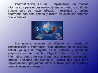 Informatización Es la Implantación de medios informáticos para el desarrollo de una actividad o cualquier trabajo para su mayor eficacia, exactitud y rapidez ahorrando con esto tiempo y dinero en cualquier empresa que lo emplea. Los nuevos avances tecnológicos en materia de comunicación e información son patentes en la sociedad actual, ya que la mayoría de la grandes y pequeñas empresas se ven en la obligación de incluir la parte Informática dentro de sus áreas para su mejor desempeño laboral. Teniendo en cuenta la utilidad que esto lleva implementando programas administrativos para el registro y control de sus movimientos.
