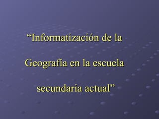 “ Informatización de la  Geografía en la escuela  secundaria actual” 