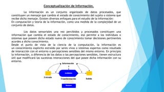 Conceptualización de Información.
La información es un conjunto organizado de datos procesados, que
constituyen un mensaje que cambia el estado de conocimiento del sujeto o sistema que
recibe dicho mensaje. Existen diversos enfoques para el estudio de la información:
En computación y teoría de la información, como una medida de la complejidad de un
conjunto de datos.
Los datos sensoriales una vez percibidos y procesados constituyen una
información que cambia el estado de conocimiento, eso permite a los individuos o
sistemas que poseen dicho estado nuevo de conocimiento tomar decisiones pertinentes
acordes a dicho conocimiento.
Desde el punto de vista de la ciencia de la computación, la información es
un conocimiento explícito extraído por seres vivos o sistemas expertos como resultado
de interacción con el entorno o percepciones sensibles del mismo entorno. En principio
la información, a diferencia de los datos o las percepciones sensibles, tienen estructura
útil que modificará las sucesivas interacciones del que posee dicha información con su
entorno.
 