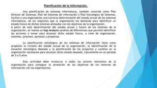 Planificación de la Información.
Una planificación de sistemas informáticos, también conocido como Plan
Director de Sistemas, Plan de Sistemas de información o Plan Estratégico de Sistemas,
facilita a una organización una correcta determinación del estado actual de los sistemas
informáticos, de los requisitos que la organización les demanda para identificar un
estado futuro de dichos sistemas alineados con los objetivos de la organización.
A partir de esta determinación del estado actual y futuro de los sistemas de la
organización, se realiza un Gap Analysis (análisis de diferencias) que permite identificar
las acciones a tomar para alcanzar dicho estado futuro, a nivel de organización,
sistemas, procesos, personal y proyectos.
La planificación estratégica de los sistemas de información tiene como
propósito la revisión del estado actual de la organización, la identificación de la
situación estratégica deseada y la planificación de los proyectos y cambios en la
organización necesarios para alcanzar dicho estado deseado, típicamente en un periodo
de 3 o 5 años.
Esta actividad debe involucrar a todos los actores relevantes de la
organización para conseguir la alineación de los objetivos de los sistemas de
información con los organizativos.
 