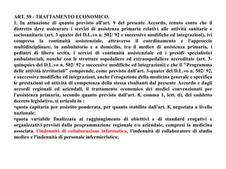 ART. 59 - TRATTAMENTO ECONOMICO. 
1. In attuazione di quanto previsto all'art. 9 del presente Accordo, tenuto conto che il 
distretto deve assicurare i servizi di assistenza primaria relativi alle attività sanitarie e 
sociosanitarie (art. 3 quater del D.L.vo n. 502/ 92 e successive modifiche ed integrazioni), ivi 
compresa la continuità assistenziale, attraverso il coordinamento e l'approccio 
multidisciplinare, in ambulatorio e a domicilio, tra il medico di assistenza primaria, i 
pediatri di libera scelta, i servizi di continuità assistenziale ed i presidi specialistici 
ambulatoriali, nonché con le strutture ospedaliere ed extraospedaliere accreditate (art. 3- 
quinquies del D.L.vo n. 502/ 92 e successive modifiche ed integrazioni) e che il "Programma 
delle attività territoriali" comprende, come previsto dall'art. 3-quater del D.L.vo n. 502/ 92, 
e successive modifiche ed integrazioni, anche l'erogazione della medicina generale e specifica 
le prestazioni ed attività di competenza della stessa risultanti dal presente Accordo e dagli 
accordi regionali ed aziendali, il trattamento economico dei medici convenzionati per 
l'assistenza primaria, secondo quanto previsto dall'art. 8, comma 1, lett. d), del suddetto 
decreto legislativo, si articola in : 
•quota capitaria per assistito ponderata, per quanto stabilito dall'art. 8, negoziata a livello 
nazionale; 
•quota variabile finalizzata al raggiungimento di obiettivi e di standard erogativi e 
organizzativi previsti dalla programmazione regionale e/o aziendale, compresi la medicina 
associata, l'indennità di collaborazione informatica, l'indennità di collaboratore di studio 
medico e l'indennità di personale infermieristico; 
 