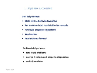 20/11/2014 
……il passo successivo 
Dati del paziente: 
• Stato civile ed attività lavorativa 
• Per le donne i dati relativi alla vita sessuale 
• Patologie pregresse importanti 
• Vaccinazioni 
• Intolleranze a farmaci 
Problemi del paziente: 
• data inizio problema 
• inserire il sintomo o il sospetto diagnostico 
• evoluzione clinica 
 