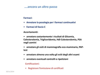 20/11/2014 
….ancora un altro passo 
Farmaci: 
• Annotare la posologia per i farmaci continuativi 
• Farmaci di fascia C 
Accertamenti: 
• annotare costantemente i risultati di Glicemia, 
Colesterolemia, Trigliceridemia, Hdl-Colesterolemia, PSA 
negli uomini 
• annotare gli esiti di mammografia eco-mammaria, PAP-test 
• annotare almeno una volta gli esiti degli altri esami 
• annotare eventuali controlli o ripetizioni 
Certificazioni: 
• Registrare l’emissione di certificati 
 