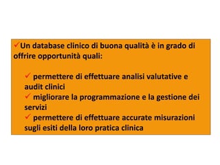 Un database clinico di buona qualità è in grado di 
offrire opportunità quali: 
 permettere di effettuare analisi valutative e 
audit clinici 
 migliorare la programmazione e la gestione dei 
servizi 
 permettere di effettuare accurate misurazioni 
sugli esiti della loro pratica clinica 
 