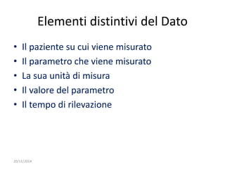20/11/2014 
Elementi distintivi del Dato 
• Il paziente su cui viene misurato 
• Il parametro che viene misurato 
• La sua unità di misura 
• Il valore del parametro 
• Il tempo di rilevazione 
 