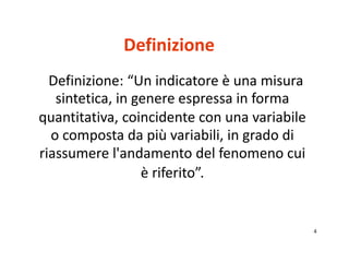 4 
Definizione 
Definizione: “Un indicatore è una misura 
sintetica, in genere espressa in forma 
quantitativa, coincidente con una variabile 
o composta da più variabili, in grado di 
riassumere l'andamento del fenomeno cui 
è riferito”. 
 