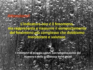 Attenzione! 
L'indicatore non è il fenomeno, 
ma rappresenta e riassume il comportamento 
del fenomeno più complesso che dobbiamo 
monitorare e valutare. 
I millimetri di pioggia caduti non tengono conto del 
numero e della grandezza delle gocce 
 