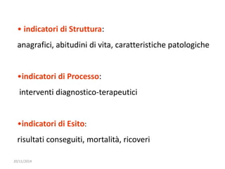 • indicatori di Struttura: 
anagrafici, abitudini di vita, caratteristiche patologiche 
•indicatori di Processo: 
interventi diagnostico-terapeutici 
•indicatori di Esito: 
risultati conseguiti, mortalità, ricoveri 
20/11/2014 
 