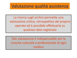 Valutazione qualità assistenza 
La ricerca sugli archivi permette una 
valutazione critica, retrospettiva del proprio 
operato ed è possibile effettuarla su 
qualsiasi dato registrato 
Tale valutazione è indispensabile per la 
crescita culturale e professionale di ogni 
medico 
 