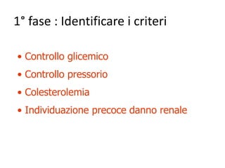 1° fase : Identificare i criteri 
• Controllo glicemico 
• Controllo pressorio 
• Colesterolemia 
• Individuazione precoce danno renale 
 